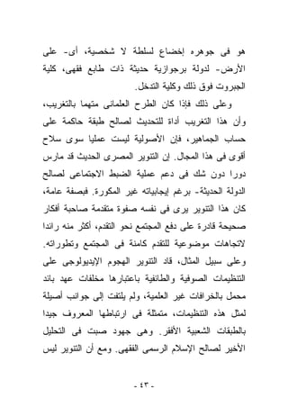 ‫ﻫﻭ ﻓﻰ ﺠﻭﻫﺭﻩ ﺇﺨﻀﺎﻉ ﻟﺴﻠﻁﺔ ﻻ ﺸﺨﺼﻴﺔ، ﺃﻯ- ﻋﻠﻰ‬
‫ﺍﻷﺭﺽ- ﻟﺩﻭﻟﺔ ﺒﺭﺠﻭﺍﺯﻴﺔ ﺤﺩﻴﺜﺔ ﺫﺍﺕ ﻁﺎﺒﻊ ﻓﻘﻬﻰ، ﻜﻠﻴﺔ‬
                        ‫ﺍﻟﺠﺒﺭﻭﺕ ﻓﻭﻕ ﺫﻟﻙ ﻭﻜﻠﻴﺔ ﺍﻟﺘﺩﺨل.‬
‫ﻭﻋﻠﻰ ﺫﻟﻙ ﻓﺈﺫﺍ ﻜﺎﻥ ﺍﻟﻁﺭﺡ ﺍﻟﻌﻠﻤﺎﻨﻰ ﻤﺘﻬﻤﺎ ﺒﺎﻟﺘﻐﺭﻴﺏ،‬
‫ﻭﺃﻥ ﻫﺫﺍ ﺍﻟﺘﻐﺭﻴﺏ ﺃﺩﺍﺓ ﻟﻠﺘﺤﺩﻴﺙ ﻟﺼﺎﻟﺢ ﻁﺒﻘﺔ ﺤﺎﻜﻤﺔ ﻋﻠﻰ‬
‫ﺤﺴﺎﺏ ﺍﻟﺠﻤﺎﻫﻴﺭ، ﻓﺈﻥ ﺍﻷﺼﻭﻟﻴﺔ ﻟﻴﺴﺕ ﻋﻤﻠﻴﺎ ﺴﻭﻯ ﺴﻼﺡ‬
‫ﺃﻗﻭﻯ ﻓﻰ ﻫﺫﺍ ﺍﻟﻤﺠﺎل. ﺇﻥ ﺍﻟﺘﻨﻭﻴﺭ ﺍﻟﻤﺼﺭﻯ ﺍﻟﺤﺩﻴﺙ ﻗﺩ ﻤﺎﺭﺱ‬
‫ﺩﻭﺭﺍ ﺩﻭﻥ ﺸﻙ ﻓﻰ ﺩﻋﻡ ﻋﻤﻠﻴﺔ ﺍﻟﻀﺒﻁ ﺍﻻﺠﺘﻤﺎﻋﻰ ﻟﺼﺎﻟﺢ‬
‫ﺍﻟﺩﻭﻟﺔ ﺍﻟﺤﺩﻴﺜﺔ- ﺒﺭﻏﻡ ﺇﻴﺠﺎﺒﻴﺎﺘﻪ ﻏﻴﺭ ﺍﻟﻤﻜﻭﺭﺓ. ﻓﺒﺼﻔﺔ ﻋﺎﻤﺔ،‬
‫ﻜﺎﻥ ﻫﺫﺍ ﺍﻟﺘﻨﻭﻴﺭ ﻴﺭﻯ ﻓﻰ ﻨﻔﺴﻪ ﺼﻔﻭﺓ ﻤﺘﻘﺩﻤﺔ ﺼﺎﺤﺒﺔ ﺃﻓﻜﺎﺭ‬
‫ﺼﺤﻴﺤﺔ ﻗﺎﺩﺭﺓ ﻋﻠﻰ ﺩﻓﻊ ﺍﻟﻤﺠﺘﻤﻊ ﻨﺤﻭ ﺍﻟﺘﻘﺩﻡ، ﺃﻜﺜﺭ ﻤﻨﻪ ﺭﺍﺌﺩﺍ‬
‫ﻻﺘﺠﺎﻫﺎﺕ ﻤﻭﻀﻭﻋﻴﺔ ﻟﻠﺘﻘﺩﻡ ﻜﺎﻤﻨﺔ ﻓﻰ ﺍﻟﻤﺠﺘﻤﻊ ﻭﺘﻁﻭﺭﺍﺘﻪ.‬
‫ﻭﻋﻠﻰ ﺴﺒﻴل ﺍﻟﻤﺜﺎل، ﻗﺎﺩ ﺍﻟﺘﻨﻭﻴﺭ ﺍﻟﻬﺠﻭﻡ ﺍﻹﻴﺩﻴﻭﻟﻭﺠﻰ ﻋﻠﻰ‬
‫ﺍﻟﺘﻨﻅﻴﻤﺎﺕ ﺍﻟﺼﻭﻓﻴﺔ ﻭﺍﻟﻁﺎﺌﻔﻴﺔ ﺒﺎﻋﺘﺒﺎﺭﻫﺎ ﻤﺨﻠﻔﺎﺕ ﻋﻬﺩ ﺒﺎﺌﺩ‬
‫ﻤﺤﻤل ﺒﺎﻟﺨﺭﺍﻓﺎﺕ ﻏﻴﺭ ﺍﻟﻌﻠﻤﻴﺔ، ﻭﻟﻡ ﻴﻠﺘﻔﺕ ﺇﻟﻰ ﺠﻭﺍﻨﺏ ﺃﺼﻴﻠﺔ‬
‫ﻟﻤﺜل ﻫﺫﻩ ﺍﻟﺘﻨﻅﻴﻤﺎﺕ، ﻤﺘﻤﺜﻠﺔ ﻓﻰ ﺍﺭﺘﺒﺎﻁﻬﺎ ﺍﻟﻤﻌﺭﻭﻑ ﺠﻴﺩﺍ‬
‫ﺒﺎﻟﻁﺒﻘﺎﺕ ﺍﻟﺸﻌﺒﻴﺔ ﺍﻷﻓﻘﺭ. ﻭﻫﻰ ﺠﻬﻭﺩ ﺼﺒﺕ ﻓﻰ ﺍﻟﺘﺤﻠﻴل‬
‫ﺍﻷﺨﻴﺭ ﻟﺼﺎﻟﺢ ﺍﻹﺴﻼﻡ ﺍﻟﺭﺴﻤﻰ ﺍﻟﻔﻘﻬﻰ. ﻭﻤﻊ ﺃﻥ ﺍﻟﺘﻨﻭﻴﺭ ﻟﻴﺱ‬


                        ‫- ٣٤ -‬
 