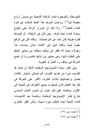 ‫ﺍﻟﻤﺘﻭﺴﻁﺔ ﻭﺍﻟﺼﻐﻴﺭﺓ ﺘﺤﺕ ﺍﻟﺭﻗﺎﺒﺔ ﺍﻟﺸﻌﺒﻴﺔ ﻤﻊ ﻀﻤﺎﻥ ﺃﺭﺒﺎﺡ‬
‫ﻤﻌﻘﻭﻟﺔ ﻟﻬﺎ)٨٧(، ﻭﻭﺍﺼل ﺍﻟﻤﻭﺤﺩ ﻫﺫﺍ ﺍﻟﺨﻁ ﺍﻟﻤﺘﺸﺩﺩ ﻓﻰ ﻓﺘﺭﺓ‬
‫ﺍﻟﻌﺩﺍﺀ ﻟﻠﻨﻅﺎﻡ)٩٧(. ﻭﻻ ﺸﻙ ﺃﻥ ﺇﺼﺭﺍﺭ ﺍﻟﺭﺍﻴﺔ ﻋﻠﻰ ﺍﻨﺘﻬﺎﺝ‬
‫ﺴﻴﺎﺴﺔ ﺍﻟﻌﺩﺍﺀ ﺘﺠﺎﻩ ﺍﻟﻭﻓﺩ- ﺤﻴﻥ ﻜﺎﻥ ﻓﻰ ﺍﻟﺴﻠﻁﺔ- ﺜﻡ ﺍﻟﻀﺒﺎﻁ‬
‫ﻟﻔﺘﺭﺓ ﻁﻭﻴﻠﺔ ﻜﺎﻥ ﺃﺒﻌﺩ ﻋﻥ ﺍﻟﺒﺭﺍﺠﻤﺎﺘﻴﺔ.. ﻭﻟﻜﻨﻪ ﻜﺎﻥ ﻓﻰ ﺍﻟﻭﺍﻗﻊ‬
‫ﻋﻔﻭﻴﺎ ﺃﻴﻀﺎ ﻭﻟﻜﻨﻪ ﺃﻤﻴل ﺇﻟﻰ "ﺍﻟﻌﻨﺎﺩ" ﺒﺸﺄﻥ ﺴﻴﺎﺴﺎﺕ ﻫﺫﺍ‬
‫ﻭﻫﺅﻻﺀ، ﺤﻴﺙ ﺃﻨﻪ ﺍﻓﺘﻘﺭ ﺇﻟﻰ ﻤﻭﻗﻑ ﻤﺨﺘﻠﻑ ﻤﻥ ﻤﻌﺎﻴﻴﺭ ﺍﻟﺤﻜﻡ‬
‫ﻋﻠﻰ ﺍﻟﻨﻅﺎﻡ ﺫﺍﺘﻬﺎ، ﻭﻫﻰ ﻤﻌﺎﻴﻴﺭ ﻤﻥ ﺸﺄﻨﻬﺎ ﺒﺎﻟﻀﺭﻭﺭﺓ ﺃﻥ ﺘﻀﻊ‬
                    ‫ﺍﻟﺤﺭﻜﺔ ﻓﻰ ﻤﻭﻗﻑ ﺭﺩ ﺍﻟﻔﻌل ﺃﻭ ﺍﻟﻌﻔﻭﻴﺔ.‬
‫ﻭﻓﻰ ﺇﻁﺎﺭ ﺴﻴﺎﺩﺓ ﺍﻹﻴﺩﻴﻭﻟﻭﺠﻴﺎ ﺍﻟﻭﻁﻨﻴﺔ ﻻﺸﻙ ﺃﻥ ﺤﺩﺘﻭ ﻗﺩ‬
‫ﺍﻜﺘﺴﺒﺕ ﻤﻴﺯﺓ ﻤﻥ ﻜﻭﻨﻬﺎ ﺍﻟﻁﺭﻑ ﺍﻟﺒﺭﺍﺠﻤﺎﺘﻰ ﺒﺎﻤﺘﻴﺎﺯ. ﻓﻜﺎﻨﺕ‬
‫ﺒﻔﻀل ﺒﺭﺍﺠﻤﺎﺘﻴﺘﻬﺎ ﺒﺎﻟﺫﺍﺕ ﺍﻟﻁﺭﻑ ﺍﻷﻗﺩﺭ ﻋﻠﻰ ﺍﻟﺤﺭﻜﺔ ﻓﻰ‬
‫ﻅل ﻫﺫﺍ ﺍﻟﻨﻅﺎﻡ ﺍﻟﺫﻯ ﺍﻀﻁﺭﺕ ﺠﻤﻴﻊ ﺍﻷﻁﺭﺍﻑ ﻓﻰ ﺍﻟﻨﻬﺎﻴﺔ ﺇﻟﻰ‬
‫ﺍﻹﻗﺭﺍﺭ ﺒﻭﻁﻨﻴﺘﻪ. ﻓﻔﻰ ﻅل ﻏﻴﺎﺏ ﺃﻯ ﺘﺼﻭﺭ ﻟﻠﻌﻤل ﺍﻟﺴﻴﺎﺴﻰ‬
‫ﺨﺎﺭﺝ ﺇﻁﺎﺭ ﺍﻹﻴﺩﻴﻭﻟﻭﺠﻴﺎ ﺍﻟﻭﻁﻨﻴﺔ، ﻭﺨﺎﺼﺔ ﺒﻌﺩ ﺍﻟﺘﺄﻤﻴﻤﺎﺕ،‬
‫ﻜﺎﻨﺕ ﺍﻟﺫﻴﻠﻴﺔ ﺘﺠﺎﻩ ﺍﻟﻨﻅﺎﻡ ﻤﻴﺯﺓ ﻨﺴﺒﻴﺔ، ﻭﻜﺎﻥ ﺍﻟﻔﻘﺭ ﺍﻟﻨﻅﺭﻯ‬

                                       ‫)٨٧( ﻨﻔﺴﻪ، ﺹ ٤٣١.‬
                                       ‫)٩٧( ﻨﻔﺴﻪ، ﺹ ٥٥٢.‬

                         ‫- ٩٣٤ -‬
 