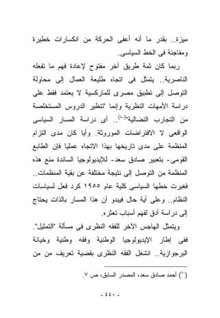 ‫ﻤﻴﺯﺓ.. ﺒﻘﺩﺭ ﻤﺎ ﺃﻨﻪ ﺃﻋﻔﻰ ﺍﻟﺤﺭﻜﺔ ﻤﻥ ﺍﻨﻜﺴﺎﺭﺍﺕ ﺨﻁﻴﺭﺓ‬
                              ‫ﻭﻤﻔﺎﺠﺌﺔ ﻓﻰ ﺍﻟﺨﻁ ﺍﻟﺴﻴﺎﺴﻰ.‬
‫ﺭﺒﻤﺎ ﻜﺎﻥ ﺜﻤﺔ ﻁﺭﻴﻕ ﺁﺨﺭ ﻤﻔﺘﻭﺡ ﻹﻋﺎﺩﺓ ﻓﻬﻡ ﻤﺎ ﺘﻔﻌﻠﻪ‬
‫ﺍﻟﻨﺎﺼﺭﻴﺔ.. ﻴﺘﻤﺜل ﻓﻰ ﺍﺘﺠﺎﻩ ﻁﻠﻴﻌﺔ ﺍﻟﻌﻤﺎل ﺇﻟﻰ ﻤﺤﺎﻭﻟﺔ‬
‫ﺍﻟﺘﻭﺼل ﺇﻟﻰ ﺘﻁﺒﻴﻕ ﻤﺼﺭﻯ ﻟﻠﻤﺎﺭﻜﺴﻴﺔ ﻻ ﻴﻌﺘﻤﺩ ﻓﻘﻁ ﻋﻠﻰ‬
‫ﺩﺭﺍﺴﺔ ﺍﻷﻤﻬﺎﺕ ﺍﻟﻨﻅﺭﻴﺔ ﻭﺇﻨﻤﺎ "ﺘﻨﻅﻴﺭ ﺍﻟﺩﺭﻭﺱ ﺍﻟﻤﺴﺘﺨﻠﺼﺔ‬
‫ﻤﻥ ﺍﻟﺘﺠﺎﺭﺏ ﺍﻟﻨﻀﺎﻟﻴﺔ")٠٨(.. ﺃﻯ ﺩﺭﺍﺴﺔ ﺍﻟﻤﺴﺎﺭ ﺍﻟﺴﻴﺎﺴﻰ‬
‫ﺍﻟﻭﺍﻗﻌﻰ ﻻ ﺍﻻﻓﺘﺭﺍﻀﺎﺕ ﺍﻟﻤﻭﺭﻭﺜﺔ. ﻭﺃﻴﺎ ﻜﺎﻥ ﻤﺩﻯ ﺍﻟﺘﺯﺍﻡ‬
‫ﺍﻟﻤﻨﻅﻤﺔ ﻋﻠﻰ ﻤﺩﻯ ﺘﺎﺭﻴﺨﻬﺎ ﺒﻬﺫﺍ ﺍﻻﺘﺠﺎﻩ ﻋﻤﻠﻴﺎ ﻓﺈﻥ ﺍﻟﻁﺎﺒﻊ‬
‫ﺍﻟﻘﻭﻤﻰ- ﺒﺘﻌﺒﻴﺭ ﺼﺎﺩﻕ ﺴﻌﺩ- ﻟﻺﻴﺩﻴﻭﻟﻭﺠﻴﺎ ﺍﻟﺴﺎﺌﺩﺓ ﻤﻨﻊ ﻫﺫﻩ‬
‫ﺍﻟﻤﻨﻅﻤﺔ ﻤﻥ ﺍﻟﺘﻭﺼل ﺇﻟﻰ ﻨﺘﻴﺠﺔ ﻤﺨﺘﻠﻔﺔ ﻋﻥ ﺒﻘﻴﺔ ﺍﻟﻤﻨﻅﻤﺎﺕ..‬
‫ﻓﻐﻴﺭﺕ ﺨﻁﻬﺎ ﺍﻟﺴﻴﺎﺴﻰ ﻜﻠﻴﺔ ﻋﺎﻡ ٥٥٩١ ﻜﺭﺩ ﻓﻌل ﻟﺴﻴﺎﺴﺎﺕ‬
‫ﺍﻟﻨﻅﺎﻡ.. ﻭﻋﻠﻰ ﺃﻴﺔ ﺤﺎل ﻓﻴﺒﺩﻭ ﺃﻥ ﻫﺫﺍ ﺍﻟﻤﺴﺎﺭ ﺒﺎﻟﺫﺍﺕ ﻴﺤﺘﺎﺝ‬
                       ‫ﺇﻟﻰ ﺩﺭﺍﺴﺔ ﺃﺩﻕ ﻟﻔﻬﻡ ﺃﺴﺒﺎﺏ ﺘﻌﺜﺭﻩ.‬
‫ﻭﻴﺘﻤﺜل ﺍﻟﻬﺎﺠﺱ ﺍﻵﺨﺭ ﻟﻠﻔﻘﻪ ﺍﻟﻨﻅﺭﻯ ﻓﻰ ﻤﺴﺄﻟﺔ "ﺍﻟﺘﻤﺜﻴل".‬
‫ﻓﻔﻰ ﺇﻁﺎﺭ ﺍﻹﻴﺩﻴﻭﻟﻭﺠﻴﺎ ﺍﻟﻭﻁﻨﻴﺔ ﻭﻓﻘﻪ ﻭﻁﻨﻴﺔ ﻭﺨﻴﺎﻨﺔ‬
‫ﺍﻟﺒﺭﺠﻭﺍﺯﻴﺔ.. ﺍﻨﺸﻐل ﺍﻟﻔﻘﻪ ﺍﻟﻨﻅﺭﻯ ﺒﻘﻀﻴﺔ ﺘﻌﺭﻴﻑ ‪‬ﻥ ِﻥ‬
 ‫ﻤ ﻤ‬

                 ‫)٠٨( ﺃﺤﻤﺩ ﺼﺎﺩﻕ ﺴﻌﺩ، ﺍﻟﻤﺼﺩﺭ ﺍﻟﺴﺎﺒﻕ، ﺹ ٧.‬

                       ‫- ٠٤٤ -‬
 