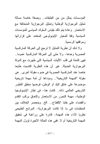 ‫ﺍﻟﻤﺅﺴﺴﺎﺕ ﻴﻤﺜل ‪‬ﻥ ِﻥ ﺍﻟﻁﺒﻘﺎﺕ.. ﻭﺒﺼﻔﺔ ﺨﺎﺼﺔ ﻤﺴﺄﻟﺔ‬
                            ‫ﻤ ﻤ‬
‫ﺘﻤﺜﻴل ﺍﻟﺒﺭﺠﻭﺍﺯﻴﺔ ﺍﻟﻭﻁﻨﻴﺔ ﻭﺘﻤﺜﻴل ﺍﻟﺒﺭﺠﻭﺍﺯﻴﺔ ﺍﻟﻤﺘﺤﺎﻟﻔﺔ ﻤﻊ‬
‫ﺍﻻﺴﺘﻌﻤﺎﺭ. ﻭﻋﺎﺩﺓ ﻴﺘﻡ ﺫﻟﻙ ﺒﻘﻴﺎﺱ ﺍﻟﺴﻠﻭﻙ ﺍﻟﺴﻴﺎﺴﻰ ﻟﻠﻤﺅﺴﺴﺎﺕ‬
‫ﺍﻟﺴﻴﺎﺴﻴﺔ ﻭﻓﻘﺎ ﻟﻠﻤﻌﻴﺎﺭ ﺍﻹﻴﺩﻴﻭﻟﻭﺠﻰ ﺍﻟﻤﻌﺘﻤﺩ ﻋﻠﻰ ﻗﺭﺍﺭﺍﺘﻬﺎ‬
                                       ‫ﻭﻤﻭﺍﻗﻔﻬﺎ ﺍﻟﺭﺴﻤﻴﺔ.‬
‫ﻭﻻ ﺸﻙ ﺃﻥ ﻨﻅﺭﻴﺔ ﺍﻟﺘﻤﺜﻴل ﻻ ﺘﺭﺠﻊ ﺇﻟﻰ ﺍﻟﺤﺭﻜﺔ ﺍﻟﻤﺎﺭﻜﺴﻴﺔ‬
‫ﺍﻟﻤﺼﺭﻴﺔ ﻭﺤﺩﻫﺎ- ﻭﻻ ﺤﺘﻰ ﺇﻟﻰ ﺍﻟﺤﺭﻜﺔ ﺍﻟﻤﺎﺭﻜﺴﻴﺔ ﻋﻤﻭﻤﺎ..‬
‫ﻓﻬﻰ ﻜﺎﻤﻨﺔ ﻓﻰ ﻗﻠﺏ ﺍﻵﻟﻴﺎﺕ ﺍﻟﺴﻴﺎﺴﻴﺔ ﺍﻟﺘﻰ ﻅﻬﺭﺕ ﻤﻊ ﺍﻟﺩﻭﻟﺔ‬
‫ﺍﻟﺒﺭﺠﻭﺍﺯﻴﺔ ﺍﻟﺤﺩﻴﺜﺔ. ﻏﻴﺭ ﺃﻥ ﻫﺫﻩ ﺍﻟﻨﻅﺭﻴﺔ ﺍﻜﺘﺴﺒﺕ ﻁﺎﺒﻌﺎ‬
‫ﺨﺎﺼﺎ ﻋﻨﺩ ﺍﻟﻤﺎﺭﻜﺴﻴﺔ ﺍﻟﻤﺼﺭﻴﺔ ﻓﻰ ﻀﻭﺀ ﻤﻘﻭﻟﺔ ﺃﺨﺭﻯ.. ﻫﻰ‬
‫ﻤﻘﻭﻟﺔ "ﺍﻟﻤﻬﻤﺔ ﺍﻟﺘﺎﺭﻴﺨﻴﺔ".. ﻭﻤﺅﺩﺍﻫﺎ ﺃﻥ ﺜﻤﺔ ﻤﻬﻤﺔ ﺘﺎﺭﻴﺨﻴﺔ‬
‫ﻤﻭﻀﻭﻋﺔ ﻋﻠﻰ ﻋﺎﺘﻕ ﺍﻟﺒﻠﺩ ﺃﻭ ﺍﻟﻭﻁﻥ، ﻓﺭﻀﻬﺎ ﻤﻨﻁﻕ ﺍﻟﺘﻁﻭﺭ‬
‫ﺍﻟﺘﺎﺭﻴﺨﻰ ﺍﻟﻌﺎﻟﻤﻰ ﺫﺍﺘﻪ.. ﻜﺎﻨﺕ ﻫﻨﺎ- ﻓﻰ ﺇﻁﺎﺭ ﺍﻹﻴﺩﻴﻭﻟﻭﺠﻴﺎ‬
‫ﺍﻟﻭﻁﻨﻴﺔ- ﻤﻬﻤﺔ ﺍﻟﺘﺤﺭﺭ ﻤﻥ ﺍﻻﺴﺘﻌﻤﺎﺭ ﻭﺍﻟﻠﺤﺎﻕ ﺒﺭﻜﺏ ﺍﻟﺘﻘﺩﻡ‬
‫ﻭﺍﻟﻘﻀﺎﺀ ﻋﻠﻰ ﺒﻘﺎﻴﺎ ﺍﻹﻗﻁﺎﻉ... ﺍﻟﺦ. ﻭﻴﻨﺤﺼﺭ ﺍﻟﺨﻼﻑ ﺒﻴﻥ‬
‫ﺍﻟﻤﻨﻅﻤﺎﺕ ﻓﻰ ﻤﺎ ﺇﺫﺍ ﻜﺎﻨﺕ ﺍﻟﺒﺭﺠﻭﺍﺯﻴﺔ- ﺍﻟﻤﺭﺸﺢ ﺍﻟﻁﺒﻴﻌﻰ‬
‫ﻨﻅﺭﻴﺎ ﻷﺩﺍﺀ ﻫﺫﻩ ﺍﻟﻤﻬﻤﺔ- ﻗﺎﺩﺭﺓ ﻋﻠﻰ ﻭﺭﺍﻏﺒﺔ ﻓﻰ ﺘﺤﻘﻴﻕ‬
‫ﺍﻟﻤﻬﻤﺔ ﺍﻟﺘﺎﺭﻴﺨﻴﺔ ﺃﻡ ﻻ. ﻓﻔﻰ ﻫﺫﻩ ﺍﻟﺤﺎﻟﺔ ﺍﻷﺨﻴﺭﺓ ﺘﺅﻭل ﺍﻟﻤﻬﻤﺔ‬


                        ‫- ١٤٤ -‬
 