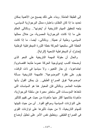 ‫ﺇﻟﻰ ﺍﻟﻁﺒﻘﺔ ﺍﻟﻌﺎﻤﻠﺔ. ﻭﺒﻨﺎﺀ ﻋﻠﻰ ﺫﻟﻙ ﻴﺼﺒﺢ ﻤﻥ ﺍﻷﻫﻤﻴﺔ ﺒﻤﻜﺎﻥ‬
‫ﺘﺤﺩﻴﺩ ﻤﺎ ﺇﺫﺍ ﻜﺎﻥ ﺍﻟﻨﻅﺎﻡ، ﺒﺎﻋﺘﺒﺎﺭﻩ ﻤﻤﺜل ﺍﻟﺒﺭﺠﻭﺍﺯﻴﺔ ﺍﻟﺴﻴﺎﺴﻰ،‬
‫ﻴﺘﺠﻪ ﻟﺘﺤﻘﻴﻕ ﺍﻟﻤﻬﺎﻡ ﺍﻟﺘﺎﺭﻴﺨﻴﺔ ﺃﻡ "ﻴﺨﻭﻨﻬﺎ".. ﻭﺒﺎﻟﺘﺎﻟﻰ ﺍﻟﺤﻜﻡ‬
‫ﻋﻠﻰ ﻤﺎ ﺇﺫﺍ ﻜﺎﻨﺕ ﺍﻟﺒﺭﺠﻭﺍﺯﻴﺔ ﺍﻟﻤﺼﺭﻴﺔ، ﻤﻥ ﺨﻼل ﻤﻤﺜﻠﻬﺎ‬
‫ﺍﻟﺴﻴﺎﺴﻰ، ﻭﻁﻨﻴﺔ ﺃﻡ ﻋﻤﻴﻠﺔ.. ﻭﺒﺎﻟﺘﺎﻟﻰ- ﺃﻴﻀﺎ- ﻤﺎ ﺇﺫﺍ ﻜﺎﻨﺕ‬
‫ﺍﻟﺨﻁﺔ ﺍﻟﺘﻰ ﺴﺘﺘﺒﻌﻬﺎ ﺍﻟﺤﺭﻜﺔ ﺨﻁﺔ ﺍﻟﺜﻭﺭﺓ ﺍﻟﺩﻴﻤﻘﺭﺍﻁﻴﺔ ﺍﻟﻭﻁﻨﻴﺔ‬
                   ‫)ﺤﺩﺘﻭ(، ﺃﻡ ﺍﻟﺩﻴﻤﻘﺭﺍﻁﻴﺔ ﺍﻟﺸﻌﺒﻴﺔ )ﺍﻟﺭﺍﻴﺔ(.‬
‫ﻭﺍﻟﺤﺎل ﺃﻥ ﻤﻘﻭﻟﺔ ﺍﻟﻤﻬﻤﺔ ﺍﻟﺘﺎﺭﻴﺨﻴﺔ ﻋﻠﻰ ﺍﻟﻨﺤﻭ ﺍﻟﺫﻯ‬
‫ﺃﻭﻀﺤ ﹸﻪ ﺃﻜﺴﺏ ﺇﻴﺩﻴﻭﻟﻭﺠﻴﺔ ﺍﻟﺤﺭﻜﺔ ﻋﻤﻭﻤﺎ ﻁﺎﺒﻌﺎ ﺍﻗﺘﺼﺎﺩﻭﻴﺎ/‬
                                               ‫ﺘ‬
‫ﺍﺠﺘﻤﺎﻋﻭﻴﺎ- ﺇﻥ ﺠﺎﺯ ﺍﻟﺘﻌﺒﻴﺭ- ﻭﻻ ﺴﻴﺎﺴﻴﺎ ﻓﻰ ﺫﺍﺕ ﺍﻟﻭﻗﺕ،‬
‫ﻴﻘﻭﻡ ﻋﻠﻰ ﻓﻜﺭﺓ "ﺍﻟﻤﻭﻀﻭﻋﻴﺔ". ﻓﺎﻟﻤﻬﻤﺔ ﺍﻟﺘﺎﺭﻴﺨﻴﺔ ﻤﺴﺄﻟﺔ‬
‫"ﻤﻭﻀﻭﻋﻴﺔ" ﻓﻭﻕ ﺍﻟﺼﺭﺍﻉ ﺍﻟﻁﺒﻘﻰ.. ﺒل ﻴﻤﻜﻥ ﺍﻟﻘﻭل ﺒﺄﻨﻬﺎ‬
‫ﻤﻘﻴﺎﺴﻪ ﺍﻟﺤﺎﺴﻡ. ﻭﺒﺎﻟﺘﺎﻟﻰ ﻓﺈﻥ ﺍﻟﻤﻌﻴﺎﺭ ﻫﻨﺎ ﻫﻭ ﺍﻟﺴﻴﺎﺴﺎﺕ ﺍﻟﺘﻰ‬
‫ﺘﺘﺨﺫﻫﺎ ﺍﻟﻤﺅﺴﺴﺎﺕ ﺍﻟﺘﻰ ﺴ ﹸﻌﺘﺒﺭ ﻤﻌﺒﺭﺓ ﻋﻥ ﺴﻠﻁﺔ ﺍﻟﺒﺭﺠﻭﺍﺯﻴﺔ،‬
                              ‫ﺘ‬
‫ﻤﺄﺨﻭﺫﺓ ﺒﻨﺘﺎﺌﺠﻬﺎ ﺃﻜﺜﺭ ﻤﻨﻬﺎ ﻤﺄﺨﻭﺫﺓ ﻤﻥ ﺤﻴﺙ ﻫﻰ ﺘﻘﻴﻴﻡ ﻟﻠﺘﺄﺜﻴﺭ‬
‫ﻋﻠﻰ ﺍﻟﺘﻭﺍﺯﻨﺎﺕ ﺍﻟﺴﻴﺎﺴﻴﺔ ﻭﻤﻭﺍﻗﻊ ﺍﻟﻘﻭﺓ.. ﺃﻯ ﻤﻥ ﺤﻴﺙ ﺘﻠﺒﻴﺘﻬﺎ‬
‫ﻟﻠﻤﻬﺎﻡ ﺍﻟﺘﺎﺭﻴﺨﻴﺔ، ﻻ ﻤﻥ ﺤﻴﺙ ﺘﺄﺜﻴﺭﻫﺎ ﻋﻠﻰ ﺘﻭﺍﺯﻨﺎﺕ ﺍﻟﻘﻭﻯ‬
‫ﻓﻰ ﺍﻟﺼﺭﺍﻉ ﺍﻟﻁﺒﻘﻰ. ﻭﻴﻨﻁﺒﻕ ﻨﻔﺱ ﺍﻷﻤﺭ ﻋﻠﻰ ﺘﺤﻠﻴل ﺃﻭﻀﺎﻉ‬


                         ‫- ٢٤٤ -‬
 