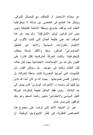 ‫ﻋﻥ ﻤﻌﺎﺩﺍﺓ ﺍﻻﺴﺘﻌﻤﺎﺭ ﺃﻭ ﺍﻟﺘﺤﺎﻟﻑ ﻤﻊ ﺍﻟﻤﻌﺴﻜﺭ ﺍﻟﺸﺭﻗﻰ.‬
‫ﻭﻴﺘﻤﺜل ﻫﺫﺍ ﺍﻟﻤﻠﻤﺢ ﻓﻰ ﺍﻟﺘﻐﺎﻀﻰ ﻋﻥ ﻤﺴﺄﻟﺔ ﻻ ﺩﻴﻤﻘﺭﺍﻁﻴﺔ‬
‫ﺍﻟﻨﻅﺎﻡ ﺃﻤﺎﻡ ﻤﻭﺍﻗﻑ ﺒﺎﻨﺩﻭﻨﺞ ﻭﺼﻔﻘﺔ ﺍﻷﺴﻠﺤﺔ ﺍﻟﺘﺸﻴﻜﻴﺔ ﻭﻟﻴﺱ‬
‫ﺤﺘﻰ ﺃﻤﺎﻡ ﻗﻭﺍﻨﻴﻥ "ﻴﻭﻟﻴﻭ ﺍﻻﺸﺘﺭﺍﻜﻴﺔ". ﻭﻟﻡ ﻴﺤﺩ ﻋﻥ ﻫﺫﺍ‬
‫ﺍﻟﻤﻭﻗﻑ ﺃﺤﺩ ﺤﺘﻰ ﻁﻠﻴﻌﺔ ﺍﻟﻌﻤﺎل ﺍﻟﺘﻰ ﻜﺎﻨﺕ ﺍﻷﻗﺭﺏ ﺇﻟﻰ‬
‫ﺍﻟﺘﺤﻠﻴل‬   ‫ﻋﻥ‬   ‫ﻭﺍﻷﺒﻌﺩ‬   ‫ﺍﻟﺴﻴﺎﺴﻴﺔ‬     ‫ﺒﺎﻟﺘﻭﺍﺯﻨﺎﺕ‬   ‫ﺍﻻﻫﺘﻤﺎﻡ‬
‫"ﺍﻟﻤﻭﻀﻭﻋﻰ" ﺍﻟﻤﺫﻜﻭﺭ ﺴﺎﺒﻘﺎ ﻭﺍﻷﻜﺜﺭ ﺘﻤﺴﻜﺎ ﺒﻤﻁﻠﺏ‬
‫ﺍﻟﺩﻴﻤﻘﺭﺍﻁﻴﺔ. ﻭﻜﺎﻨﺕ ﺍﻟﺤﺭﻜﺔ ﺍﻟﻤﺎﺭﻜﺴﻴﺔ ﻜﻜل ﻗﺎﺩﺭﺓ ﻋﻠﻰ‬
‫ﺍﻟﻘﺒﻭل ﺒﺄﻯ ﺤﺩ ﻤﻥ ﺍﻹﺼﻼﺤﺎﺕ ﺍﻻﺠﺘﻤﺎﻋﻴﺔ ﻤﻬﻤﺎ ﻜﺎﻥ ﻁﺎﻟﻤﺎ‬
‫ﻅل ﺍﻟﻨﻅﺎﻡ ﻭﻁﻨﻴﺎ ﻓﻰ ﻋﻴﻭﻨﻬﺎ.. ﺒل ﻭﻴﻤﻜﻥ ﺍﻟﻘﻭل ﺒﺄﻥ‬
‫ﺍﻟﺘﺄﻤﻴﻤﺎﺕ ﺍﻟﺘﻰ ﺃﺠﺭﺘﻬﺎ ﺍﻟﻨﺎﺼﺭﻴﺔ ﻜﺎﻨﺕ ﻤﺫﻫﻠﺔ ﻟﻠﺤﺭﻜﺔ، ﺒل‬
‫ﻭﺘﺘﺠﺎﻭﺯ ﺃﻗﺼﻰ ﻁﻤﻭﺤﺎﺘﻬﺎ.. ﺒﺤﻴﺙ ﺃﻨﻪ ﻟﻭ ﻜﺎﻥ ﺃﺤﺩﺍ ﻗﺩ ﻨﺎﺩﻯ‬
‫ﺒﻬﺎ ﻗﺒﻠﻬﺎ ﻟﺘﻡ ﻭﺼﻤﻪ ﺒـ"ﺍﻻﻨﺤﺭﺍﻑ ﺍﻟﻴﺴﺎﺭﻯ" ﺍﻟﺫﻯ ﻴﺼل ﺇﻟﻰ‬
‫ﺤﺩ ﺍﻟﺒﻼﻫﺔ.. ﻭﻟﻴﺱ ﻓﻘﻁ "ﺘﺠﺎﻫل ﻁﺒﻴﻌﺔ ﺍﻟﻤﻜﻭﻨﺎﺕ ﻟﺤﺭﻜﺔ‬
‫ﺍﻟﻔﻌل ﺍﻟﺴﻴﺎﺴﻰ ﻭﺍﻻﺠﺘﻤﺎﻋﻰ" ﺒﺘﻌﺒﻴﺭ ﺭﻓﻌﺕ ﺍﻟﺴﻌﻴﺩ ﻭﻫﻭ ﻴﻨﻘﺩ‬
                                  ‫ﺍﻟﻭﺍﻗﻔﻴﻥ ﻋﻠﻰ ﻴﺴﺎﺭ ﺤﺩﺘﻭ.‬
‫ﻏﻴﺭ ﺃﻥ ﺍﻟﻨﺘﻴﺠﺔ ﺍﻷﻫﻡ ﺍﻟﺘﻰ ﺘﺭﺘﺒﺕ ﻋﻠﻰ ﻤﺠﻤﻭﻉ ﻫﺫﻩ‬
‫ﺍﻟﺨﺼﺎﺌﺹ ﺍﻟﻨﻅﺭﻴﺔ، ﻓﻰ ﺇﻁﺎﺭ ﺍﻹﻴﺩﻴﻭﻟﻭﺠﻴﺎ ﺍﻟﻭﻁﻨﻴﺔ، ﺃﻥ‬


                        ‫- ٤٤٤ -‬
 