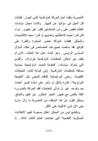 ‫ﺍﻟﻨﺎﺼﺭﻴﺔ ﻭﻗﻔﺕ ﺃﻤﺎﻡ ﺍﻟﺤﺭﻜﺔ ﺍﻟﻤﺎﺭﻜﺴﻴﺔ ﻜﺄﺒﻰ ﺍﻟﻬﻭل.. ﻓﻔﺸﻠﺕ‬
‫ﻜل ﺍﻟﺤﻴل ﻓﻰ ﺴﺅﺍﻟﻬﺎ ﻋﻥ ﻜﻨﻬﻬﺎ.. ﻭﻜﺎﻨﺕ ﻤﺠﻤل ﺴﻴﺎﺴﺎﺕ‬
‫ﺍﻟﻨﻅﺎﻡ ﺘﻨﻘﺽ ﻋﻠﻰ ﺭﺃﺱ ﺍﻟﻤﻨﺎﻀﻠﻴﻥ ﻜﻘﺩﺭ ﻏﻴﺭ ﻤﻔﻬﻭﻡ.. ﺴﻭﺍﺀ‬
‫ﻜﺎﻥ ﻗﺩﺭﺍ ﺘﻌﻴﺴﺎ ﻜﺎﻋﺘﻘﺎﻟﻬﻡ ﻭﺘﻌﺫﻴﺒﻬﻡ ﺃﻭ ﻗﺩﺭﺍ ﺴﻌﻴﺩﺍ ﻜﺎﻟﺘﺄﻤﻴﻤﺎﺕ‬
‫ﻭﺍﻟﻤﻴﺜﺎﻕ. ﻓﻔﻘﺩﺕ ﺍﻟﺤﺭﻜﺔ ﻋﻨﺼﺭ ﺍﻟﻤﺒﺎﺩﺭﺓ ﻭﺍﻟﻘﺩﺭﺓ ﻋﻠﻰ‬
‫ﺍﻟﺘﻭﻗﻊ. ﻓﻘﺩ ﺴﺎﻫﻤﺕ ﺠﻤﻴﻊ ﻫﺫﻩ ﺍﻟﺨﺼﺎﺌﺹ ﻓﻰ ﺇﺨﻔﺎﺀ ﺍﻟﺴﺅﺍل‬
‫ﺍﻟﺴﻴﺎﺴﻰ ﺍﻟﺭﺌﻴﺴﻰ.. ﻭﻫﻭ ﺁﻟﻴﺎﺕ ﻋﻤل ﻫﺫﺍ ﺍﻟﻨﻅﺎﻡ- ﺍﻟﺫﻯ ﻟﻡ‬
‫ﻴ ﹸﻑ ﻋﻥ ﺇﺩﻫﺎﺵ ﺍﻟﻤﻨﻅﻤﺎﺕ ﺍﻟﻤﺎﺭﻜﺴﻴﺔ ﺒﻘﺭﺍﺭﺍﺘﻪ- ﻭﺍﻟﻘﻭﻯ‬
                                              ‫ﻜ‬
‫ﺍﻟﺘﻰ ﺘﺤﺭﻙ ﺴﻴﺎﺴﺎﺘﻪ.. ﻜﻤﻘﺩﻤﺔ ﻟﺘﺤﺩﻴﺩ ﺍﺴﺘﺭﺍﺘﻴﺠﻴﺔ ﺴﻴﺎﺴﻴﺔ‬
‫ﻤﺴﺘﻘﻠﺔ ﻟﻠﻤﻨﻅﻤﺎﺕ ﺍﻟﻤﺎﺭﻜﺴﻴﺔ. ﻭﻓﻰ ﺍﻟﺒﺩﺍﻴﺔ ﻜﺎﻨﺕ ﺍﻟﺘﺤﻠﻴﻼﺕ‬
‫ﺍﻟﺘﻘﻠﻴﺩﻴﺔ- ﻭﺤﺘﻰ ﺍﻟﺒﺭﺍﺠﻤﺎﺘﻴﺔ ﺍﻟﻔﺎﻗﺩﺓ ﻟﻠﻤﻌﻨﻰ ﻤﺜل "ﺍﻟﻁﺒﻴﻌﺔ‬
‫ﺍﻟﻤﺯﺩﻭﺠﺔ"- ﻗﺎﺩﺭﺓ ﺒﺸﻜل ﺃﻭ ﺒﺂﺨﺭ ﻋﻠﻰ ﺇﻋﺎﺩﺓ ﺘﻔﺴﻴﺭ ﺍﻟﺤﺩﺙ‬
‫ﺒﻌﺩ ﻭﻗﻭﻋﻪ. ﻏﻴﺭ ﺃﻥ ﺘﻭﺍﻟﻰ ﺍﻟﻤﻔﺎﺠﺂﺕ ﺃﻓﻘﺩ ﺍﻟﺤﺭﻜﺔ ﺒﺎﻟﻀﺭﻭﺭﺓ‬
‫ﺍﻟﺜﻘﺔ ﺒﺎﻟﻨﻔﺱ ﻤﻊ ﻅﻬﻭﺭ ﺍﻟﻌﺠﺯ ﺍﻟﻤﺘﻜﺭﺭ ﻋﻥ ﺍﻟﻔﻬﻡ ﻭﺍﻟﺘﻭﻗﻊ.‬
‫ﻭﻴﻤﻜﻥ ﺍﻟﻘﻭل ﺒﺄﻥ ﻫﺫﺍ ﺍﻟﻤﻭﻗﻑ ﻤﻥ ﺍﻟﻨﺎﺼﺭﻴﺔ ﻤﺎ ﺯﺍل ﺴﺎﺭﻴﺎ‬
                         ‫ﺤﺘﻰ ﺍﻵﻥ ﻟﺩﻯ ﺍﻷﻏﻠﺒﻴﺔ ﻋﻠﻰ ﺍﻷﻗل.‬
‫ﻭﺒﺎﻟﻁﺒﻊ ﻟﻴﺱ ﻤﻥ ﺍﻟﻤﻤﻜﻥ ﺇﻏﻔﺎل ﺼﻌﻭﺒﺔ ﺘﻘﻴﻴﻡ ﺍﻻﻨﻘﻼﺒﺎﺕ‬
‫ﺍﻟﻌﺴﻜﺭﻴﺔ "ﺍﻟﺘﻘﺩﻤﻴﺔ" ﺍﻟﺘﻰ ﺍﺠﺘﺎﺤﺕ ﺍﻟﻌﺎﻟﻡ ﺍﻟﺜﺎﻟﺙ ﺁﻨﺫﺍﻙ.. ﺇﺫ‬


                         ‫- ٥٤٤ -‬
 