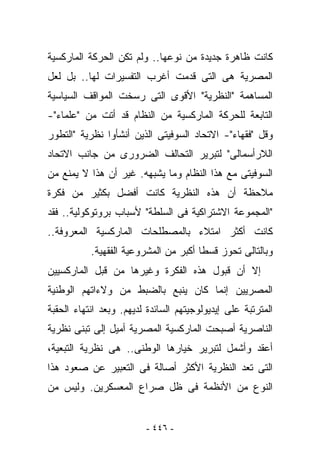 ‫ﻜﺎﻨﺕ ﻅﺎﻫﺭﺓ ﺠﺩﻴﺩﺓ ﻤﻥ ﻨﻭﻋﻬﺎ.. ﻭﻟﻡ ﺘﻜﻥ ﺍﻟﺤﺭﻜﺔ ﺍﻟﻤﺎﺭﻜﺴﻴﺔ‬
‫ﺍﻟﻤﺼﺭﻴﺔ ﻫﻰ ﺍﻟﺘﻰ ﻗﺩﻤﺕ ﺃﻏﺭﺏ ﺍﻟﺘﻔﺴﻴﺭﺍﺕ ﻟﻬﺎ.. ﺒل ﻟﻌل‬
‫ﺍﻟﻤﺴﺎﻫﻤﺔ "ﺍﻟﻨﻅﺭﻴﺔ" ﺍﻷﻗﻭﻯ ﺍﻟﺘﻰ ﺭﺴﺨﺕ ﺍﻟﻤﻭﺍﻗﻑ ﺍﻟﺴﻴﺎﺴﻴﺔ‬
‫ﺍﻟﺘﺎﺒﻌﺔ ﻟﻠﺤﺭﻜﺔ ﺍﻟﻤﺎﺭﻜﺴﻴﺔ ﻤﻥ ﺍﻟﻨﻅﺎﻡ ﻗﺩ ﺃﺘﺕ ﻤﻥ "ﻋﻠﻤﺎﺀ"-‬
‫ﻭﻗل "ﻓﻘﻬﺎﺀ"- ﺍﻻﺘﺤﺎﺩ ﺍﻟﺴﻭﻓﻴﺘﻰ ﺍﻟﺫﻴﻥ ﺃﻨﺸﺄﻭﺍ ﻨﻅﺭﻴﺔ "ﺍﻟﺘﻁﻭﺭ‬
‫ﺍﻟﻼﺭﺃﺴﻤﺎﻟﻰ" ﻟﺘﺒﺭﻴﺭ ﺍﻟﺘﺤﺎﻟﻑ ﺍﻟﻀﺭﻭﺭﻯ ﻤﻥ ﺠﺎﻨﺏ ﺍﻻﺘﺤﺎﺩ‬
‫ﺍﻟﺴﻭﻓﻴﺘﻰ ﻤﻊ ﻫﺫﺍ ﺍﻟﻨﻅﺎﻡ ﻭﻤﺎ ﻴﺸﺒﻬﻪ. ﻏﻴﺭ ﺃﻥ ﻫﺫﺍ ﻻ ﻴﻤﻨﻊ ﻤﻥ‬
‫ﻤﻼﺤﻅﺔ ﺃﻥ ﻫﺫﻩ ﺍﻟﻨﻅﺭﻴﺔ ﻜﺎﻨﺕ ﺃﻓﻀل ﺒﻜﺜﻴﺭ ﻤﻥ ﻓﻜﺭﺓ‬
‫"ﺍﻟﻤﺠﻤﻭﻋﺔ ﺍﻻﺸﺘﺭﺍﻜﻴﺔ ﻓﻰ ﺍﻟﺴﻠﻁﺔ" ﻷﺴﺒﺎﺏ ﺒﺭﻭﺘﻭﻜﻭﻟﻴﺔ.. ﻓﻘﺩ‬
‫ﻜﺎﻨﺕ ﺃﻜﺜﺭ ﺍﻤﺘﻼﺀ ﺒﺎﻟﻤﺼﻁﻠﺤﺎﺕ ﺍﻟﻤﺎﺭﻜﺴﻴﺔ ﺍﻟﻤﻌﺭﻭﻓﺔ..‬
           ‫ﻭﺒﺎﻟﺘﺎﻟﻰ ﺘﺤﻭﺯ ﻗﺴﻁﺎ ﺃﻜﺒﺭ ﻤﻥ ﺍﻟﻤﺸﺭﻭﻋﻴﺔ ﺍﻟﻔﻘﻬﻴﺔ.‬
‫ﺇﻻ ﺃﻥ ﻗﺒﻭل ﻫﺫﻩ ﺍﻟﻔﻜﺭﺓ ﻭﻏﻴﺭﻫﺎ ﻤﻥ ﻗﺒل ﺍﻟﻤﺎﺭﻜﺴﻴﻴﻥ‬
‫ﺍﻟﻤﺼﺭﻴﻴﻥ ﺇﻨﻤﺎ ﻜﺎﻥ ﻴﻨﺒﻊ ﺒﺎﻟﻀﺒﻁ ﻤﻥ ﻭﻻﺀﺍﺘﻬﻡ ﺍﻟﻭﻁﻨﻴﺔ‬
‫ﺍﻟﻤﺘﺭﺘﺒﺔ ﻋﻠﻰ ﺇﻴﺩﻴﻭﻟﻭﺠﻴﺘﻬﻡ ﺍﻟﺴﺎﺌﺩﺓ ﻟﺩﻴﻬﻡ. ﻭﺒﻌﺩ ﺍﻨﺘﻬﺎﺀ ﺍﻟﺤﻘﺒﺔ‬
‫ﺍﻟﻨﺎﺼﺭﻴﺔ ﺃﺼﺒﺤﺕ ﺍﻟﻤﺎﺭﻜﺴﻴﺔ ﺍﻟﻤﺼﺭﻴﺔ ﺃﻤﻴل ﺇﻟﻰ ﺘﺒﻨﻰ ﻨﻅﺭﻴﺔ‬
‫ﺃﻋﻘﺩ ﻭﺃﺸﻤل ﻟﺘﺒﺭﻴﺭ ﺨﻴﺎﺭﻫﺎ ﺍﻟﻭﻁﻨﻰ.. ﻫﻰ ﻨﻅﺭﻴﺔ ﺍﻟﺘﺒﻌﻴﺔ،‬
‫ﺍﻟﺘﻰ ﺘﻌﺩ ﺍﻟﻨﻅﺭﻴﺔ ﺍﻷﻜﺜﺭ ﺃﺼﺎﻟﺔ ﻓﻰ ﺍﻟﺘﻌﺒﻴﺭ ﻋﻥ ﺼﻌﻭﺩ ﻫﺫﺍ‬
‫ﺍﻟﻨﻭﻉ ﻤﻥ ﺍﻷﻨﻅﻤﺔ ﻓﻰ ﻅل ﺼﺭﺍﻉ ﺍﻟﻤﻌﺴﻜﺭﻴﻥ. ﻭﻟﻴﺱ ﻤﻥ‬


                         ‫- ٦٤٤ -‬
 