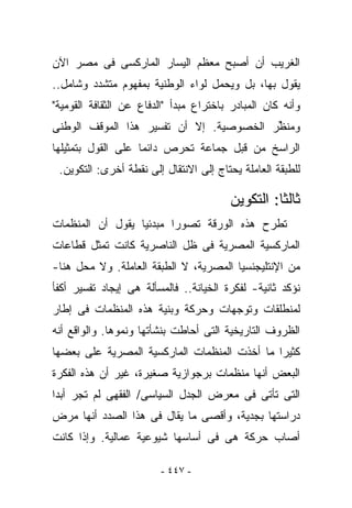 ‫ﺍﻟﻐﺭﻴﺏ ﺃﻥ ﺃﺼﺒﺢ ﻤﻌﻅﻡ ﺍﻟﻴﺴﺎﺭ ﺍﻟﻤﺎﺭﻜﺴﻰ ﻓﻰ ﻤﺼﺭ ﺍﻵﻥ‬
‫ﻴﻘﻭل ﺒﻬﺎ، ﺒل ﻭﻴﺤﻤل ﻟﻭﺍﺀ ﺍﻟﻭﻁﻨﻴﺔ ﺒﻤﻔﻬﻭﻡ ﻤﺘﺸﺩﺩ ﻭﺸﺎﻤل..‬
‫ﻭﺃﻨﻪ ﻜﺎﻥ ﺍﻟﻤﺒﺎﺩﺭ ﺒﺎﺨﺘﺭﺍﻉ ﻤﺒﺩﺃ "ﺍﻟﺩﻓﺎﻉ ﻋﻥ ﺍﻟﺜﻘﺎﻓﺔ ﺍﻟﻘﻭﻤﻴﺔ"‬
‫ﻭ ‪‬ﻨ ﱢﺭ ﺍﻟﺨﺼﻭﺼﻴﺔ. ﺇﻻ ﺃﻥ ﺘﻔﺴﻴﺭ ﻫﺫﺍ ﺍﻟﻤﻭﻗﻑ ﺍﻟﻭﻁﻨﻰ‬
                                         ‫ﻤﻅ‬
‫ﺍﻟﺭﺍﺴﺦ ﻤﻥ ﻗﺒل ﺠﻤﺎﻋﺔ ﺘﺤﺭﺹ ﺩﺍﺌﻤﺎ ﻋﻠﻰ ﺍﻟﻘﻭل ﺒﺘﻤﺜﻴﻠﻬﺎ‬
 ‫ﻟﻠﻁﺒﻘﺔ ﺍﻟﻌﺎﻤﻠﺔ ﻴﺤﺘﺎﺝ ﺇﻟﻰ ﺍﻻﻨﺘﻘﺎل ﺇﻟﻰ ﻨﻘﻁﺔ ﺃﺨﺭﻯ: ﺍﻟﺘﻜﻭﻴﻥ.‬

                                        ‫ﺜﺎﻟﺜﺎ: ﺍﻟﺘﻜﻭﻴﻥ‬
‫ﺘﻁﺭﺡ ﻫﺫﻩ ﺍﻟﻭﺭﻗﺔ ﺘﺼﻭﺭﺍ ﻤﺒﺩﺌﻴﺎ ﻴﻘﻭل ﺃﻥ ﺍﻟﻤﻨﻅﻤﺎﺕ‬
‫ﺍﻟﻤﺎﺭﻜﺴﻴﺔ ﺍﻟﻤﺼﺭﻴﺔ ﻓﻰ ﻅل ﺍﻟﻨﺎﺼﺭﻴﺔ ﻜﺎﻨﺕ ﺘﻤﺜل ﻗﻁﺎﻋﺎﺕ‬
‫ﻤﻥ ﺍﻹﻨﺘﻠﻴﺠﻨﺴﻴﺎ ﺍﻟﻤﺼﺭﻴﺔ، ﻻ ﺍﻟﻁﺒﻘﺔ ﺍﻟﻌﺎﻤﻠﺔ. ﻭﻻ ﻤﺤل ﻫﻨﺎ-‬
‫ﻨﺅﻜﺩ ﺜﺎﻨﻴﺔ- ﻟﻔﻜﺭﺓ ﺍﻟﺨﻴﺎﻨﺔ.. ﻓﺎﻟﻤﺴﺄﻟﺔ ﻫﻰ ﺇﻴﺠﺎﺩ ﺘﻔﺴﻴﺭ ﺃﻜﻔﺄ‬
‫ﻟﻤﻨﻁﻠﻘﺎﺕ ﻭﺘﻭﺠﻬﺎﺕ ﻭﺤﺭﻜﺔ ﻭﺒﻨﻴﺔ ﻫﺫﻩ ﺍﻟﻤﻨﻅﻤﺎﺕ ﻓﻰ ﺇﻁﺎﺭ‬
‫ﺍﻟﻅﺭﻭﻑ ﺍﻟﺘﺎﺭﻴﺨﻴﺔ ﺍﻟﺘﻰ ﺃﺤﺎﻁﺕ ﺒﻨﺸﺄﺘﻬﺎ ﻭﻨﻤﻭﻫﺎ. ﻭﺍﻟﻭﺍﻗﻊ ﺃﻨﻪ‬
‫ﻜﺜﻴﺭﺍ ﻤﺎ ﺃﺨﺫﺕ ﺍﻟﻤﻨﻅﻤﺎﺕ ﺍﻟﻤﺎﺭﻜﺴﻴﺔ ﺍﻟﻤﺼﺭﻴﺔ ﻋﻠﻰ ﺒﻌﻀﻬﺎ‬
‫ﺍﻟﺒﻌﺽ ﺃﻨﻬﺎ ﻤﻨﻅﻤﺎﺕ ﺒﺭﺠﻭﺍﺯﻴﺔ ﺼﻐﻴﺭﺓ، ﻏﻴﺭ ﺃﻥ ﻫﺫﻩ ﺍﻟﻔﻜﺭﺓ‬
‫ﺍﻟﺘﻰ ﺘﺄﺘﻰ ﻓﻰ ﻤﻌﺭﺽ ﺍﻟﺠﺩل ﺍﻟﺴﻴﺎﺴﻰ/ ﺍﻟﻔﻘﻬﻰ ﻟﻡ ﺘﺠﺭ ﺃﺒﺩﺍ‬
‫ﺩﺭﺍﺴﺘﻬﺎ ﺒﺠﺩﻴﺔ، ﻭﺃﻗﺼﻰ ﻤﺎ ﻴﻘﺎل ﻓﻰ ﻫﺫﺍ ﺍﻟﺼﺩﺩ ﺃﻨﻬﺎ ﻤﺭﺽ‬
‫ﺃﺼﺎﺏ ﺤﺭﻜﺔ ﻫﻰ ﻓﻰ ﺃﺴﺎﺴﻬﺎ ﺸﻴﻭﻋﻴﺔ ﻋﻤﺎﻟﻴﺔ. ﻭﺇﺫﺍ ﻜﺎﻨﺕ‬

                         ‫- ٧٤٤ -‬
 