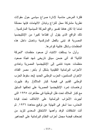 ‫ﻓﻜﺭﺓ ﺍﻟﻤﺭﺽ ﻤﻨﺎﺴﺒﺔ ﻹﺩﺍﺭﺓ ﺼﺭﺍﻉ ﺴﻴﺎﺴﻰ ﺤﻭل ﻤﻘﻭﻻﺕ‬
‫ﻨﻅﺭﻴﺔ ﻤﺸﺘﺭﻜﺔ ﻤﺤل ﻟﻠﻨﺯﺍﻉ ﻭﺘﺒﺎﺩل ﺍﻻﺘﻬﺎﻤﺎﺕ ﻓﺈﻨﻬﺎ ﻤﻀﻠﻠﺔ‬
‫ﺘﻤﺎﻤﺎ ﺇﺫﺍ ﻜﺎﻥ ﻫﺩﻓﻨﺎ ﺘﻔﺴﻴﺭ ﻭﺍﻗﻊ ﺍﻟﺤﺭﻜﺔ ﺍﻟﺴﻴﺎﺴﻴﺔ ﺍﻟﻤﺎﺭﻜﺴﻴﺔ..‬
‫ﺫﻟﻙ ﺍﻟﻭﺍﻗﻊ ﺍﻟﺫﻯ ﻴﻘﻭل ﺃﻥ ﻗﻁﺎﻋﺎ ﻜﺒﻴﺭﺍ ﻤﻥ ﺍﻹﻨﺘﻠﻴﺠﻨﺴﻴﺎ‬
‫ﺍﻟﻤﺼﺭﻴﺔ ﻗﺩ ﺘﺒﻨﻰ ﺒﺎﻟﻔﻌل ﺍﻟﻤﺎﺭﻜﺴﻴﺔ ﻭﻨﺎﻀل ﺩﺍﺨل ﻫﺫﻩ‬
                          ‫ﺍﻟﻤﻨﻅﻤﺎﺕ ﻭﺸﻜل ﻏﺎﻟﺒﻴﺔ ﻜﻭﺍﺩﺭﻫﺎ.‬
‫ﻭﺃﻭل ﻤﺎ ﻴﺴﺘﻠﻔﺕ ﺍﻻﻨﺘﺒﺎﻩ ﺃﻥ ﺼﻌﻭﺩ ﻤﻨﻅﻤﺎﺕ "ﺍﻟﺤﺭﻜﺔ‬
‫ﺍﻟﺜﺎﻨﻴﺔ" ﻗﺩ ﺃﺘﻰ ﻀﻤﻥ ﺴﻴﺎﻕ ﺘﺎﺭﻴﺨﻰ ﺸﻬﺩ ﻓﺠﺄﺓ ﺼﻌﻭﺩ‬
‫ﻤﻨﻅﻤﺎﺕ ﻋﺩﻴﺩﺓ ﺘﻨﺘﻤﻰ ﺇﻟﻰ ﺍﻹﻨﺘﻠﻴﺠﻨﺴﻴﺎ ﺍﻟﻤﺼﺭﻴﺔ ﻭﺘﻌﺎﺩﻯ‬
‫ﺍﻷﺤﺯﺍﺏ ﺍﻟﺒﺭﻟﻤﺎﻨﻴﺔ ﺍﻟﺘﻘﻠﻴﺩﻴﺔ ﺒﺸﻜل ﺃﻭ ﺒﺂﺨﺭ: ﻤﺼﺭ ﺍﻟﻔﺘﺎﺓ،‬
‫ﺍﻹﺨﻭﺍﻥ ﺍﻟﻤﺴﻠﻤﻴﻥ، ﺍﻟﺤﺯﺏ ﺍﻟﻭﻁﻨﻰ ﺍﻟﺠﺩﻴﺩ )ﺒﻌﺩ ﺴﻘﻭﻁ ﺍﻟﺤﺯﺏ‬
‫ﺍﻟﻭﻁﻨﻰ ﺍﻟﻘﺩﻴﻡ ﻓﻰ ﻗﺒﻀﺔ ﻜﺒﺎﺭ ﺍﻟﻤﻼﻙ(. ﻭﻗﺩ ﻅﻬﺭﺕ‬
‫ﺇﺭﻫﺎﺼﺎﺕ ﺘﻤﺭﺩ ﺍﻹﻨﺘﻠﻴﺠﻨﺴﻴﺎ ﺍﻟﻤﺼﺭﻴﺔ ﻋﻠﻰ ﺘﺤﺎﻟﻔﻬﺎ ﺍﻟﺴﺎﺒﻕ‬
‫ﻤﻊ ﻜﺒﺎﺭ ﺍﻟﻤﻼﻙ ﺘﺤﺕ ﻅل ﺍﻟﻭﻁﻨﻴﺔ ﻓﻰ ﻤﻅﺎﻫﺭﺍﺕ ٥٣٩١ ﺍﻟﺘﻰ‬
‫ﺃﺠﺒﺭﺕ ﺍﻷﺤﺯﺍﺏ ﺍﻟﺒﺭﻟﻤﺎﻨﻴﺔ ﻋﻠﻰ ﺍﻻﺌﺘﻼﻑ ﺘﺤﺕ ﻗﻴﺎﺩﺓ‬
‫ﺍﻟﻨﺤﺎﺱ، ﻤﻤﺎ ﺃﺴﻔﺭ ﻓﻰ ﺍﻟﻨﻬﺎﻴﺔ ﻋﻥ ﺘﻭﻗﻴﻊ ﻤﻌﺎﻫﺩﺓ ٦٣٩١. ﺜﻡ‬
‫ﺃﺘﺕ ﺍﻨﺸﻘﺎﻗﺎﺕ ﺍﻟﻭﻓﺩ ﻭﺃﻫﻤﻬﺎ ﺍﻻﻨﺸﻘﺎﻕ ﺍﻟﺴﻌﺩﻯ ﻟ ﹸﺯﻴﺩ ﻤﻥ‬
      ‫ﺘ‬
‫ﺇﻀﻌﺎﻑ ﻗﺒﻀﺔ ﻤﺠﻤل ﺃﺤﺯﺍﺏ ﺍﻟﻨﻅﺎﻡ ﺍﻟﺒﺭﻟﻤﺎﻨﻴﺔ ﻋﻠﻰ ﺍﻟﺠﻤﺎﻫﻴﺭ‬


                         ‫- ٨٤٤ -‬
 