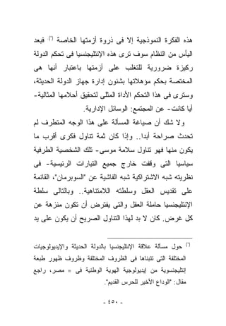 ‫ﻓﺒﻌﺩ‬   ‫)*(.‬
              ‫ﻫﺫﻩ ﺍﻟﻔﻜﺭﺓ ﺍﻟﻨﻤﻭﺫﺠﻴﺔ ﺇﻻ ﻓﻰ ﺫﺭﻭﺓ ﺃﺯﻤﺘﻬﺎ ﺍﻟﺨﺎﺼﺔ‬
‫ﺍﻟﻴﺄﺱ ﻤﻥ ﺍﻟﻨﻅﺎﻡ ﺴﻭﻑ ﺘﺭﻯ ﻫﺫﻩ ﺍﻹﻨﺘﻠﻴﺠﻨﺴﻴﺎ ﻓﻰ ﺘﺤﻜﻡ ﺍﻟﺩﻭﻟﺔ‬
‫ﺭﻜﻴﺯﺓ ﻀﺭﻭﺭﻴﺔ ﻟﻠﺘﻐﻠﺏ ﻋﻠﻰ ﺃﺯﻤﺘﻬﺎ ﺒﺎﻋﺘﺒﺎﺭ ﺃﻨﻬﺎ ﻫﻰ‬
‫ﺍﻟﻤﺨﺘﺼﺔ ﺒﺤﻜﻡ ﻤﺅﻫﻼﺘﻬﺎ ﺒﺸﺌﻭﻥ ﺇﺩﺍﺭﺓ ﺠﻬﺎﺯ ﺍﻟﺩﻭﻟﺔ ﺍﻟﺤﺩﻴﺜﺔ،‬
‫ﻭﺴﺘﺭﻯ ﻓﻰ ﻫﺫﺍ ﺍﻟﺘﺤﻜﻡ ﺍﻷﺩﺍﺓ ﺍﻟﻤﺜﻠﻰ ﻟﺘﺤﻘﻴﻕ ﺃﺤﻼﻤﻬﺎ ﺍﻟﻤﺜﺎﻟﻴﺔ-‬
                      ‫ﺃﻴﺎ ﻜﺎﻨﺕ- ﻋﻥ ﺍﻟﻤﺠﺘﻤﻊ: ﺍﻟﻭﺴﺎﺌل ﺍﻹﺩﺍﺭﻴﺔ.‬
‫ﻭﻻ ﺸﻙ ﺃﻥ ﺼﻴﺎﻏﺔ ﺍﻟﻤﺴﺄﻟﺔ ﻋﻠﻰ ﻫﺫﺍ ﺍﻟﻭﺠﻪ ﺍﻟﻤﺘﻁﺭﻑ ﻟﻡ‬
‫ﺘﺤﺩﺙ ﺼﺭﺍﺤﺔ ﺃﺒﺩﺍ.. ﻭﺇﺫﺍ ﻜﺎﻥ ﺜﻤﺔ ﺘﻨﺎﻭل ﻓﻜﺭﻯ ﺃﻗﺭﺏ ﻤﺎ‬
‫ﻴﻜﻭﻥ ﻤﻨﻬﺎ ﻓﻬﻭ ﺘﻨﺎﻭل ﺴﻼﻤﺔ ﻤﻭﺴﻰ- ﺘﻠﻙ ﺍﻟﺸﺨﺼﻴﺔ ﺍﻟﻁﺭﻓﻴﺔ‬
‫ﺴﻴﺎﺴﻴﺎ ﺍﻟﺘﻰ ﻭﻗﻔﺕ ﺨﺎﺭﺝ ﺠﻤﻴﻊ ﺍﻟﺘﻴﺎﺭﺍﺕ ﺍﻟﺭﺌﻴﺴﻴﺔ- ﻓﻰ‬
‫ﻨﻅﺭﻴﺘﻪ ﺸﺒﻪ ﺍﻻﺸﺘﺭﺍﻜﻴﺔ ﺸﺒﻪ ﺍﻟﻔﺎﺸﻴﺔ ﻋﻥ "ﺍﻟﺴﻭﺒﺭﻤﺎﻥ"، ﺍﻟﻘﺎﺌﻤﺔ‬
‫ﻋﻠﻰ ﺘﻘﺩﻴﺱ ﺍﻟﻌﻘل ﻭﺴﻠﻁﺘﻪ ﺍﻟﻼﻤﺘﻨﺎﻫﻴﺔ.. ﻭﺒﺎﻟﺘﺎﻟﻰ ﺴﻠﻁﺔ‬
‫ﺍﻹﻨﺘﻠﻴﺠﻨﺴﻴﺎ ﺤﺎﻤﻠﺔ ﺍﻟﻌﻘل ﻭﺍﻟﺘﻰ ‪‬ﻔﺘﺭﺽ ﺃﻥ ﺘﻜﻭﻥ ﻤﻨﺯﻫﺔ ﻋﻥ‬
                     ‫ﻴ‬
‫ﻜل ﻏﺭﺽ. ﻜﺎﻥ ﻻ ﺒﺩ ﻟﻬﺫﺍ ﺍﻟﺘﻨﺎﻭل ﺍﻟﺼﺭﻴﺢ ﺃﻥ ﻴﻜﻭﻥ ﻋﻠﻰ ﻴﺩ‬


‫ﺤﻭل ﻤﺴﺄﻟﺔ ﻋﻼﻗﺔ ﺍﻹﻨﺘﻠﻴﺠﻨﺴﻴﺎ ﺒﺎﻟﺩﻭﻟﺔ ﺍﻟﺤﺩﻴﺜﺔ ﻭﺍﻹﻴﺩﻴﻭﻟﻭﺠﻴﺎﺕ‬          ‫)*(‬


‫ﺍﻟﻤﺨﺘﻠﻔﺔ ﺍﻟﺘﻰ ﺘﺘﺒﻨﺎﻫﺎ ﻓﻰ ﺍﻟﻅﺭﻭﻑ ﺍﻟﻤﺨﺘﻠﻔﺔ ﻭﻅﺭﻭﻑ ﻅﻬﻭﺭ ﻁﺒﻌﺔ‬
‫ﺇﻨﺘﻠﻴﺠﻨﺴﻭﻴﺔ ﻤﻥ ﺇﻴﺩﻴﻭﻟﻭﺠﻴﺔ ﺍﻟﻬﻭﻴﺔ ﺍﻟﻭﻁﻨﻴﺔ ﻓﻰ ==ﻤﺼﺭ، ﺭﺍﺠﻊ‬
                             ‫ﻤﻘﺎل: "ﺍﻟﻭﺩﺍﻉ ﺍﻷﺨﻴﺭ ﻟﻠﺤﺭﺱ ﺍﻟﻘﺩﻴﻡ".‬

                             ‫- ٠٥٤ -‬
 