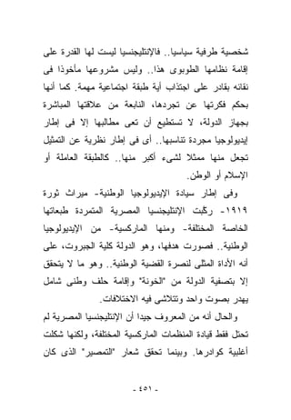 ‫ﺸﺨﺼﻴﺔ ﻁﺭﻓﻴﺔ ﺴﻴﺎﺴﻴﺎ.. ﻓﺎﻹﻨﺘﻠﻴﺠﻨﺴﻴﺎ ﻟﻴﺴﺕ ﻟﻬﺎ ﺍﻟﻘﺩﺭﺓ ﻋﻠﻰ‬
‫ﺇﻗﺎﻤﺔ ﻨﻅﺎﻤﻬﺎ ﺍﻟﻁﻭﺒﻭﻯ ﻫﺫﺍ.. ﻭﻟﻴﺱ ﻤﺸﺭﻭﻋﻬﺎ ﻤﺄﺨﻭﺫﺍ ﻓﻰ‬
‫ﻨﻘﺎﺌﻪ ﺒﻘﺎﺩﺭ ﻋﻠﻰ ﺍﺠﺘﺫﺍﺏ ﺃﻴﺔ ﻁﺒﻘﺔ ﺍﺠﺘﻤﺎﻋﻴﺔ ﻤﻬﻤﺔ. ﻜﻤﺎ ﺃﻨﻬﺎ‬
‫ﺒﺤﻜﻡ ﻓﻜﺭﺘﻬﺎ ﻋﻥ ﺘﺠﺭﺩﻫﺎ، ﺍﻟﻨﺎﺒﻌﺔ ﻤﻥ ﻋﻼﻗﺘﻬﺎ ﺍﻟﻤﺒﺎﺸﺭﺓ‬
‫ﺒﺠﻬﺎﺯ ﺍﻟﺩﻭﻟﺔ، ﻻ ﺘﺴﺘﻁﻴﻊ ﺃﻥ ﺘﻌﻰ ﻤﻁﺎﻟﺒﻬﺎ ﺇﻻ ﻓﻰ ﺇﻁﺎﺭ‬
‫ﺇﻴﺩﻴﻭﻟﻭﺠﻴﺎ ﻤﺠﺭﺩﺓ ﺘﻨﺎﺴﺒﻬﺎ.. ﺃﻯ ﻓﻰ ﺇﻁﺎﺭ ﻨﻅﺭﻴﺔ ﻋﻥ ﺍﻟﺘﻤﺜﻴل‬
‫ﺘﺠﻌل ﻤﻨﻬﺎ ﻤﻤﺜﻼ ﻟﺸﻰﺀ ﺃﻜﺒﺭ ﻤﻨﻬﺎ.. ﻜﺎﻟﻁﺒﻘﺔ ﺍﻟﻌﺎﻤﻠﺔ ﺃﻭ‬
                                      ‫ﺍﻹﺴﻼﻡ ﺃﻭ ﺍﻟﻭﻁﻥ.‬
‫ﻭﻓﻰ ﺇﻁﺎﺭ ﺴﻴﺎﺩﺓ ﺍﻹﻴﺩﻴﻭﻟﻭﺠﻴﺎ ﺍﻟﻭﻁﻨﻴﺔ- ﻤﻴﺭﺍﺙ ﺜﻭﺭﺓ‬
‫٩١٩١- ﺭ ﱠﺒﺕ ﺍﻹﻨﺘﻠﻴﺠﻨﺴﻴﺎ ﺍﻟﻤﺼﺭﻴﺔ ﺍﻟﻤﺘﻤﺭﺩﺓ ﻁﺒﻌﺎﺘﻬﺎ‬
                                       ‫ﻜ‬
‫ﺍﻟﺨﺎﺼﺔ ﺍﻟﻤﺨﺘﻠﻔﺔ- ﻭﻤﻨﻬﺎ ﺍﻟﻤﺎﺭﻜﺴﻴﺔ- ﻤﻥ ﺍﻹﻴﺩﻴﻭﻟﻭﺠﻴﺎ‬
‫ﺍﻟﻭﻁﻨﻴﺔ.. ﻓﺼﻭﺭﺕ ﻫﺩﻓﻬﺎ، ﻭﻫﻭ ﺍﻟﺩﻭﻟﺔ ﻜﻠﻴﺔ ﺍﻟﺠﺒﺭﻭﺕ، ﻋﻠﻰ‬
‫ﺃﻨﻪ ﺍﻷﺩﺍﺓ ﺍﻟﻤﺜﻠﻰ ﻟﻨﺼﺭﺓ ﺍﻟﻘﻀﻴﺔ ﺍﻟﻭﻁﻨﻴﺔ.. ﻭﻫﻭ ﻤﺎ ﻻ ﻴﺘﺤﻘﻕ‬
‫ﺇﻻ ﺒﺘﺼﻔﻴﺔ ﺍﻟﺩﻭﻟﺔ ﻤﻥ "ﺍﻟﺨﻭﻨﺔ" ﻭﺇﻗﺎﻤﺔ ﺤﻠﻑ ﻭﻁﻨﻰ ﺸﺎﻤل‬
               ‫ﻴﻬﺩﺭ ﺒﺼﻭﺕ ﻭﺍﺤﺩ ﻭﺘﺘﻼﺸﻰ ﻓﻴﻪ ﺍﻻﺨﺘﻼﻓﺎﺕ.‬
‫ﻭﺍﻟﺤﺎل ﺃﻨﻪ ﻤﻥ ﺍﻟﻤﻌﺭﻭﻑ ﺠﻴﺩﺍ ﺃﻥ ﺍﻹﻨﺘﻠﻴﺠﻨﺴﻴﺎ ﺍﻟﻤﺼﺭﻴﺔ ﻟﻡ‬
‫ﺘﺤﺘل ﻓﻘﻁ ﻗﻴﺎﺩﺓ ﺍﻟﻤﻨﻅﻤﺎﺕ ﺍﻟﻤﺎﺭﻜﺴﻴﺔ ﺍﻟﻤﺨﺘﻠﻔﺔ، ﻭﻟﻜﻨﻬﺎ ﺸﻜﻠﺕ‬
‫ﺃﻏﻠﺒﻴﺔ ﻜﻭﺍﺩﺭﻫﺎ. ﻭﺒﻴﻨﻤﺎ ﺘﺤﻘﻕ ﺸﻌﺎﺭ "ﺍﻟﺘﻤﺼﻴﺭ" ﺍﻟﺫﻯ ﻜﺎﻥ‬


                        ‫- ١٥٤ -‬
 