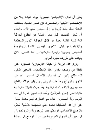 ‫ﻴﻌﻨﻰ ﺃﻥ ﺘﺤﺘل ﺍﻹﻨﺘﻠﻴﺠﻨﺴﻴﺎ ﺍﻟﻤﺼﺭﻴﺔ ﻤﻭﻗﻊ ﺍﻟﻘﻴﺎﺩﺓ ﺒﺩﻻ ﻤﻥ‬
‫ﺍﻹﻨﺘﻠﻴﺠﻨﺴﻴﺎ ﺍﻷﺠﻨﺒﻴﺔ ﻭﺍﻟﻤﺘﻤﺼﺭﺓ، ﻓﺈﻥ ﺸﻌﺎﺭ ﺍﻟﺘﻌﻤﻴل ﺒﻤﺨﺘﻠﻑ‬
‫ﺃﺸﻜﺎﻟﻪ ﻓﺸل ﻓﺸﻼ ﺫﺭﻴﻌﺎ ﻤﺎ ﺯﺍل ﻤﺴﺘﻤﺭﺍ ﺤﺘﻰ ﺍﻵﻥ. ﻭﺍﻟﺤﺎل‬
‫ﺃﻥ ﺸﻌﺎﺭ ﺍﻟﺘﻤﺼﻴﺭ ﻜﺎﻥ ﻤﻌﺒﺭﺍ ﺘﻤﺎﻤﺎ ﻋﻥ ﺍﻨﺩﻓﺎﻉ ﺍﻟﺤﺭﻜﺔ‬
‫ﺍﻟﻤﺎﺭﻜﺴﻴﺔ ﺍﻟﺜﺎﻨﻴﺔ ﺒﻌﻴﺩﺍ ﻋﻥ ﻓﻠﻭل ﺍﻟﺤﺭﻜﺔ ﺍﻷﻭﻟﻰ ﺍﻟﻤﺤﻁﻤﺔ‬
‫ﻭﺍﻻﺘﺠﺎﻩ ﻨﺤﻭ ﺘﺒﻨﻰ "ﺍﻟﺘﺤﺭﺭ ﺍﻟﻭﻁﻨﻰ" ﻗﺎﻋﺩﺓ ﺇﻴﺩﻴﻭﻟﻭﺠﻴﺔ‬
‫ﺃﺴﺎﺴﻴﺔ.. ﻭﻤﻭﺠﻬﺎ ﺭﺌﻴﺴﻴﺎ ﻟﻤﺎﺭﻜﺴﻴﺘﻬﺎ.. ﺃﻤﺎ ﺍﻟﺘﻌﻤﻴل ﻓﻜﺎﻥ‬
                        ‫ﻴﺘﻭﻗﻑ ﻋﻠﻰ ﻅﺭﻭﻑ ﻜﺜﻴﺭﺓ ﺃﺨﺭﻯ.‬
‫ﻭﺘﺭﻯ ﻫﺫﻩ ﺍﻟﻭﺭﻗﺔ ﺃﻥ ﻤﻘﻭﻟﺔ "ﺍﻟﺒﺭﺠﻭﺍﺯﻴﺔ ﺍﻟﺼﻐﻴﺭﺓ" ﻏﻴﺭ‬
‫ﺩﻗﻴﻘﺔ ﻓﻰ ﻭﺼﻑ ﺘﻜﻭﻴﻥ ﻫﺫﻩ ﺍﻟﻤﻨﻅﻤﺎﺕ.. ﻓﺎﻟﻤﻌﻨﻰ ﺍﻟﺩﻗﻴﻕ‬
‫ﻟﻠﻤﺼﻁﻠﺢ ﻴﺸﻴﺭ ﺇﻟﻰ ﺃﺼﺤﺎﺏ ﺍﻷﻋﻤﺎل ﺍﻟﺼﻐﻴﺭﺓ ﻜﺼﻐﺎﺭ‬
‫ﺍﻟﺘﺠﺎﺭ ﻭﺍﻟﺯﺭﺍﻉ ﻭﺃﺼﺤﺎﺏ ﺍﻟﻭﺭﺵ.. ﻭﻟﻡ ﻴﻜﻥ ﻫﺅﻻﺀ ﺒﺎﻟﻘﻁﻊ‬
‫ﻫﻡ ﺠﻤﻬﻭﺭ ﺍﻟﻤﻨﻅﻤﺎﺕ ﺍﻟﻤﺎﺭﻜﺴﻴﺔ. ﻭﻗﺩ ﺠﺭﺕ ﻜﺘﺎﺒﺎﺕ ﻤﺎﺭﻜﺴﻴﺔ‬
‫ﻋﺩﻴﺩﺓ ﻋﻠﻰ ﺇﺩﻤﺎﺝ ﺍﻟﻤﻭﻅﻔﻴﻥ ﻭﺃﺼﺤﺎﺏ ﺍﻟﻤﻬﻥ ﺍﻟﺤﺭﺓ ﻓﻰ ﻓﺌﺔ‬
‫ﺍﻟﺒﺭﺠﻭﺍﺯﻴﺔ ﺍﻟﺼﻐﻴﺭﺓ.. ﻋﺎﺩﺓ ﻤﻊ ﺍﻋﺘﺒﺎﺭﻫﺎ ﻗﺴﻡ ﺤﺩﻴﺙ ﻤﻨﻬﺎ.‬
‫ﻏﻴﺭ ﺃﻥ ﻫﺫﺍ ﺍﻟﺘﺼﻨﻴﻑ ﻴﻌﺘﻤﺩ ﻋﻠﻰ ﺘﺸﺎﺒﻬﺎﺕ ﻫﺎﻤﺸﻴﺔ ﺘﺘﻌﻠﻕ‬
‫ﺒﺎﻟﻭﻀﻊ ﺍﻻﺠﺘﻤﺎﻋﻰ ﺍﻟﻭﺴﻁﻰ ﺒﻴﻥ ﺍﻟﺒﺭﺠﻭﺍﺯﻴﺔ ﻭﺍﻟﺒﺭﻭﻟﻴﺘﺎﺭﻴﺎ..‬
‫ﻓﻰ ﺤﻴﻥ ﺃﻥ ﺍﻟﻔﺭﻭﻕ ﺍﻟﺠﻭﻫﺭﻴﺔ ﻤﻥ ﺤﻴﺙ ﺍﻟﻭﻀﻊ ﻓﻰ ﻋﻤﻠﻴﺔ‬


                       ‫- ٢٥٤ -‬
 