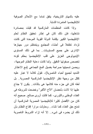 ‫ﻋﻠﻴﻪ ﺒﺎﻟﻤﻬﺎﻡ ﺍﻟﺘﺎﺭﻴﺨﻴﺔ، ﻴﺘﻔﻕ ﺘﻤﺎﻤﺎ ﻤﻊ ﺍﻷﺤﻼﻡ ﺍﻟﺼﻭﻓﻴﺔ‬
                              ‫ﻟﻺﻨﺘﻠﻴﺠﻨﺴﻴﺎ ﺍﻟﻤﺘﻤﺭﺩﺓ ﺍﻟﺸﺎﺒﺔ.‬
‫ﻭﺇﺫﺍ ﻜﺎﻨﺕ ﺍﻟﻤﻨﻅﻤﺎﺕ ﺍﻟﻤﺎﺭﻜﺴﻴﺔ ﻗﺩ ﻗﺒﻠﺕ ﺒﻤﺼﺎﺩﺭﺓ‬
‫ﻨﺸﺎﻁﻬﺎ، ﻓﺈﻥ ﺫﻟﻙ ﻜﺎﻥ ﻓﻰ ﺇﻁﺎﺭ ﺘﺤﻘﻴﻕ ﺍﻟﻨﻅﺎﻡ ﻟﺤﻠﻡ‬
‫ﺍﻹﻨﺘﻠﻴﺠﻨﺴﻴﺎ ﺍﻟﻜﺒﻴﺭ ﺒﺈﻗﺎﻤﺔ ﺍﻟﺩﻭﻟﺔ ﺍﻟﻘﻭﻴﺔ ﺍﻟﻤﻭﺤﺩﺓ ﺍﻟﺘﻰ ﻜﺎﻨﺕ‬
‫ﺘﺯﺩﺍﺩ ﺘﻐﻠﻐﻼ ﻓﻰ ﺃﺤﺸﺎﺀ ﺍﻟﻤﺠﺘﻤﻊ ﻭﻴﺘﻌﺎﻅﻡ ﺩﻭﺭ ﺠﻬﺎﺯﻫﺎ‬
‫ﺍﻹﺩﺍﺭﻯ ﻋﻠﻰ ﺠﻤﻴﻊ ﺍﻟﻤﺴﺘﻭﻴﺎﺕ.. ﺒﻤﺎ ﻓﻰ ﺫﻟﻙ ﺍﻟﻤﺴﺘﻭﻯ‬
‫ﺍﻹﻴﺩﻴﻭﻟﻭﺠﻰ ﺍﻟﻌﺯﻴﺯ ﻋﻠﻰ ﻗﻠﺏ ﺍﻹﻨﺘﻠﻴﺠﻨﺴﻴﺎ ﺒﺤﻜﻡ ﻜﻭﻨﻪ‬
‫ﺘﺨﺼﺹ ﺼﻔﻭﺘﻬﺎ ﺍﻟﺩﻗﻴﻕ. ﻭﻟﻤﺎ ﻜﺎﻨﺕ ﺩﻋﺎﻴﺔ ﺍﻟﻨﻅﺎﻡ ﺍﻟﻤﻭﺠﻬﺔ-‬
‫ﻭﻴﺤﺴﻥ ﺘﺴﻤﻴﺘﻬﺎ ﺼﺭﺍﺤﺔ ﺒﻐﺴﻴل ﺍﻟﻤﺦ ﺍﻟﺠﻤﺎﻋﻰ )ﻤﻊ ﺍﻻﻋﺘﺫﺍﺭ‬
‫ﺍﻟﺸﺩﻴﺩ ﻟﺠﻤﻴﻊ ﺃﺤﺒﺎﺀ ﺍﻟﻨﺎﺼﺭﻴﺔ(- ﺘﻘﻭل ﻜﻼﻤﺎ ﻻ ﻏﺒﺎﺭ ﻋﻠﻴﻪ‬
‫ﻜﻜل ﻤﻥ ﻭﺠﻬﺔ ﻨﻅﺭ ﺍﻹﻨﺘﻠﻴﺠﻨﺴﻴﺎ ﺍﻟﻤﺎﺭﻜﺴﻴﺔ ﺍﻟﻤﺼﺭﻴﺔ.. ﺒل‬
‫ﻟﻌﻠﻪ ﻜﺎﻥ ﻓﻰ ﺠﺯﺀ ﻤﻨﻪ ﻜﻼﻤﻬﺎ ﻫﻰ ﺒﺎﻟﺫﺍﺕ.. ﻴﻜﻭﻥ ﻻ ﺠﻨﺎﺡ‬
‫ﻋﻠﻴﻬﺎ ﺇﺫﺍ ﻻﺫﺕ ﺒﺄﺤﻀﺎﻥ "ﺍﻷﺥ ﺍﻷﻜﺒﺭ" ﻭﺨﻀﻌﺕ ﻟﺸﺭﻭﻁﻪ ﻓﻰ‬
‫ﺍﻟﻐﻨﺎﺀ ﺍﻟﻭﻁﻨﻰ ﻭﺍﻟﺜﻭﺭﻯ- ﻜﻤﺎ ﻗﺎﻟﺕ ﺃﺭﻭﻯ ﺼﺎﻟﺢ. ﺼﺤﻴﺢ ﺃﻨﻪ‬
‫ﻜﺎﻥ ﻤﻥ ﺍﻷﻓﻀل ﻜﺜﻴﺭﺍ ﻟﻺﻨﺘﻠﻴﺠﻨﺴﻴﺎ ﺍﻟﻤﺼﺭﻴﺔ ﺍﻟﻤﺎﺭﻜﺴﻴﺔ ﺃﻥ‬
‫ﹸﻤﻨﺢ ﺤﻕ ﺍﻟﻐﻨﺎﺀ ﻜﻤﺎ ﺘﺸﺎﺀ.. ﻭﺤﺎﻭﻟﺕ ﻤﺭﺍﺭﺍ ﺇﻗﻨﺎﻉ ﺍﻟﻨﻅﺎﻡ ﺒﺄﻥ‬
                                                      ‫ﺘ‬
‫ﺫﻟﻙ ﻟﻥ ﻴﻀﺭﻩ ﻓﻰ ﺸﻰﺀ.. ﺇﻻ ﺃﻨﻪ ﺇﺯﺍﺀ ﺍﻟﺸﺭﻭﻁ ﺍﻟﻨﺎﺼﺭﻴﺔ‬


                         ‫- ٤٥٤ -‬
 