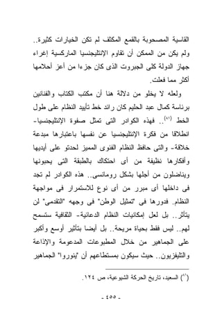 ‫ﺍﻟﻘﺎﺴﻴﺔ ﺍﻟﻤﺼﺤﻭﺒﺔ ﺒﺎﻟﻘﻤﻊ ﺍﻟﻤﻜﺜﻑ ﻟﻡ ﺘﻜﻥ ﺍﻟﺨﻴﺎﺭﺍﺕ ﻜﺜﻴﺭﺓ..‬
‫ﻭﻟﻡ ﻴﻜﻥ ﻤﻥ ﺍﻟﻤﻤﻜﻥ ﺃﻥ ﺘﻘﺎﻭﻡ ﺍﻹﻨﺘﻠﻴﺠﻨﺴﻴﺎ ﺍﻟﻤﺎﺭﻜﺴﻴﺔ ﺇﻏﺭﺍﺀ‬
‫ﺠﻬﺎﺯ ﺍﻟﺩﻭﻟﺔ ﻜﻠﻰ ﺍﻟﺠﺒﺭﻭﺕ ﺍﻟﺫﻯ ﻜﺎﻥ ﺠﺯﺀﺍ ﻤﻥ ﺃﻋﺯ ﺃﺤﻼﻤﻬﺎ‬
                                           ‫ﺃﻜﺜﺭ ﻤﻤﺎ ﻓﻌﻠﺕ.‬
‫ﻭﻟﻌﻠﻪ ﻻ ﻴﺨﻠﻭ ﻤﻥ ﺩﻻﻟﺔ ﻫﻨﺎ ﺃﻥ ﻤﻜﺘﺏ ﺍﻟﻜﺘﺎﺏ ﻭﺍﻟﻔﻨﺎﻨﻴﻥ‬
‫ﺒﺭﺌﺎﺴﺔ ﻜﻤﺎل ﻋﺒﺩ ﺍﻟﺤﻠﻴﻡ ﻜﺎﻥ ﺭﺍﺌﺩ ﺨﻁ ﺘﺄﻴﻴﺩ ﺍﻟﻨﻅﺎﻡ ﻋﻠﻰ ﻁﻭل‬
‫ﺍﻟﺨﻁ )١٨(.. ﻓﻬﺫﻩ ﺍﻟﻜﻭﺍﺩﺭ ﺍﻟﺘﻰ ﺘﻤﺜل ﺼﻔﻭﺓ ﺍﻹﻨﺘﻠﻴﺠﻨﺴﻴﺎ-‬
‫ﺍﻨﻁﻼﻗﺎ ﻤﻥ ﻓﻜﺭﺓ ﺍﻹﻨﺘﻠﻴﺠﻨﺴﻴﺎ ﻋﻥ ﻨﻔﺴﻬﺎ ﺒﺎﻋﺘﺒﺎﺭﻫﺎ ﻤﺒﺩﻋﺔ‬
‫ﺨﻼﻗﺔ- ﻭﺍﻟﺘﻰ ﺤﺎﻓﻅ ﺍﻟﻨﻅﺎﻡ ﺍﻟﻔﺌﻭﻯ ﺍﻟﻤﻤﻴﺯ ﻟﺤﺩﺘﻭ ﻋﻠﻰ ﺃﻴﺩﻴﻬﺎ‬
‫ﻭﺃﻓﻜﺎﺭﻫﺎ ﻨﻅﻴﻔﺔ ﻤﻥ ﺃﻯ ﺍﺤﺘﻜﺎﻙ ﺒﺎﻟﻁﺒﻘﺔ ﺍﻟﺘﻰ ﻴﺤﺒﻭﻨﻬﺎ‬
‫ﻭﻴﻨﺎﻀﻠﻭﻥ ﻤﻥ ﺃﺠﻠﻬﺎ ﺒﺸﻜل ﺭﻭﻤﺎﻨﺴﻰ.. ﻫﺫﻩ ﺍﻟﻜﻭﺍﺩﺭ ﻟﻡ ﺘﺠﺩ‬
‫ﻓﻰ ﺩﺍﺨﻠﻬﺎ ﺃﻯ ﻤﺒﺭﺭ ﻤﻥ ﺃﻯ ﻨﻭﻉ ﻟﻼﺴﺘﻤﺭﺍﺭ ﻓﻰ ﻤﻭﺍﺠﻬﺔ‬
‫ﺍﻟﻨﻅﺎﻡ. ﻓﺩﻭﺭﻫﺎ ﻓﻰ "ﺘﻤﺜﻴل ﺍﻟﻭﻁﻥ" ﻓﻰ ﻭﺠﻬﻪ "ﺍﻟﺘﻘﺩﻤﻰ" ﻟﻥ‬
‫ﻴﺘﺄﺜﺭ.. ﺒل ﻟﻌل ﺇﻤﻜﺎﻨﻴﺎﺕ ﺍﻟﻨﻅﺎﻡ ﺍﻟﺩﻋﺎﺌﻴﺔ- ﺍﻟﺜﻘﺎﻓﻴﺔ ﺴﺘﺴﻤﺢ‬
‫ﻟﻬﻡ.. ﻟﻴﺱ ﻓﻘﻁ ﺒﺤﻴﺎﺓ ﻤﺭﻴﺤﺔ.. ﺒل ﺃﻴﻀﺎ ﺒﺘﺄﺜﻴﺭ ﺃﻭﺴﻊ ﻭﺃﻜﺒﺭ‬
‫ﻋﻠﻰ ﺍﻟﺠﻤﺎﻫﻴﺭ ﻤﻥ ﺨﻼل ﺍﻟﻤﻁﺒﻭﻋﺎﺕ ﺍﻟﻤﺩﻋﻭﻤﺔ ﻭﺍﻹﺫﺍﻋﺔ‬
‫ﻭﺍﻟﺘﻠﻴﻔﺯﻴﻭﻥ.. ﺤﻴﺙ ﺴﻴﻜﻭﻥ ﺒﻤﺴﺘﻁﺎﻋﻬﻡ ﺃﻥ "ﻴﻨﻭﺭﻭﺍ" ﺍﻟﺠﻤﺎﻫﻴﺭ‬

                 ‫)١٨( ﺍﻟﺴﻌﻴﺩ، ﺘﺎﺭﻴﺦ ﺍﻟﺤﺭﻜﺔ ﺍﻟﺸﻴﻭﻋﻴﺔ، ﺹ ٤٢١.‬

                        ‫- ٥٥٤ -‬
 