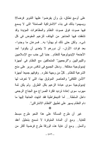 ‫ﻋﻠﻰ ﺃﻭﺴﻊ ﻨﻁﺎﻕ، ﺒل ﻭﺃﻥ ﻴﻔﺭﻀﻭﺍ ﻋﻠﻴﻬﺎ ﺍﻟﺘﻨﻭﻴﺭ ﻓﺭﻀﺎ!!‬
‫ﻭﻴﺴﻬﻤﻭﺍ ﺒﺫﻟﻙ ﻓﻰ ﺒﻨﺎﺀ "ﺍﻻﺸﺘﺭﺍﻜﻴﺔ ﺍﻟﺼﺎﻤﺘﺔ" ﺍﻟﺘﻰ ﻻ ‪‬ﺴﻤﻊ‬
   ‫ﻴ‬
‫ﻓﻴﻬﺎ ﺼﻭﺕ ﻓﻭﻕ ﺼﻭﺕ ﺍﻟﻨﻅﺎﻡ ﻭﺍﻟﻤﻅﺎﻫﺭﺍﺕ ﺍﻟﻤﺅﻴﺩﺓ ﻭﻗﺩ‬
‫ﺘﺸﻘﻘﺕ ﻓﻴﻬﺎ ﺍﻟﺤﻨﺎﺠﺭ ﻤﻥ ﺍﻟﻬﺘﺎﻑ ﻟﻠﺯﻋﻴﻡ ﺍﻟﻤﻔﻭﺽ ﻓﻰ ﻜل‬
‫ﺸﻰﺀ. ﻭﻟﻜﻥ ﺤﺘﻰ ﺫﻟﻙ ﻟﻡ ﻴﻬﻨﺄﻭﺍ ﺒﻪ.. ﻓﺴﺭﻋﺎﻥ ﻤﺎ ﻭﺠﺩﻭﺍ-‬
‫ﺒﻌﺩ ﻓﻭﺍﺕ ﺍﻷﻭﺍﻥ- ﺃﻥ ﺩﻭﺭﻫﻡ ﻻ ﻴﺘﻌﺩﻯ ﺃﻥ ﻴﻜﻭﻨﻭﺍ ﺃﺤﺩ‬
‫ﺍﻷﺠﻨﺤﺔ ﺍﻹﻴﺩﻴﻭﻟﻭﺠﻴﺔ ﻟﻠﻨﻅﺎﻡ.. ﺠﻨﺒﺎ ﺇﻟﻰ ﺠﻨﺏ ﻤﻊ ﺍﻹﺴﻼﻤﻴﻴﻥ‬
‫ﻭﺍﻟﻠﻴﺒﺭﺍﻟﻴﻴﻥ ﻭ"ﺍﻟﺭﺠﻌﻴﻴﻥ" ﺍﻟﻤﺘﺤﺎﻟﻔﻴﻥ ﻤﻊ ﺍﻟﻨﻅﺎﻡ ﻓﻰ ﺃﺠﻬﺯﺓ‬
‫ﺇﻴﺩﻴﻭﻟﻭﺠﻴﺔ ﻤﺨﺘﻠﻔﺔ.. ﻭﺩﺨل ﺍﻟﺠﻤﻴﻊ ﻓﻰ ﺘﻨﺎﻓﺱ ﻤﺭﻴﺭ ﻋﻠﻰ ﻤﻨﺢ‬
‫ﺍﻟﺸﺭﻋﻴﺔ ﻟﻠﻨﻅﺎﻡ.. ﻜل ﻤﻥ ﻭﺠﻬﺔ ﻨﻅﺭﻩ.. ﻭﻓﻭﻗﻬﻡ ﺠﻤﻴﻌﺎ ﺃﺠﻬﺯﺓ‬
                                  ‫ﱡ‬
‫"ﺍﻷﻤﻥ ﺍﻟﺜﻘﺎﻓﻰ" ﻭﺍﻟﻌﻨﺎﺼﺭ ﺍﻟﻤﻭﺜﻭﻕ ﺒﻬﺎ، ﺍﻟﺘﻰ ﻻ ﹸﻌﺭﻑ ﻟﻬﺎ‬
       ‫ﺘ‬
‫ﺇﻴﺩﻴﻭﻟﻭﺠﻴﺔ ﺴﻭﻯ ﻋﺒﺎﺩﺓ ﺍﻟﺯﻋﻴﻡ ﺒﻜل ﺍﻟﻁﺭﻕ. ﻭﻟﻡ ﻴﻜﻥ ﺜﻤﺔ‬
‫ﻤﻬﺭﺏ ﺴﻭﻯ ﺇﻋﺎﺩﺓ ﺘﺭﺩﻴﺩ ﻓﻜﺭﺓ ﺍﻟﺼﺭﺍﻉ ﻤﻊ ﺍﻟﺠﻨﺎﺡ ﺍﻟﺭﺠﻌﻰ‬
‫ﺩﺍﺨل ﺍﻟﺴﻠﻁﺔ... ﺃﻤﺎ ﺍﻟﺩﻴﻤﻘﺭﺍﻁﻴﺔ ﻓﻘﺩ ﺍﻨﺘﻬﺕ ﺍﻟﺤﺎﺠﺔ ﺇﻟﻴﻬﺎ ﻤﺎ‬
           ‫ﺩﺍﻡ ﺍﻟﻨﻅﺎﻡ ﻴﺴﻬﺭ ﻋﻠﻰ ﺘﻁﺒﻴﻕ "ﺍﻟﻨﻅﺎﻡ ﺍﻻﺸﺘﺭﺍﻜﻰ".‬

‫ﻏﻴﺭ ﺃﻥ ﻁﺭﺡ ﺍﻟﻤﺴﺄﻟﺔ ﻋﻠﻰ ﻫﺫﺍ ﺍﻟﻨﺤﻭ ﻁﺭﺡ ﻤﺒﺴﻁ‬
‫ﻟﻠﻐﺎﻴﺔ.. ﻭﻤﻊ ﺃﻥ ﺍﻟﻤﺎﺩﺓ ﺍﻟﻤﺘﻭﻓﺭﺓ ﻻ ﺘﺴﻤﺢ ﺒﺘﺤﻠﻴل ﺃﻋﻘﺩ‬
‫ﻭﺃﺸﻤل.. ﻭﻤﻊ ﺃﻥ ﻏﺎﻴﺔ ﻫﺫﻩ ﺍﻟﻭﺭﻗﺔ ﻁﺭﺡ ﻓﺭﻀﻴﺔ ﺃﻜﺜﺭ ﻤﻥ‬

                        ‫- ٦٥٤ -‬
 