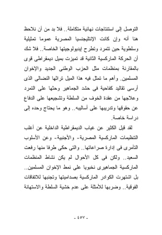 ‫ﺍﻟﺘﻭﺼل ﺇﻟﻰ ﺍﺴﺘﻨﺘﺎﺠﺎﺕ ﻨﻬﺎﺌﻴﺔ ﻤﺘﻜﺎﻤﻠﺔ.. ﻓﻼ ﺒﺩ ﻤﻥ ﺃﻥ ﻨﻼﺤﻅ‬
‫ﻫﻨﺎ ﺃﻨﻪ ﻭﺇﻥ ﻜﺎﻨﺕ ﺍﻹﻨﺘﻠﻴﺠﻨﺴﻴﺎ ﺍﻟﻤﺼﺭﻴﺔ ﻋﻤﻭﻤﺎ ﺘﻤﺜﻴﻠﻴﺔ‬
‫ﻭﺴﻠﻁﻭﻴﺔ ﺤﻴﻥ ﺘﺘﻤﺭﺩ ﻭﺘﻁﺭﺡ ﺇﻴﺩﻴﻭﻟﻭﺠﻴﺘﻬﺎ ﺍﻟﺨﺎﺼﺔ.. ﻓﻼ ﺸﻙ‬
‫ﺃﻥ ﺍﻟﺤﺭﻜﺔ ﺍﻟﻤﺎﺭﻜﺴﻴﺔ ﺍﻟﺜﺎﻨﻴﺔ ﻗﺩ ﺘﻤﻴﺯﺕ ﺒﻤﻴل ﺩﻴﻤﻘﺭﺍﻁﻰ ﻗﻭﻯ‬
‫ﺒﺎﻟﻤﻘﺎﺭﻨﺔ ﺒﻤﻨﻅﻤﺎﺕ ﻤﺜل ﺍﻟﺤﺯﺏ ﺍﻟﻭﻁﻨﻰ ﺍﻟﺠﺩﻴﺩ ﻭﺍﻹﺨﻭﺍﻥ‬
‫ﺍﻟﻤﺴﻠﻤﻴﻥ. ﻭﺃﻫﻡ ﻤﺎ ﺘﻤﺜل ﻓﻴﻪ ﻫﺫﺍ ﺍﻟﻤﻴل ﺘﺭﺍﺜﻬﺎ ﺍﻟﻨﻀﺎﻟﻰ ﺍﻟﺫﻯ‬
‫ﺃﺭﺴﻰ ﺘﻘﺎﻟﻴﺩ ﻜﻔﺎﺤﻴﺔ ﻓﻰ ﺤﺸﺩ ﺍﻟﺠﻤﺎﻫﻴﺭ ﻭﺤﺜﻬﺎ ﻋﻠﻰ ﺍﻟﺘﻤﺭﺩ‬
‫ﻭﻋﻼﺠﻬﺎ ﻤﻥ ﻋﻘﺩﺓ ﺍﻟﺨﻭﻑ ﻤﻥ ﺍﻟﺴﻠﻁﺔ ﻭﺘﺸﺠﻴﻌﻬﺎ ﻋﻠﻰ ﺍﻟﺩﻓﺎﻉ‬
‫ﻋﻥ ﺤﻘﻭﻗﻬﺎ ﻭﺘﺩﺭﻴﺒﻬﺎ ﻋﻠﻰ ﺃﺴﺎﻟﻴﺒﻪ.. ﻭﻫﻭ ﻤﺎ ﻴﺤﺘﺎﺝ ﻭﺤﺩﻩ ﺇﻟﻰ‬
                                          ‫ﺩﺭﺍﺴﺔ ﺨﺎﺼﺔ.‬
‫ﻟﻘﺩ ﻗﻴل ﺍﻟﻜﺜﻴﺭ ﻋﻥ ﻏﻴﺎﺏ ﺍﻟﺩﻴﻤﻘﺭﺍﻁﻴﺔ ﺍﻟﺩﺍﺨﻠﻴﺔ ﻋﻥ ﺃﻏﻠﺏ‬
‫ﺍﻟﺘﻨﻅﻴﻤﺎﺕ ﺍﻟﻤﺎﺭﻜﺴﻴﺔ ﺍﻟﻤﺼﺭﻴﺔ- ﻭﺍﻷﺠﻨﺒﻴﺔ- ﻭﻋﻥ ﺍﻷﺴﻠﻭﺏ‬
‫ﺍﻟﺘﺂﻤﺭﻯ ﻓﻰ ﺇﺩﺍﺭﺓ ﺼﺭﺍﻋﺎﺘﻬﺎ.. ﻭﺍﻟﺘﻰ ﺤﻜﻰ ﻁﺭﻓﺎ ﻤﻨﻬﺎ ﺭﻓﻌﺕ‬
‫ﺍﻟﺴﻌﻴﺩ.. ﻭﻟﻜﻥ ﻓﻰ ﻜل ﺍﻷﺤﻭﺍل ﻟﻡ ﻴﻜﻥ ﻨﺸﺎﻁ ﺍﻟﻤﻨﻅﻤﺎﺕ‬
‫ﺍﻟﻤﺎﺭﻜﺴﻴﺔ ﺍﻟﺠﻤﺎﻫﻴﺭﻯ ﻨﺨﺒﻭﻴﺎ ﻋﻠﻰ ﻨﻤﻁ ﺍﻹﺨﻭﺍﻥ ﺍﻟﻤﺴﻠﻤﻴﻥ..‬
‫ﺒل ﺍﺸﺘﻬﺭﺕ ﺍﻟﻜﻭﺍﺩﺭ ﺍﻟﻤﺎﺭﻜﺴﻴﺔ ﺒﺼﺩﺍﻤﻴﺘﻬﺎ ﻭﺘﺠﻨﺒﻬﺎ ﻟﻼﺘﻔﺎﻗﺎﺕ‬
‫ﺍﻟﻔﻭﻗﻴﺔ.. ﻭﻀﺭﺒﻬﺎ ﻟﻸﻤﺜﻠﺔ ﻋﻠﻰ ﻋﺩﻡ ﺨﺸﻴﺔ ﺍﻟﺴﻠﻁﺔ ﻭﺍﻻﺴﺘﻬﺎﻨﺔ‬




                        ‫- ٧٥٤ -‬
 