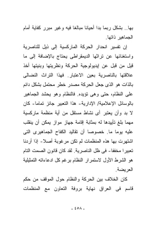 ‫ﺒﻬﺎ.. ﺒﺸﻜل ﺭﺒﻤﺎ ﺒﺩﺍ ﺃﺤﻴﺎﻨﺎ ﻤﺒﺎﻟﻐﺎ ﻓﻴﻪ ﻭﻏﻴﺭ ﻤﺒﺭﺭ ﻜﻔﺎﻴﺔ ﺃﻤﺎﻡ‬
                                           ‫ﺍﻟﺠﻤﺎﻫﻴﺭ ﺫﺍﺘﻬﺎ.‬
‫ﺇﻥ ﺘﻔﺴﻴﺭ ﺍﻨﺤﺩﺍﺭ ﺍﻟﺤﺭﻜﺔ ﺍﻟﻤﺎﺭﻜﺴﻴﺔ ﺇﻟﻰ ﺫﻴل ﻟﻠﻨﺎﺼﺭﻴﺔ‬
‫ﻭﺍﺴﺘﻐﻨﺎﺌﻬﺎ ﻋﻥ ﺘﺭﺍﺜﻬﺎ ﺍﻟﺩﻴﻤﻘﺭﺍﻁﻰ ﻴﺤﺘﺎﺝ ﺒﺎﻹﻀﺎﻓﺔ ﺇﻟﻰ ﻤﺎ‬
‫ﻗﻴل ﻤﻥ ﻗﺒل ﻋﻥ ﺇﻴﺩﻴﻭﻟﻭﺠﻴﺔ ﺍﻟﺤﺭﻜﺔ ﻭﻨﻅﺭﻴﺘﻬﺎ ﻭﺒﻨﻴﺘﻬﺎ ﺃﺨﺫ‬
‫ﻋﻼﻗﺘﻬﺎ ﺒﺎﻟﻨﺎﺼﺭﻴﺔ ﺒﻌﻴﻥ ﺍﻻﻋﺘﺒﺎﺭ. ﻓﻬﺫﺍ ﺍﻟﺘﺭﺍﺙ ﺍﻟﻨﻀﺎﻟﻰ‬
‫ﺒﺎﻟﺫﺍﺕ ﻫﻭ ﺍﻟﺫﻯ ﺠﻌل ﺍﻟﺤﺭﻜﺔ ﻤﺼﺩﺭ ﺨﻁﺭ ﻤﺤﺘﻤل ﺒﺸﻜل ﺩﺍﺌﻡ‬
‫ﻋﻠﻰ ﺍﻟﻨﻅﺎﻡ، ﺤﺘﻰ ﻭﻫﻰ ﺘﺅﻴﺩﻩ. ﻓﺎﻟﻨﻅﺎﻡ ﻭﻫﻭ ﻴﺤﺸﺩ ﺍﻟﺠﻤﺎﻫﻴﺭ‬
‫ﺒﺎﻟﻭﺴﺎﺌل ﺍﻹﻋﻼﻤﻴﺔ/ ﺍﻹﺩﺍﺭﻴﺔ- ﻫﺫﺍ ﺍﻟﺘﻌﺒﻴﺭ ﺠﺎﺌﺯ ﺘﻤﺎﻤﺎ- ﻜﺎﻥ‬
‫ﻻ ﺒﺩ ﻭﺃﻥ ﻴﻌﺘﺒﺭ ﺃﻯ ﻨﺸﺎﻁ ﻤﺴﺘﻘل ﻤﻥ ﺃﻴﺔ ﻤﻨﻅﻤﺔ ﻤﺎﺭﻜﺴﻴﺔ‬
‫ﻤﻬﻤﺎ ﺒﻠﻎ ﺘﺄﻴﻴﺩﻫﺎ ﻟﻪ ﺒﻤﺜﺎﺒﺔ ﺇﻗﺎﻤﺔ ﺠﻬﺎﺯ ﻤﻭﺍﺯ ﻴﻤﻜﻥ ﺃﻥ ﻴﻨﻘﻠﺏ‬
‫ﻋﻠﻴﻪ ﻴﻭﻤﺎ ﻤﺎ. ﺨﺼﻭﺼﺎ ﺃﻥ ﺘﻘﺎﻟﻴﺩ ﺍﻟﻜﻔﺎﺡ ﺍﻟﺠﻤﺎﻫﻴﺭﻯ ﺍﻟﺘﻰ‬
‫ﺍﺸﺘﻬﺭﺕ ﺒﻬﺎ ﻫﺫﻩ ﺍﻟﻤﻨﻅﻤﺎﺕ ﻟﻡ ﺘﻜﻥ ﻤﺭﻏﻭﺒﺔ ﺃﺼﻼ- ﺇﺫﺍ ﺃﺭﺩﻨﺎ‬
‫ﺘﻌﺒﻴﺭﺍ ﻤﺨﻔﻔﺎ- ﻓﻰ ﻅل ﺍﻟﻨﺎﺼﺭﻴﺔ. ﻟﻘﺩ ﻜﺎﻥ ﻗﺎﻨﻭﻥ ﺍﻟﺼﻤﺕ ﺍﻟﺘﺎﻡ‬
‫ﻫﻭ ﺍﻟﺸﺭﻁ ﺍﻷﻭل ﻻﺴﺘﻤﺭﺍﺭ ﺍﻟﻨﻅﺎﻡ ﺒﺭﻏﻡ ﻜل ﺍﺩﻋﺎﺀﺍﺘﻪ ﺍﻟﺘﻤﺜﻴﻠﻴﺔ‬
                                                ‫ﺍﻟﻌﺭﻴﻀﺔ.‬
‫ﻜﺎﻥ ﺍﻟﺨﻼﻑ ﺒﻴﻥ ﺍﻟﺤﺭﻜﺔ ﻭﺍﻟﻨﻅﺎﻡ ﺤﻭل ﺍﻟﻤﻭﻗﻑ ﻤﻥ ﺤﻜﻡ‬
‫ﻗﺎﺴﻡ ﻓﻰ ﺍﻟﻌﺭﺍﻕ ﻨﻬﺎﻴﺔ ﺒﺭﻭﻓﺔ ﺍﻟﺘﻌﺎﻭﻥ ﻤﻊ ﺍﻟﻤﻨﻅﻤﺎﺕ‬


                         ‫- ٨٥٤ -‬
 