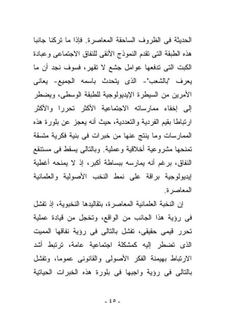 ‫ﺍﻟﺤﺩﻴﺜﺔ ﻓﻰ ﺍﻟﻅﺭﻭﻑ ﺍﻟﺴﺎﺤﻘﺔ ﺍﻟﻤﻌﺎﺼﺭﺓ. ﻓﺈﺫﺍ ﻤﺎ ﺘﺭﻜﻨﺎ ﺠﺎﻨﺒﺎ‬
‫ﻫﺫﻩ ﺍﻟﻁﺒﻘﺔ ﺍﻟﺘﻰ ﺘﻘﺩﻡ ﺍﻟﻨﻤﻭﺫﺝ ﺍﻷﻨﻘﻰ ﻟﻠﻨﻔﺎﻕ ﺍﻻﺠﺘﻤﺎﻋﻰ ﻭﻋﺒﺎﺩﺓ‬
‫ﺍﻟﻜﺒﺕ ﺍﻟﺘﻰ ﺘﺩﻓﻌﻬﺎ ﻋﻭﺍﻤل ﺠﺸﻊ ﻻ ﺘﻘﻬﺭ، ﻓﺴﻭﻑ ﻨﺠﺩ ﺃﻥ ﻤﺎ‬
‫‪‬ﻌﺭﻑ "ﺒﺎﻟﺸﻌﺏ"- ﺍﻟﺫﻯ ﻴﺘﺤﺩﺙ ﺒﺎﺴﻤﻪ ﺍﻟﺠﻤﻴﻊ- ﻴﻌﺎﻨﻰ‬
                                            ‫ﻴ‬
‫ﺍﻷﻤﺭﻴﻥ ﻤﻥ ﺍﻟﺴﻴﻁﺭﺓ ﺍﻹﻴﺩﻴﻭﻟﻭﺠﻴﺔ ﻟﻠﻁﺒﻘﺔ ﺍﻟﻭﺴﻁﻰ، ﻭﻴﻀﻁﺭ‬
‫ﺇﻟﻰ ﺇﺨﻔﺎﺀ ﻤﻤﺎﺭﺴﺎﺘﻪ ﺍﻻﺠﺘﻤﺎﻋﻴﺔ ﺍﻷﻜﺜﺭ ﺘﺤﺭﺭﺍ ﻭﺍﻷﻜﺜﺭ‬
‫ﺍﺭﺘﺒﺎﻁﺎ ﺒﻘﻴﻡ ﺍﻟﻔﺭﺩﻴﺔ ﻭﺍﻟﺘﻌﺩﺩﻴﺔ، ﺤﻴﺙ ﺃﻨﻪ ﻴﻌﺠﺯ ﻋﻥ ﺒﻠﻭﺭﺓ ﻫﺫﻩ‬
‫ﺍﻟﻤﻤﺎﺭﺴﺎﺕ ﻭﻤﺎ ﻴﻨﺘﺞ ﻋﻨﻬﺎ ﻤﻥ ﺨﺒﺭﺍﺕ ﻓﻰ ﺒﻨﻴﺔ ﻓﻜﺭﻴﺔ ﻤﺘﺴﻘﺔ‬
‫ﺘﻤﻨﺤﻬﺎ ﻤﺸﺭﻭﻋﻴﺔ ﺃﺨﻼﻗﻴﺔ ﻭﻋﻤﻠﻴﺔ. ﻭﺒﺎﻟﺘﺎﻟﻰ ﻴﺴﻘﻁ ﻓﻰ ﻤﺴﺘﻨﻘﻊ‬
‫ﺍﻟﻨﻔﺎﻕ، ﺒﺭﻏﻡ ﺃﻨﻪ ﻴﻤﺎﺭﺴﻪ ﺒﺒﺴﺎﻁﺔ ﺃﻜﺒﺭ، ﺇﺫ ﻻ ﻴﻤﻨﺤﻪ ﺃﻏﻁﻴﺔ‬
‫ﺇﻴﺩﻴﻭﻟﻭﺠﻴﺔ ﺒﺭﺍﻗﺔ ﻋﻠﻰ ﻨﻤﻁ ﺍﻟﻨﺨﺏ ﺍﻷﺼﻭﻟﻴﺔ ﻭﺍﻟﻌﻠﻤﺎﻨﻴﺔ‬
                                                 ‫ﺍﻟﻤﻌﺎﺼﺭﺓ.‬
‫ﺇﻥ ﺍﻟﻨﺨﺒﺔ ﺍﻟﻌﻠﻤﺎﻨﻴﺔ ﺍﻟﻤﻌﺎﺼﺭﺓ، ﺒﺘﻘﺎﻟﻴﺩﻫﺎ ﺍﻟﻨﺨﺒﻭﻴﺔ، ﺇﺫ ﺘﻔﺸل‬
‫ﻓﻰ ﺭﺅﻴﺔ ﻫﺫﺍ ﺍﻟﺠﺎﻨﺏ ﻤﻥ ﺍﻟﻭﺍﻗﻊ، ﻭﺘﺨﺠل ﻤﻥ ﻗﻴﺎﺩﺓ ﻋﻤﻠﻴﺔ‬
‫ﺘﺤﺭﺭ ﻗﻴﻤﻰ ﺤﻘﻴﻘﻰ، ﺘﻔﺸل ﺒﺎﻟﺘﺎﻟﻰ ﻓﻰ ﺭﺅﻴﺔ ﻨﻔﺎﻗﻬﺎ ﺍﻟﻤﻤﻴﺕ‬
‫ﺍﻟﺫﻯ ﺘﻀﻁﺭ ﺇﻟﻴﻪ ﻜﻤﺸﻜﻠﺔ ﺍﺠﺘﻤﺎﻋﻴﺔ ﻋﺎﻤﺔ، ﺘﺭﺘﺒﻁ ﺃﺸﺩ‬
‫ﺍﻻﺭﺘﺒﺎﻁ ﺒﻬﻴﻤﻨﺔ ﺍﻟﻔﻜﺭ ﺍﻷﺼﻭﻟﻰ ﻭﺍﻟﻘﺎﻨﻭﻨﻰ ﻋﻤﻭﻤﺎ، ﻭﺘﻔﺸل‬
‫ﺒﺎﻟﺘﺎﻟﻰ ﻓﻰ ﺭﺅﻴﺔ ﻭﺍﺠﺒﻬﺎ ﻓﻰ ﺒﻠﻭﺭﺓ ﻫﺫﻩ ﺍﻟﺨﺒﺭﺍﺕ ﺍﻟﺤﻴﺎﺘﻴﺔ‬


                           ‫- ٥٤ -‬
 