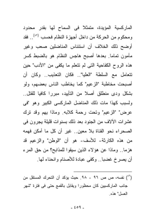 ‫ﺍﻟﻤﺎﺭﻜﺴﻴﺔ ﺍﻟﻤﺅﻴﺩﺓ، ﻤﺘﻤﺜﻼ ﻓﻰ ﺍﻟﺴﻤﺎﺡ ﻟﻬﺎ ﺒﻘﺩﺭ ﻤﺤﺩﻭﺩ‬
‫ﻭﻤﺤﻜﻭﻡ ﻤﻥ ﺍﻟﺤﺭﻜﺔ ﻤﻥ ﺩﺍﺨل ﺃﺠﻬﺯﺓ ﺍﻟﻨﻅﺎﻡ ﻓﺤﺴﺏ )٢٨(.. ﻓﻘﺩ‬
‫ﺃﻭﻀﺢ ﺫﻟﻙ ﺍﻟﺨﻼﻑ ﺃﻥ ﺍﺴﺘﺌﻨﺎﺱ ﺍﻟﻤﻨﺎﻀﻠﻴﻥ ﺼﻌﺏ ﻭﻏﻴﺭ‬
‫ﻤﺄﻤﻭﻥ ﺘﻤﺎﻤﺎ. ﺒﻌﺩﻫﺎ ﺃﺼﺒﺢ ﻫﺎﺠﺱ ﺍﻟﻨﻅﺎﻡ ﻫﻭ ﺒﺎﻟﻀﺒﻁ ﻜﺴﺭ‬
‫ﻫﺫﻩ ﺍﻟﺭﻭﺡ ﺍﻟﻜﻔﺎﺤﻴﺔ ﺍﻟﺘﻰ ﻟﻡ ﺘﺘﻌﻠﻡ ﻤﺎ ﻴﻜﻔﻰ ﻤﻥ "ﺍﻷﺩﺏ" ﺤﻴﻥ‬
‫ﺘﺘﻌﺎﻤل ﻤﻊ ﺍﻟﺴﻠﻁﺔ "ﺍﻟﻌﻠﻴﺎ".. ﻓﻜﺎﻥ ﺍﻟﺘﻌﺫﻴﺏ.. ﻭﻜﺎﻥ ﺃﻥ‬
‫ﺃﺼﺒﺤﺕ ﻤﺨﺎﻁﺒﺔ "ﺍﻟﺯﻋﻴﻡ" ﻜﻤﺎ ﻴﺨﺎﻁﺏ ﺍﻟﻨﺎﺱ ﺒﻌﻀﻬﻡ، ﻭﻟﻭ‬
‫ﺒﺸﻜل ﻭﺩﻯ ﻤﻨﻁﻠﻕ ﺃﺼﻼ ﻤﻥ ﺍﻟﺘﺄﻴﻴﺩ، ﻤﺒﺭﺭﺍ ﻜﺎﻓﻴﺎ ﻟﻠﻘﺘل..‬
‫ﻭﻟﺴﺒﺏ ﻜﻬﺫﺍ ﻤﺎﺕ ﺫﻟﻙ ﺍﻟﻤﻨﺎﻀل ﺍﻟﻤﺎﺭﻜﺴﻰ ﺍﻟﻜﺒﻴﺭ ﻭﻫﻭ "ﻓﻰ‬
‫ﻋﺭﺽ" "ﺍﻟﺯﻋﻴﻡ" ﻭﺘﺤﺕ ﺭﺤﻤﺔ ﻜﻼﺒﻪ. ﻭﻤﺎﺫﺍ ﻴﻬﻡ ﻭﻗﺩ ﹸﺭﻙ‬
  ‫ﺘ‬
‫ﻋﺸﺭﺍﺕ ﺍﻵﻻﻑ ﻤﻥ ﺍﻟﺠﻨﻭﺩ ﺒﻌﺩ ﺫﻟﻙ ﺒﺴﻨﻭﺍﺕ ﻗﻠﻴﻠﺔ ﻴﺠﺭﻭﻥ ﻓﻰ‬
‫ﺍﻟﺼﺤﺭﺍﺀ ﻨﺤﻭ ﺍﻟﻘﻨﺎﺓ ﺒﻼ ﻤﻌﻴﻥ.. ﻏﻴﺭ ﺃﻥ ﻜل ﻤﺎ ﺃﻤﻜﻥ ﻓﻬﻤﻪ‬
‫ﻤﻥ ﻫﺫﻩ ﺍﻟﻜﺎﺭﺜﺔ- ﻟﻸﺴﻑ- ﻫﻭ ﺃﻥ "ﺍﻟﻭﻁﻥ" ﻭﺍﻟﺯﻋﻴﻡ ﻗﺩ‬
‫‪‬ﺯﻤﺎ.. ﻭﻤﺎﺫﺍ ﻋﻥ ﻫﺅﻻﺀ ﺍﻟﺫﻴﻥ ﺴﻴﻘﻭﺍ ﻟﻠﻤﺫﺍﺒﺢ؟ ﻤﻥ ﺤﻕ ﺍﻟﻤﺭﺀ‬
                                                    ‫ﻫ‬
       ‫ﺃﻥ ﻴﺼﺭﺥ ﻏﻀﺒﺎ.. ﻭﻜﻔﻰ ﻋﺒﺎﺩﺓ ﻟﻸﺼﻨﺎﻡ ﻭﺍﻨﺤﻨﺎﺀ ﻟﻬﺎ.‬


‫)٢٨( ﻨﻔﺴﻪ، ﺹ ﺹ ٦٩ - ٨٩. ﺤﻴﺙ ﻴﺅﻜﺩ ﺃﻥ ﺍﻟﺘﺤﺭﻙ ﺍﻟﻤﺴﺘﻘل ﻤﻥ‬
‫ﺠﺎﻨﺏ ﺍﻟﻤﺎﺭﻜﺴﻴﻴﻥ ﻜﺎﻥ ﻤﺤﻅﻭﺭﺍ ﻭﻴﻘﺎﺒل ﺒﺎﻟﻘﻤﻊ ﺤﺘﻰ ﻓﻰ ﻓﺘﺭﺓ "ﺸﻬﺭ‬
                                              ‫ﺍﻟﻌﺴل" ﻫﺫﻩ.‬

                          ‫- ٩٥٤ -‬
 