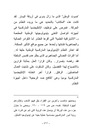 ‫"ﺼﻭﺕ ﺍﻟﻭﻁﻥ" ﺍﻟﺫﻯ ﻤﺎ ﺯﺍل ﻴﺩﻭﻯ ﻓﻰ ﺃﺭﻭﻗﺔ ﺍﻟﻴﺴﺎﺭ. ﻟﻘﺩ‬
‫ﻜﺎﻨﺕ ﻫﺫﻩ "ﺍﻟﻤﻜﺎﺘﺏ" ﺒﺎﻟﺘﺤﺩﻴﺩ ﻫﻰ ﻤﺎ ﻴﺭﻴﺩﻩ ﺍﻟﻨﻅﺎﻡ ﻤﻥ‬
‫ﺍﻟﺤﺭﻜﺔ.. ﻓﺤﺭﺹ ﻋﻠﻰ ﺘﻭﻅﻴﻑ ﺍﻹﻨﺘﻠﻴﺠﻨﺴﻴﺎ ﺍﻟﻤﺎﺭﻜﺴﻴﺔ ﻓﻰ‬
‫ﺃﺠﻬﺯﺘﻪ ﻟﺘﻭﺍﺼل ﺍﻟﺘﻐﻨﻰ ﺒﺈﻴﺩﻴﻭﻟﻭﺠﻴﺘﻬﺎ ﺍﻟﻭﻁﻨﻴﺔ ﺍﻟﻤﻁﻌﻤﺔ‬
‫ﺒـ"ﺍﻻﺸﺘﺭﺍﻜﻴﺔ ﺍﻟﻌﻠﻤﻴﺔ" ﺍﻟﺘﻰ ﺃﻗﺭﻫﺎ ﺍﻟﻨﻅﺎﻡ. ﺃﻤﺎ ﺍﻟﻜﻭﺍﺩﺭ ﺍﻟﻌﻤﺎﻟﻴﺔ‬
‫ﻭﺍﻟﺠﻤﺎﻫﻴﺭﻴﺔ ﻓﺸﺘﺘﻬﺎ ﻭﺃﺒﻌﺩﻫﺎ ﻋﻥ ﺠﻤﻴﻊ ﻤﻭﺍﻗﻊ ﺍﻟﺘﺄﺜﻴﺭ ﺍﻟﻤﻤﻜﻨﺔ.‬
‫ﻟﻘﺩ ﺍﺨﺘﺎﺭ ﺍﻟﻨﻅﺎﻡ ﺍﻹﻴﺩﻴﻭﻟﻭﺠﻴﺎ ﺍﻟﻤﺎﺭﻜﺴﻴﺔ ﺍﻟﻭﻁﻨﻴﺔ ﺤﻠﻴﻔﺎ ﻟﻪ..‬
‫ﺃﻤﺎ ﺍﻟﺘﺭﺍﺙ ﺍﻟﻨﻀﺎﻟﻰ ﺍﻟﺠﻤﺎﻫﻴﺭﻯ ﺍﻟﺫﻯ ﻴﻌﱢﻡ ﻋﺩﻡ ﺘﻘﺩﻴﺱ ﺍﻟﺴﻠﻁﺔ‬
                  ‫ﻠ‬
‫ﻓﻘﺩ ﺭﻓﻀﻪ ﺒﺈﺼﺭﺍﺭ.. ﻭﻜﺎﻥ ﻗﺭﺍﺭﺍ ﺍﻟﺤل ﺒﻤﺜﺎﺒﺔ ﻗﺭﺍﺭﻴﻥ‬
‫ﺒﺎﻻﻨﺼﻴﺎﻉ ﻟﻬﺫﺍ ﺍﻟﺘﻔﻀﻴل. ﻭﻜﺎﻥ ﺍﻟﺴﻜﻭﺕ ﻋﻠﻰ ﺘﺸﺘﻴﺕ ﺍﻟﻌﻤﺎل‬
‫ﺍﻟﻤﻨﺎﻀﻠﻴﻥ.. ﺍﻟﺭﻓﺎﻕ.. ﻗﺭﺍﺭﺍ ﺁﺨﺭ ﺍﺘﺨﺫﺘﻪ ﺍﻹﻨﺘﻠﻴﺠﻨﺴﻴﺎ‬
‫ﺍﻟﻤﺎﺭﻜﺴﻴﺔ ﻴﻭﻤﻴﺎ ﻭﻫﻰ "ﺘﻜﺎﻓﺢ ﻀﺩ ﺍﻟﺭﺠﻌﻴﺔ" ﺩﺍﺨل ﺃﺠﻬﺯﺓ‬
                                                          ‫ﺍﻟﻨﻅﺎﻡ.‬


                                                                  ‫=‬
‫ﻭﻴﻤﻨﺤﻬﻡ ﻤﻨﺎﺼﺏ ﻭﺁﺨﺭﻴﻥ ﻤﻥ ﺍﻟﻔﻘﺭﺍﺀ ﻴﺜﻕ ﻓﻴﻬﻡ ﺍﻟﺸﻌﺏ ﻭﺘﻁﺎﺭﺩﻫﻡ‬
‫ﺃﺠﻬﺯﺓ ﺍﻟﺴﻠﻁﺔ: ﻨﻔﺴﻪ، ﺹ ﺹ ٩١١ - ٠٢١. ﻭﺒﻤﻌﻨﻰ ﻤﺎ ﺤﺎﻭل‬
‫ﺠﺯﺀ ﻤﻥ ﻫﺫﻩ ﺍﻟﻭﺭﻗﺔ ﺃﻥ ﻴﺅﺼل ﻫﺫﻩ ﺍﻟﺭﺅﻴﺔ ﺍﻟﺘﻰ ﺘﻨﻡ ﻋﻥ ﻗﺩﺭﺓ ﻋﻠﻰ‬
‫ﺭﺅﻴﺔ ﺃﻤﻭﺭ ﺍﻟﻤﺎﺭﻜﺴﻴﻴﻥ ﺒﺤﺴﺎﺴﻴﺔ ﻋﻤﻠﻴﺔ ﺒﻌﻴﺩﺍ ﻋﻥ ﺇﻴﺩﻴﻭﻟﻭﺠﻴﺎ ﺍﻟﺘﻤﺜﻴل.‬

                            ‫- ١٦٤ -‬
 