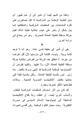 ‫ﻭﻟﻌﻠﻪ ﻤﻥ ﺍﻟﻤﻬﻡ ﺃﻴﻀﺎ ﺃﻥ ﻨﺸﻴﺭ ﺇﻟﻰ ﺃﻥ ﻋﺩﻡ ﻅﻬﻭﺭ ﺃﻯ‬
‫ﺒﺩﻴل ﻟﻠﻁﺒﻌﺔ ﺍﻟﻭﻁﻨﻴﺔ ﻤﻥ ﺍﻟﻤﺎﺭﻜﺴﻴﺔ ﻟﻪ ﺜﻘل ﺠﻤﺎﻫﻴﺭﻯ ﻋﻠﻰ‬
‫ﻜﺜﺭﺓ ﺍﻟﻤﺸﺎﺤﻨﺎﺕ ﺒﻴﻥ ﺍﻟﻤﻨﻅﻤﺎﺕ ﺍﻟﻤﺎﺭﻜﺴﻴﺔ ﻭﺍﻨﺸﻘﺎﻗﺎﺘﻬﺎ ﺇﻨﻤﺎ‬
‫ﻴﺩل ﺒﺸﻜل ﺃﻭ ﺒﺂﺨﺭ ﻋﻠﻰ ﻏﻴﺎﺏ ﺇﻤﻜﺎﻨﻴﺔ ﻓﻌﻠﻴﺔ ﺁﻨﺫﺍﻙ ﻟﻘﻴﺎﻡ‬
‫ﺤﺭﻜﺔ ﻤﺴﺘﻘﻠﺔ ﻟﻠﻁﺒﻘﺔ ﺍﻟﻌﺎﻤﻠﺔ ﺍﻟﻤﺼﺭﻴﺔ.. ﻭﻫﻭ ﺃﻤﺭ ﻴﺤﺘﺎﺝ ﺇﻟﻰ‬
                                            ‫ﺩﺭﺍﺴﺔ ﺃﺨﺭﻯ.‬

‫ﺒﻘﻰ ﺃﻥ ﺃﺸﻴﺭ ﺇﻟﻰ ﺤﻘﻴﻘﺔ ﹸﻨﺴﻰ ﻋﺎﺩﺓ.. ﻭﻫﻭ ﺃﻨﻪ ﻻ ﺘﻭﺠﺩ‬
                         ‫ﺘ‬
‫ﻜﺘﺎﺒﺔ ﺒﺭﻴﺌﺔ.. ﻭﻟﻴﺴﺕ ﺍﻟﻜﺘﺎﺒﺔ ﺍﻟﺘﻰ ﻤﺎﺭﺴﺘﻬﺎ ﺍﻵﻥ ﺃﻗل ﺇﻏﺭﺍﻀﺎ‬
‫ﻤﻥ ﻏﻴﺭﻫﺎ. ﻻ ﺘﻨﻁﻠﻕ ﻫﺫﻩ ﺍﻟﻭﺭﻗﺔ ﻤﻥ ﺍﻓﺘﺭﺍﺽ ﺇﻤﻜﺎﻨﻴﺔ ﺤﺭﻜﺔ‬
‫ﻤﺴﺘﻘﻠﺔ ﻟﻠﻁﺒﻘﺔ ﺍﻟﻌﺎﻤﻠﺔ ﺍﻵﻥ، ﻭﻻ ﺘﻨﻔﻴﻬﺎ.. ﻭﻟﻜﻨﻬﺎ ﺘﻔﺘﺭﺽ ﺃﻥ‬
‫ﺍﻹﻴﺩﻴﻭﻟﻭﺠﻴﺎ ﺍﻟﻭﻁﻨﻴﺔ ﺍﻟﻤﺎﺭﻜﺴﻴﺔ ﻗﺩ ﺍﻨﺘﻬﻰ ﺩﻭﺭﻫﺎ ﺒﺎﻟﻔﻌل.. ﻤﻨﺫ‬
‫ﺯﻤﻥ.. ﻟﻴﺱ ﺒﺎﻟﻨﺴﺒﺔ ﻟﻠﻁﺒﻘﺔ ﺍﻟﻌﺎﻤﻠﺔ.. ﻭﻟﻜﻥ ﺒﺎﻟﻨﺴﺒﺔ ﻟﻠﻔﺌﺔ ﺍﻟﺘﻰ‬
‫ﺤﻤﻠﺘﻬﺎ ﺒﺎﻟﻔﻌل: ﺍﻹﻨﺘﻠﻴﺠﻨﺴﻴﺎ ﺍﻟﻤﺼﺭﻴﺔ ﺍﻟﻤﺩﻴﻨﻴﺔ.. ﻭﺒﺎﻟﺫﺍﺕ‬
                           ‫ﻗﻁﺎﻋﺎﺘﻬﺎ ﺍﻷﻜﺜﺭ ﻁﻤﻭﺤﺎ ﻭﻤﻘﺩﺭﺓ.‬
‫ﻟﻘﺩ ﻜﺎﻥ ﻤﻥ ﺁﺜﺎﺭ ﺍﺴﺘﺴﻼﻡ ﺍﻟﻤﻨﻅﻤﺎﺕ ﺍﻟﻤﺎﺭﻜﺴﻴﺔ ﻟﻠﻨﻅﺎﻡ-‬
‫ﻭﻷﺴﺒﺎﺏ ﺃﺨﺭﻯ ﺃﻴﻀﺎ- ﺃﻥ ﺍﻨﺘﻘﻠﺕ ﺭﺍﻴﺔ ﻜﻔﺎﺡ ﺍﻹﻨﺘﻠﻴﺠﻨﺴﻴﺎ‬
‫ﺍﻟﺴﺎﺨﻁﺔ ﺇﻟﻰ ﺇﻴﺩﻴﻭﻟﻭﺠﻴﺔ ﺍﻹﺴﻼﻡ ﺍﻟﺴﻴﺎﺴﻰ ﻓﻰ ﺼﻭﺭﺘﻪ‬
‫ﺍﻟﺘﻜﻔﻴﺭﻴﺔ.. ﻭﻀﺩ ﻤﺠﻤل ﺍﻟﻔﻜﺭﺓ ﺍﻟﻭﻁﻨﻴﺔ. ﻭﻓﻰ ﺃﻗﺼﻰ ﺘﻌﺒﻴﺭﺍﺕ‬

                         ‫- ٢٦٤ -‬
 