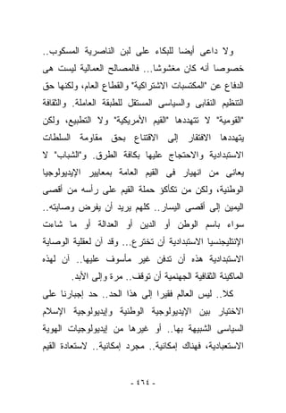 ‫ﻭﻻ ﺩﺍﻋﻰ ﺃﻴﻀﺎ ﻟﻠﺒﻜﺎﺀ ﻋﻠﻰ ﻟﺒﻥ ﺍﻟﻨﺎﺼﺭﻴﺔ ﺍﻟﻤﺴﻜﻭﺏ..‬
‫ﺨﺼﻭﺼﺎ ﺃﻨﻪ ﻜﺎﻥ ﻤﻐﺸﻭﺸﺎ... ﻓﺎﻟﻤﺼﺎﻟﺢ ﺍﻟﻌﻤﺎﻟﻴﺔ ﻟﻴﺴﺕ ﻫﻰ‬
‫ﺍﻟﺩﻓﺎﻉ ﻋﻥ "ﺍﻟﻤﻜﺘﺴﺒﺎﺕ ﺍﻻﺸﺘﺭﺍﻜﻴﺔ" ﻭﺍﻟﻘﻁﺎﻉ ﺍﻟﻌﺎﻡ، ﻭﻟﻜﻨﻬﺎ ﺤﻕ‬
‫ﺍﻟﺘﻨﻅﻴﻡ ﺍﻟﻨﻘﺎﺒﻰ ﻭﺍﻟﺴﻴﺎﺴﻰ ﺍﻟﻤﺴﺘﻘل ﻟﻠﻁﺒﻘﺔ ﺍﻟﻌﺎﻤﻠﺔ. ﻭﺍﻟﺜﻘﺎﻓﺔ‬
‫"ﺍﻟﻘﻭﻤﻴﺔ" ﻻ ﺘﺘﻬﺩﺩﻫﺎ "ﺍﻟﻘﻴﻡ ﺍﻷﻤﺭﻴﻜﻴﺔ" ﻭﻻ ﺍﻟﺘﻁﺒﻴﻊ، ﻭﻟﻜﻥ‬
‫ﻴﺘﻬﺩﺩﻫﺎ ﺍﻻﻓﺘﻘﺎﺭ ﺇﻟﻰ ﺍﻻﻗﺘﻨﺎﻉ ﺒﺤﻕ ﻤﻘﺎﻭﻤﺔ ﺍﻟﺴﻠﻁﺎﺕ‬
‫ﺍﻻﺴﺘﺒﺩﺍﺩﻴﺔ ﻭﺍﻻﺤﺘﺠﺎﺝ ﻋﻠﻴﻬﺎ ﺒﻜﺎﻓﺔ ﺍﻟﻁﺭﻕ. ﻭ"ﺍﻟﺸﺒﺎﺏ" ﻻ‬
‫ﻴﻌﺎﻨﻰ ﻤﻥ ﺍﻨﻬﻴﺎﺭ ﻓﻰ ﺍﻟﻘﻴﻡ ﺍﻟﻌﺎﻤﺔ ﺒﻤﻌﺎﻴﻴﺭ ﺍﻹﻴﺩﻴﻭﻟﻭﺠﻴﺎ‬
‫ﺍﻟﻭﻁﻨﻴﺔ، ﻭﻟﻜﻥ ﻤﻥ ﺘﻜﺄﻜﺅ ﺤﻤﻠﺔ ﺍﻟﻘﻴﻡ ﻋﻠﻰ ﺭﺃﺴﻪ ﻤﻥ ﺃﻗﺼﻰ‬
‫ﺍﻟﻴﻤﻴﻥ ﺇﻟﻰ ﺃﻗﺼﻰ ﺍﻟﻴﺴﺎﺭ.. ﻜﻠﻬﻡ ﻴﺭﻴﺩ ﺃﻥ ﻴﻔﺭﺽ ﻭﺼﺎﻴﺘﻪ..‬
‫ﺴﻭﺍﺀ ﺒﺎﺴﻡ ﺍﻟﻭﻁﻥ ﺃﻭ ﺍﻟﺩﻴﻥ ﺃﻭ ﺍﻟﻌﺩﺍﻟﺔ ﺃﻭ ﻤﺎ ﺸﺎﺀﺕ‬
‫ﺍﻹﻨﺘﻠﻴﺠﻨﺴﻴﺎ ﺍﻻﺴﺘﺒﺩﺍﺩﻴﺔ ﺃﻥ ﺘﺨﺘﺭﻉ... ﻭﻗﺩ ﺁﻥ ﻟﻌﻘﻠﻴﺔ ﺍﻟﻭﺼﺎﻴﺔ‬
‫ﺍﻻﺴﺘﺒﺩﺍﺩﻴﺔ ﻫﺫﻩ ﺃﻥ ﹸﺩﻓﻥ ﻏﻴﺭ ﻤﺄﺴﻭﻑ ﻋﻠﻴﻬﺎ.. ﺁﻥ ﻟﻬﺫﻩ‬
                             ‫ﺘ‬
        ‫ﺍﻟﻤﺎﻜﻴﻨﺔ ﺍﻟﺜﻘﺎﻓﻴﺔ ﺍﻟﺠﻬﻨﻤﻴﺔ ﺃﻥ ﹸﻭﻗﻑ.. ﻤﺭﺓ ﻭﺇﻟﻰ ﺍﻷﺒﺩ.‬
                            ‫ﺘ‬
‫ﻜﻼ.. ﻟﻴﺱ ﺍﻟﻌﺎﻟﻡ ﻓﻘﻴﺭﺍ ﺇﻟﻰ ﻫﺫﺍ ﺍﻟﺤﺩ.. ﺤﺩ ﺇﺠﺒﺎﺭﻨﺎ ﻋﻠﻰ‬
‫ﺍﻻﺨﺘﻴﺎﺭ ﺒﻴﻥ ﺍﻹﻴﺩﻴﻭﻟﻭﺠﻴﺔ ﺍﻟﻭﻁﻨﻴﺔ ﻭﺇﻴﺩﻴﻭﻟﻭﺠﻴﺔ ﺍﻹﺴﻼﻡ‬
‫ﺍﻟﺴﻴﺎﺴﻰ ﺍﻟﺸﺒﻴﻬﺔ ﺒﻬﺎ.. ﺃﻭ ﻏﻴﺭﻫﺎ ﻤﻥ ﺇﻴﺩﻴﻭﻟﻭﺠﻴﺎﺕ ﺍﻟﻬﻭﻴﺔ‬
‫ﺍﻻﺴﺘﻌﺒﺎﺩﻴﺔ، ﻓﻬﻨﺎﻙ ﺇﻤﻜﺎﻨﻴﺔ.. ﻤﺠﺭﺩ ﺇﻤﻜﺎﻨﻴﺔ.. ﻻﺴﺘﻌﺎﺩﺓ ﺍﻟﻘﻴﻡ‬


                         ‫- ٤٦٤ -‬
 