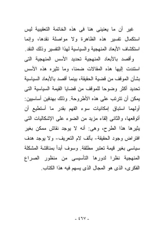 ‫ﻏﻴﺭ ﺃﻥ ﻤﺎ ﻴﻌﻨﻴﻨﻰ ﻫﻨﺎ ﻓﻰ ﻫﺫﻩ ﺍﻟﺨﺎﺘﻤﺔ ﺍﻟﺘﻌﻘﻴﺒﻴﺔ ﻟﻴﺱ‬
‫ﺍﺴﺘﻜﻤﺎل ﺘﻔﺴﻴﺭ ﻫﺫﻩ ﺍﻟﻅﺎﻫﺭﺓ ﻭﻻ ﻤﻭﺍﺼﻠﺔ ﻨﻘﺩﻫﺎ، ﻭﺇﻨﻤﺎ‬
‫ﺍﺴﺘﻜﺸﺎﻑ ﺍﻷﺒﻌﺎﺩ ﺍﻟﻤﻨﻬﺠﻴﺔ ﻭﺍﻟﺴﻴﺎﺴﻴﺔ ﻟﻬﺫﺍ ﺍﻟﺘﻔﺴﻴﺭ ﻭﺫﻟﻙ ﺍﻟﻨﻘﺩ.‬
‫ﻭﺃﻗﺼﺩ ﺒﺎﻷﺒﻌﺎﺩ ﺍﻟﻤﻨﻬﺠﻴﺔ ﺘﺤﺩﻴﺩ ﺍﻷﺴﺱ ﺍﻟﻤﻨﻬﺠﻴﺔ ﺍﻟﺘﻰ‬
‫ﺍﺴﺘﻨﺩﺕ ﺇﻟﻴﻬﺎ ﻫﺫﻩ ﺍﻟﻤﻘﺎﻻﺕ ﻀﻤﻨﺎ، ﻭﻤﺎ ﺘﺜﻴﺭﻩ ﻫﺫﻩ ﺍﻷﺴﺱ‬
‫ﺒﺸﺄﻥ ﺍﻟﻤﻭﻗﻑ ﻤﻥ ﻗﻀﻴﺔ ﺍﻟﺤﻘﻴﻘﺔ، ﺒﻴﻨﻤﺎ ﺃﻗﺼﺩ ﺒﺎﻷﺒﻌﺎﺩ ﺍﻟﺴﻴﺎﺴﻴﺔ‬
‫ﺘﺤﺩﻴﺩ ﺃﻜﺜﺭ ﻭﻀﻭﺤﺎ ﻟﻠﻤﻭﻗﻑ ﻤﻥ ﻗﻀﺎﻴﺎ ﺍﻟﻘﻴﻤﺔ ﺍﻟﺴﻴﺎﺴﻴﺔ ﺍﻟﺘﻰ‬
‫ﻴﻤﻜﻥ ﺃﻥ ﺘﺘﺭﺘﺏ ﻋﻠﻰ ﻫﺫﻩ ﺍﻷﻁﺭﻭﺤﺔ. ﻭﺫﻟﻙ ﺒﻬﺩﻓﻴﻥ ﺃﺴﺎﺴﻴﻴﻥ:‬
‫ﺃﻭﻟﻬﻤﺎ ﺍﺴﺘﺒﺎﻕ ﺇﻤﻜﺎﻨﻴﺎﺕ ﺴﻭﺀ ﺍﻟﻔﻬﻡ ﺒﻘﺩﺭ ﻤﺎ ﺃﺴﺘﻁﻴﻊ ﺃﻥ‬
‫ﺃﺘﻭﻗﻌﻬﺎ، ﻭﺍﻟﺜﺎﻨﻰ ﺇﻟﻘﺎﺀ ﻤﺯﻴﺩ ﻤﻥ ﺍﻟﻀﻭﺀ ﻋﻠﻰ ﺍﻹﺸﻜﺎﻟﻴﺎﺕ ﺍﻟﺘﻰ‬
‫ﻴﺜﻴﺭﻫﺎ ﻫﺫﺍ ﺍﻟﻁﺭﺡ، ﻭﻫﻰ: ﺃﻨﻪ ﻻ ﻴﻭﺠﺩ ﻨﻘﺎﺵ ﻤﻤﻜﻥ ﺒﻐﻴﺭ‬
‫ﺍﻓﺘﺭﺍﺽ ﻭﺠﻭﺩ ﺍﻟﺤﻘﻴﻘﺔ- ﺒﺄﻟﻑ ﻻﻡ ﺍﻟﺘﻌﺭﻴﻑ- ﻭﻻ ﻴﻭﺠﺩ ﻫﺩﻑ‬
‫ﺴﻴﺎﺴﻰ ﺒﻐﻴﺭ ﻗﻴﻤﺔ ﺘﻌﺘﺒﺭ ﻤﻁﻠﻘﺔ. ﻭﺴﻭﻑ ﺃﺒﺩﺃ ﺒﻤﻨﺎﻗﺸﺔ ﺍﻟﻤﺸﻜﻠﺔ‬
‫ﺍﻟﻤﻨﻬﺠﻴﺔ ﻨﻅﺭﺍ ﻟﺩﻭﺭﻫﺎ ﺍﻟﺘﺄﺴﻴﺴﻰ ﻤﻥ ﻤﻨﻅﻭﺭ ﺍﻟﺼﺭﺍﻉ‬
        ‫ﺍﻟﻔﻜﺭﻯ، ﺍﻟﺫﻯ ﻫﻭ ﺍﻟﻤﺠﺎل ﺍﻟﺫﻯ ‪‬ﺴﻬﻡ ﻓﻴﻪ ﻫﺫﺍ ﺍﻟﻜﺘﺎﺏ.‬
                           ‫ﻴ‬




                         ‫- ٧٦٤ -‬
 