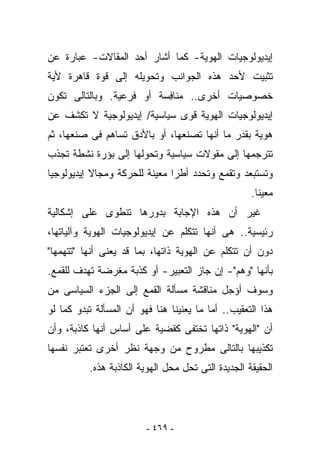 ‫ﺇﻴﺩﻴﻭﻟﻭﺠﻴﺎﺕ ﺍﻟﻬﻭﻴﺔ- ﻜﻤﺎ ﺃﺸﺎﺭ ﺃﺤﺩ ﺍﻟﻤﻘﺎﻻﺕ- ﻋﺒﺎﺭﺓ ﻋﻥ‬
‫ﺘﺜﺒﻴﺕ ﻷﺤﺩ ﻫﺫﻩ ﺍﻟﺠﻭﺍﻨﺏ ﻭﺘﺤﻭﻴﻠﻪ ﺇﻟﻰ ﻗﻭﺓ ﻗﺎﻫﺭﺓ ﻷﻴﺔ‬
‫ﺨﺼﻭﺼﻴﺎﺕ ﺃﺨﺭﻯ.. ﻤﻨﺎ ِﺴﺔ ﺃﻭ ﻓﺭﻋﻴﺔ. ﻭﺒﺎﻟﺘﺎﻟﻰ ﺘﻜﻭﻥ‬
                          ‫ﻓ‬
‫ﺇﻴﺩﻴﻭﻟﻭﺠﻴﺎﺕ ﺍﻟﻬﻭﻴﺔ ﻗﻭﻯ ﺴﻴﺎﺴﻴﺔ/ ﺇﻴﺩﻴﻭﻟﻭﺠﻴﺔ ﻻ ﺘﻜﺸﻑ ﻋﻥ‬
‫ﻫﻭﻴﺔ ﺒﻘﺩﺭ ﻤﺎ ﺃﻨﻬﺎ ﺘﺼﻨﻌﻬﺎ، ﺃﻭ ﺒﺎﻷﺩﻕ ﺘﺴﺎﻫﻡ ﻓﻰ ﺼﻨﻌﻬﺎ، ﺜﻡ‬
‫ﺘﺘﺭﺠﻤﻬﺎ ﺇﻟﻰ ﻤﻘﻭﻻﺕ ﺴﻴﺎﺴﻴﺔ ﻭﺘﺤﻭﻟﻬﺎ ﺇﻟﻰ ﺒﺅﺭﺓ ﻨﺸﻁﺔ ﺘﺠﺫﺏ‬
‫ﻭﺘﺴﺘﺒﻌﺩ ﻭﺘﻘﻤﻊ ﻭﺘﺤﺩﺩ ﺃﻁﺭﺍ ﻤﻌﻴﻨﺔ ﻟﻠﺤﺭﻜﺔ ﻭﻤﺠﺎﻻ ﺇﻴﺩﻴﻭﻟﻭﺠﻴﺎ‬
                                                    ‫ﻤﻌﻴﻨﺎ.‬
‫ﻏﻴﺭ ﺃﻥ ﻫﺫﻩ ﺍﻹﺠﺎﺒﺔ ﺒﺩﻭﺭﻫﺎ ﺘﻨﻁﻭﻯ ﻋﻠﻰ ﺇﺸﻜﺎﻟﻴﺔ‬
‫ﺭﺌﻴﺴﻴﺔ.. ﻫﻰ ﺃﻨﻬﺎ ﺘﺘﻜﻠﻡ ﻋﻥ ﺇﻴﺩﻴﻭﻟﻭﺠﻴﺎﺕ ﺍﻟﻬﻭﻴﺔ ﻭﺁﻟﻴﺎﺘﻬﺎ،‬
‫ﺩﻭﻥ ﺃﻥ ﺘﺘﻜﻠﻡ ﻋﻥ ﺍﻟﻬﻭﻴﺔ ﺫﺍﺘﻬﺎ، ﺒﻤﺎ ﻗﺩ ﻴﻌﻨﻰ ﺃﻨﻬﺎ "ﺘﺘﻬﻤﻬﺎ"‬
‫ﺒﺄﻨﻬﺎ "ﻭﻫﻡ"- ﺇﻥ ﺠﺎﺯ ﺍﻟﺘﻌﺒﻴﺭ- ﺃﻭ ﻜﺫﺒﺔ ‪‬ﻐﺭﻀﺔ ﺘﻬﺩﻑ ﻟﻠﻘﻤﻊ.‬
                ‫ﻤ‬
‫ﻭﺴﻭﻑ ﺃﺅﺠل ﻤﻨﺎﻗﺸﺔ ﻤﺴﺄﻟﺔ ﺍﻟﻘﻤﻊ ﺇﻟﻰ ﺍﻟﺠﺯﺀ ﺍﻟﺴﻴﺎﺴﻰ ﻤﻥ‬
‫ﻫﺫﺍ ﺍﻟﺘﻌﻘﻴﺏ.. ﺃﻤﺎ ﻤﺎ ﻴﻌﻨﻴﻨﺎ ﻫﻨﺎ ﻓﻬﻭ ﺃﻥ ﺍﻟﻤﺴﺄﻟﺔ ﺘﺒﺩﻭ ﻜﻤﺎ ﻟﻭ‬
‫ﺃﻥ "ﺍﻟﻬﻭﻴﺔ" ﺫﺍﺘﻬﺎ ﺘﺨﺘﻔﻰ ﻜﻘﻀﻴﺔ ﻋﻠﻰ ﺃﺴﺎﺱ ﺃﻨﻬﺎ ﻜﺎﺫﺒﺔ، ﻭﺃﻥ‬
‫ﺘﻜﺫﻴﺒﻬﺎ ﺒﺎﻟﺘﺎﻟﻰ ﻤﻁﺭﻭﺡ ﻤﻥ ﻭﺠﻬﺔ ﻨﻅﺭ ﺃﺨﺭﻯ ﺘﻌﺘﺒﺭ ﻨﻔﺴﻬﺎ‬
          ‫ﺍﻟﺤﻘﻴﻘﺔ ﺍﻟﺠﺩﻴﺩﺓ ﺍﻟﺘﻰ ﺘﺤل ﻤﺤل ﺍﻟﻬﻭﻴﺔ ﺍﻟﻜﺎﺫﺒﺔ ﻫﺫﻩ.‬




                         ‫- ٩٦٤ -‬
 