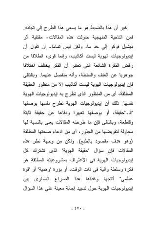 ‫ﻏﻴﺭ ﺃﻥ ﻫﺫﺍ ﺒﺎﻟﻀﺒﻁ ﻫﻭ ﻤﺎ ﻴﺴﻌﻰ ﻫﺫﺍ ﺍﻟﻁﺭﺡ ﺇﻟﻰ ﺘﺠﻨﺒﻪ.‬
‫ﻓﻤﻥ ﺍﻟﻨﺎﺤﻴﺔ ﺍﻟﻤﻨﻬﺠﻴﺔ ﺤﺎﻭﻟﺕ ﻫﺫﻩ ﺍﻟﻤﻘﺎﻻﺕ- ﻤﻘﺘﻔﻴﺔ ﺃﺜﺭ‬
‫ﻤﻴﺸﻴل ﻓﻭﻜﻭ ﺇﻟﻰ ﺤﺩ ﻤﺎ، ﻭﻟﻜﻥ ﻟﻴﺱ ﺘﻤﺎﻤﺎ- ﺃﻥ ﺘﻘﻭل ﺃﻥ‬
‫ﺇﻴﺩﻴﻭﻟﻭﺠﻴﺎﺕ ﺍﻟﻬﻭﻴﺔ ﻟﻴﺴﺕ ﺃﻜﺎﺫﻴﺏ، ﻭﺇﻨﻤﺎ ﻗﻭﻯ، ﺍﻨﻁﻼﻗﺎ ﻤﻥ‬
‫ﺭﻓﺽ ﺍﻟﻔﻜﺭﺓ ﺍﻟﺸﺎﺌﻌﺔ ﺍﻟﺘﻰ ﺘﻌﺘﺒﺭ ﺃﻥ ﺍﻟﻔﻜﺭ ﻴﺨﺘﻠﻑ ﺍﺨﺘﻼﻓﺎ‬
‫ﺠﻭﻫﺭﻴﺎ ﻋﻥ ﺍﻟﻌﻨﻑ ﻭﺍﻟﺴﻠﻁﺔ، ﻭﺃﻨﻪ ﻤﻨﻔﺼل ﻋﻨﻬﻤﺎ. ﻭﺒﺎﻟﺘﺎﻟﻰ‬
‫ﻓﺈﻥ ﺇﻴﺩﻴﻭﻟﻭﺠﻴﺎﺕ ﺍﻟﻬﻭﻴﺔ ﻟﻴﺴﺕ ﺃﻜﺎﺫﻴﺏ ﺇﻻ ﻤﻥ ﻤﻨﻅﻭﺭ ﺍﻟﺤﻘﻴﻘﺔ‬
‫ﺍﻟﻤﻁﻠﻘﺔ، ﺃﻯ ﻤﻥ ﺍﻟﻤﻨﻅﻭﺭ ﺍﻟﺫﻯ ﺘﻁﺭﺡ ﺒﻪ ﺇﻴﺩﻴﻭﻟﻭﺠﻴﺎﺕ ﺍﻟﻬﻭﻴﺔ‬
‫ﻨﻔﺴﻬﺎ. ﺫﻟﻙ ﺃﻥ ﺇﻴﺩﻴﻭﻟﻭﺠﻴﺎﺕ ﺍﻟﻬﻭﻴﺔ ﺘﻁﺭﺡ ﻨﻔﺴﻬﺎ ﺒﻭﺼﻔﻬﺎ‬
‫"ﺍﻟـ"ﺤﻘﻴﻘﺔ، ﺃﻭ ﺒﻭﺼﻔﻬﺎ ﺘﻌﺒﻴﺭﺍ ﻭﺩﻓﺎﻋﺎ ﻋﻥ ﺤﻘﻴﻘﺔ ﺜﺎﺒﺘﺔ‬
‫ﻭﻗﺎﻁﻌﺔ، ﻭﺒﺎﻟﺘﺎﻟﻰ ﻓﺈﻥ ﻤﺎ ﻁﺭﺤﺘﻪ ﺍﻟﻤﻘﺎﻻﺕ ﻴﻌﻨﻰ ﺒﺎﻟﻨﺴﺒﺔ ﻟﻬﺎ‬
‫ﻤﺤﺎﻭﻟﺔ ﻟﺘﻘﻭﻴﻀﻬﺎ ﻤﻥ ﺍﻟﺠﺫﻭﺭ، ﺃﻯ ﻤﻥ ﺍﺩﻋﺎﺀ ﺼﺤﺘﻬﺎ ﺍﻟﻤﻁﻠﻘﺔ‬
‫)ﻭﻫﻭ ﻫﺩﻑ ﻤﻘﺼﻭﺩ ﺒﺎﻟﻁﺒﻊ(. ﻭﻟﻜﻥ ﻤﻥ ﻭﺠﻬﺔ ﻨﻅﺭ ﻫﺫﻩ‬
‫ﺍﻟﻤﻘﺎﻻﺕ ﻓﺈﻥ ﺴﺅﺍل "ﺤﻘﻴﻘﺔ ﺍﻟﻬﻭﻴﺔ" ﺍﻟﺫﻯ ﺘﺸﺘﺭﻙ ﻜل‬
‫ﺇﻴﺩﻴﻭﻟﻭﺠﻴﺎﺕ ﺍﻟﻬﻭﻴﺔ ﻓﻰ ﺍﻻﻋﺘﺭﺍﻑ ﺒﻤﺸﺭﻭﻋﻴﺘﻪ ﺍﻟﻤﻁﻠﻘﺔ ﻫﻭ‬
‫ﻓﻜﺭﺓ ﻭﺴﻠﻁﺔ ﻭﺁﻟﻴﺔ ﻓﻰ ﺫﺍﺕ ﺍﻟﻭﻗﺕ، ﺃﻭ ﺒﺅﺭﺓ "ﻭﻫﻤﻴﺔ" ﺃﻭ "ﻗﻭﺓ‬
‫ﻋﻅﻤﻰ" ﺃﻨﺘﺠﻬﺎ ﻭﻏﺫﺍﻫﺎ ﻫﺫﺍ ﺍﻟﺼﺭﺍﻉ ﺍﻟﻀﺎﺭﻯ ﺒﻴﻥ‬
‫ﺇﻴﺩﻴﻭﻟﻭﺠﻴﺎﺕ ﺍﻟﻬﻭﻴﺔ ﺤﻭل ﺘﺴﻴﻴﺩ ﺇﺠﺎﺒﺔ ﻤﻌﻴﻨﺔ ﻋﻠﻰ ﻫﺫﺍ ﺍﻟﺴﺅﺍل‬


                        ‫- ٠٧٤ -‬
 