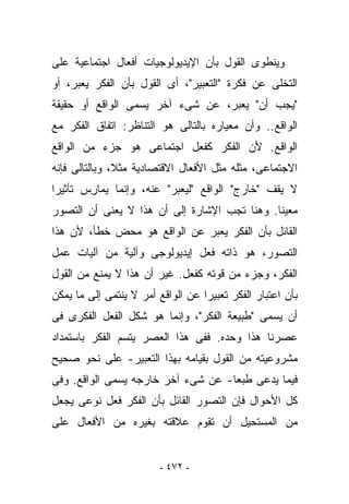 ‫ﻭﻴﻨﻁﻭﻯ ﺍﻟﻘﻭل ﺒﺄﻥ ﺍﻹﻴﺩﻴﻭﻟﻭﺠﻴﺎﺕ ﺃﻓﻌﺎل ﺍﺠﺘﻤﺎﻋﻴﺔ ﻋﻠﻰ‬
‫ﺍﻟﺘﺨﻠﻰ ﻋﻥ ﻓﻜﺭﺓ "ﺍﻟﺘﻌﺒﻴﺭ"، ﺃﻯ ﺍﻟﻘﻭل ﺒﺄﻥ ﺍﻟﻔﻜﺭ ﻴﻌ ‪‬ﺭ، ﺃﻭ‬
     ‫ﺒ‬
‫"ﻴﺠﺏ ﺃﻥ" ﻴﻌﺒﺭ، ﻋﻥ ﺸﻰﺀ ﺁﺨﺭ ﻴﺴﻤﻰ ﺍﻟﻭﺍﻗﻊ ﺃﻭ ﺤﻘﻴﻘﺔ‬
‫ﺍﻟﻭﺍﻗﻊ.. ﻭﺃﻥ ﻤﻌﻴﺎﺭﻩ ﺒﺎﻟﺘﺎﻟﻰ ﻫﻭ ﺍﻟﺘﻨﺎﻅﺭ: ﺍﺘﻔﺎﻕ ﺍﻟﻔﻜﺭ ﻤﻊ‬
‫ﺍﻟﻭﺍﻗﻊ. ﻷﻥ ﺍﻟﻔﻜﺭ ﻜﻔﻌل ﺍﺠﺘﻤﺎﻋﻰ ﻫﻭ ﺠﺯﺀ ﻤﻥ ﺍﻟﻭﺍﻗﻊ‬
‫ﺍﻻﺠﺘﻤﺎﻋﻰ، ﻤﺜﻠﻪ ﻤﺜل ﺍﻷﻓﻌﺎل ﺍﻻﻗﺘﺼﺎﺩﻴﺔ ﻤﺜﻼ، ﻭﺒﺎﻟﺘﺎﻟﻰ ﻓﺈﻨﻪ‬
‫ﻻ ﻴﻘﻑ "ﺨﺎﺭﺝ" ﺍﻟﻭﺍﻗﻊ "ﻟﻴﻌ ‪‬ﺭ" ﻋﻨﻪ، ﻭﺇﻨﻤﺎ ﻴﻤﺎ ِﺱ ﺘﺄﺜﻴﺭﺍ‬
        ‫ﺭ‬                  ‫ﺒ‬
‫ﻤﻌﻴﻨﺎ. ﻭﻫﻨﺎ ﺘﺠﺏ ﺍﻹﺸﺎﺭﺓ ﺇﻟﻰ ﺃﻥ ﻫﺫﺍ ﻻ ﻴﻌﻨﻰ ﺃﻥ ﺍﻟﺘﺼﻭﺭ‬
‫ﺍﻟﻘﺎﺌل ﺒﺄﻥ ﺍﻟﻔﻜﺭ ﻴﻌ ‪‬ﺭ ﻋﻥ ﺍﻟﻭﺍﻗﻊ ﻫﻭ ﻤﺤﺽ ﺨﻁﺄ، ﻷﻥ ﻫﺫﺍ‬
                              ‫ﺒ‬
‫ﺍﻟﺘﺼﻭﺭ، ﻫﻭ ﺫﺍﺘﻪ ﻓﻌل ﺇﻴﺩﻴﻭﻟﻭﺠﻰ ﻭﺁﻟﻴﺔ ﻤﻥ ﺁﻟﻴﺎﺕ ﻋﻤل‬
‫ﺍﻟﻔﻜﺭ، ﻭﺠﺯﺀ ﻤﻥ ﻗﻭﺘﻪ ﻜﻔﻌل. ﻏﻴﺭ ﺃﻥ ﻫﺫﺍ ﻻ ﻴﻤﻨﻊ ﻤﻥ ﺍﻟﻘﻭل‬
‫ﺒﺄﻥ ﺍﻋﺘﺒﺎﺭ ﺍﻟﻔﻜﺭ ﺘﻌﺒﻴﺭﺍ ﻋﻥ ﺍﻟﻭﺍﻗﻊ ﺃﻤﺭ ﻻ ﻴﻨﺘﻤﻰ ﺇﻟﻰ ﻤﺎ ﻴﻤﻜﻥ‬
‫ﺃﻥ ﻴﺴﻤﻰ "ﻁﺒﻴﻌﺔ ﺍﻟﻔﻜﺭ"، ﻭﺇﻨﻤﺎ ﻫﻭ ﺸﻜل ﺍﻟﻔﻌل ﺍﻟﻔﻜﺭﻯ ﻓﻰ‬
‫ﻋﺼﺭﻨﺎ ﻫﺫﺍ ﻭﺤﺩﻩ. ﻓﻔﻰ ﻫﺫﺍ ﺍﻟﻌﺼﺭ ﻴﺘﺴﻡ ﺍﻟﻔﻜﺭ ﺒﺎﺴﺘﻤﺩﺍﺩ‬
‫ﻤﺸﺭﻭﻋﻴﺘﻪ ﻤﻥ ﺍﻟﻘﻭل ﺒﻘﻴﺎﻤﻪ ﺒﻬﺫﺍ ﺍﻟﺘﻌﺒﻴﺭ- ﻋﻠﻰ ﻨﺤﻭ ﺼﺤﻴﺢ‬
‫ﻓﻴﻤﺎ ﻴﺩﻋﻰ ﻁﺒﻌﺎ- ﻋﻥ ﺸﻰﺀ ﺁﺨﺭ ﺨﺎﺭﺠﻪ ﻴﺴﻤﻰ ﺍﻟﻭﺍﻗﻊ. ﻭﻓﻰ‬
‫ﻜل ﺍﻷﺤﻭﺍل ﻓﺈﻥ ﺍﻟﺘﺼﻭﺭ ﺍﻟﻘﺎﺌل ﺒﺄﻥ ﺍﻟﻔﻜﺭ ﻓﻌل ﻨﻭﻋﻰ ﻴﺠﻌل‬
‫ﻤﻥ ﺍﻟﻤﺴﺘﺤﻴل ﺃﻥ ﺘﻘﻭﻡ ﻋﻼﻗﺘﻪ ﺒﻐﻴﺭﻩ ﻤﻥ ﺍﻷﻓﻌﺎل ﻋﻠﻰ‬


                         ‫- ٢٧٤ -‬
 