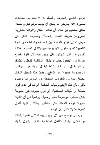 ‫ﺍﻟﻭﺍﻗﻊ، ﺍﻟﺸﺎﺌﻊ ﻭﺍﻟﻤﺄﻟﻭﻑ ﻭﺍﻟﻤﺴﻠﻡ ﺒﻪ، ﻻ ﻴﺨﻠﻭ ﻤﻥ ﻤﺸﻜﻼﺕ‬
‫ﺨﻁﻴﺭﺓ، ﻷﻨﻪ ﻴﻔﺘﺭﺽ ﺃﻨﻪ ﻴﻤﻜﻥ ﺃﻥ ﻴﻭﺠﺩ ﻤﻭﻗﻊ ﻓﻜﺭﻯ ﻤﺴﺘﻘل‬
‫ﻤﻁﻠﻕ ﻨﺴﺘﻁﻴﻊ ﻤﻥ ﺨﻼﻟﻪ ﺃﻥ ﻨﺤﺎﻜﻡ ﺍﻷﻓﻜﺎﺭ ﻭ"ﺍﻟﻭﺍﻗﻊ" ﺒﺎﻟﻁﺭﻴﻘﺔ‬
‫ﺍﻟﻤﻌﺭﻭﻓﺔ: ﻁﺭﻴﻘﺔ "ﺍﻟﺼﺢ ﻭﺍﻟﺨﻁﺄ". ﻭﺒﺼﺭﻑ ﺍﻟﻨﻅﺭ ﻋﻥ‬
‫ﻤﺠﻤل ﺘﺤﻠﻴل ﻓﻭﻜﻭ ﻟﻠﻌﻼﻗﺔ ﺒﻴﻥ ﺍﻟﻤﻌﺭﻓﺔ ﻭﺍﻟﺴﻠﻁﺔ ﻓﺈﻥ ﻓﻜﺭﺓ‬
‫"ﺍﻟﺘﻌﺒﻴﺭ" ﻨﻔﺴﻬﺎ ﺘﺨﻭﻥ ﺫﺍﺘﻬﺎ ﻴﻭﻤﻴﺎ ﺤﻴﻥ ﻴﺘﻨﺎﻭل ﺃﻨﺼﺎﺭﻫﺎ ﺃﻓﻜﺎﺭﺍ‬
‫ﺃﺨﺭﻯ ﻏﻴﺭ ﺍﻟﺘﻰ ﻴﺘﺒﻨﻭﻨﻬﺎ. ﻓﻜل ﺇﻴﺩﻴﻭﻟﻭﺠﻴﺔ ﻭﻜل ﻓﻜﺭﺓ ﹸﺨﻀﻊ‬
   ‫ﺘ‬
‫ﻏﻴﺭﻫﺎ ﻤﻥ ﺍﻹﻴﺩﻴﻭﻟﻭﺠﻴﺎﺕ ﻭﺍﻷﻓﻜﺎﺭ ﺍﻟﻤﻨﺎﻓﺴﺔ ﻟﻠﺘﺤﻠﻴل ﺍﻨﻁﻼﻗﺎ‬
‫ﻤﻥ ﺃﻨﻬﺎ ﺃﻓﻌﺎل ﻤﻨﺩﺭﺠﺔ ﻓﻰ ﺸﺒﻜﺔ ﺍﻷﻓﻌﺎل ﺍﻻﺠﺘﻤﺎﻋﻴﺔ، ﻭﺘﺭﻓﺽ‬
‫ﺃﻥ ﺘﻌﺘﺒﺭﻫﺎ "ﺘﻌﺒﻴﺭﺍ" ﻋﻥ ﺍﻟﻭﺍﻗﻊ. ﻭﻴﺘﺨﺫ ﻫﺫﺍ ﺍﻟﺘﺤﻠﻴل ﺃﺸﻜﺎﻻ‬
‫ﻤﺨﺘﻠﻔﺔ، ﺒﺩﺀﺍ ﻤﻥ ﺍﻟﻤﻘﻭﻻﺕ ﺍﻟﺴﺎﺫﺠﺔ ﻋﻥ "ﺍﻟﻤﺅﺍﻤﺭﺍﺕ" ﻭﺍﻨﺘﻬﺎﺀ‬
‫ﺒﺎﻟﻘﻭل ﺒﺄﻥ ﻫﺫﻩ ﺍﻹﻴﺩﻴﻭﻟﻭﺠﻴﺎﺕ ﺍﻟﻤﻨﺎﻓﺴﺔ ﺃﺩﻭﺍﺕ ﻓﻰ ﺃﻴﺩﻯ ﻗﻭﻯ‬
‫ﻤﺘﺨﻠﻔﺔ ﺃﻭ ﻁﺒﻘﺎﺕ ﺍﺠﺘﻤﺎﻋﻴﺔ، ﺃﻯ ﻗﻭﻯ ﻤﺠﺭﺩﺓ ﻏﻴﺭ ﻤﻠﻤﻭﺴﺔ‬
‫ﺒﺸﻜل ﻤﺒﺎﺸﺭ، ﻤﻭﺼﻭﻤﺔ ﺒﺄﻨﻬﺎ ﺭﺠﻌﻴﺔ، ﻭﺭﺍﻏﺒﺔ ﻓﻰ ﺃﻥ "ﺘﺸﻭﻩ"‬
‫ﺼﻭﺭﺓ ﺍﻟﻭﺍﻗﻊ ﻟﻠﺤﻔﺎﻅ ﻋﻠﻰ ﺴﻠﻁﺘﻬﺎ ﻭﺒﺎﻟﺘﺎﻟﻰ ﻓﺈﻨﻬﺎ ﺃﻓﻌﺎل‬
                            ‫" ‪‬ﻐﺭﻀﺔ" ﻭﻻ ﺘﻌﺒﺭ ﻋﻥ ﺍﻟﻭﺍﻗﻊ.‬
                                                    ‫ﻤ‬
‫ﻭﺒﻤﻌﻨﻰ ﺃﻭﻀﺢ ﻓﺈﻥ ﻜل ﺇﻴﺩﻴﻭﻟﻭﺠﻴﺔ ﺘﺴﺘﺜﻨﻰ ﻨﻔﺴﻬﺎ ﺒﺎﻟﺫﺍﺕ‬
‫ﻤﻥ ﺘﺤﻠﻴل ﺍﻷﻓﻜﺎﺭ ﻜﺄﻓﻌﺎل ﺍﺠﺘﻤﺎﻋﻴﺔ، ﻟﺘﻨﻔﺭﺩ ﺒﺎﻟﻘﻭل ﺒﺄﻨﻬﺎ،‬


                         ‫- ٤٧٤ -‬
 