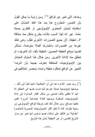 ‫ﻭﺤﺩﻫﺎ، ﺍﻟﺘﻰ ﺘﻌﺒﺭ ﻋﻥ ﺍﻟﻭﺍﻗﻊ )٤٨(. ﻭﻤﻥ ﺯﺍﻭﻴﺔ ﻤﺎ ﻴﻤﻜﻥ ﺍﻟﻘﻭل‬
‫ﺒﺄﻥ ﺍﻟﺘﺼﻭﺭ ﺍﻟﻤﻁﺭﻭﺡ ﻫﻨﺎ ﻴﻤﺩ ﻫﺫﺍ ﺍﻟﻨﻘﺩ ﺍﻟﻤﺘﺒﺎﺩل ﻋﻠﻰ‬
‫ﺍﺴﺘﻘﺎﻤﺘﻪ ﻟﻴﺸﻤل ﺍﻟﻤﺤﺘﻭﻯ ﺍﻹﻴﺩﻴﻭﻟﻭﺠﻰ ﺃﻭ ﺍﻟﻔﻜﺭﻯ ﺒﺼﻔﺔ‬
‫ﻋﺎﻤﺔ. ﻏﻴﺭ ﺃﻨﻪ ﻟﻬﺫﺍ ﺍﻟﺴﺒﺏ ﺒﺎﻟﺫﺍﺕ ﻴﻁﺭﺡ ﺒﺸﻜل ﺤﺎﺩ ﻤﺸﻜﻠﺔ‬
‫"ﺍﻟـ"ﺤﻘﻴﻘﺔ، ﻷﻥ ﺠﻤﻴﻊ ﺍﻟﺘﺼﻭﺭﺍﺕ ﺍﻷﺨﺭﻯ ﺘﻅل، ﻭﻫﻰ ﺘﻨﺘﻘﺩ‬
‫ﻏﻴﺭﻫﺎ ﻤﻥ ﺍﻟﺘﺼﻭﺭﺍﺕ ﺒﺎﻋﺘﺒﺎﺭﻫﺎ ﺃﻓﻌﺎﻻ ‪‬ﻐﺭﻀﺔ، ﺘﺴﺘﺄﺜﺭ‬
            ‫ﻤ‬
‫ﻟﻨﻔﺴﻬﺎ ﺒﻤﻭﻗﻊ ﺍﻟﺤﻘﻴﻘﺔ ﺍﻟﺤﺼﻴﻥ: ﺍﻟﺤﻘﻴﻘﺔ ﺒﺄﻟﻑ ﻻﻡ ﺍﻟﺘﻌﺭﻴﻑ، ﺜﻡ‬
‫ﺘﻨﻁﻠﻕ ﻤﻨﻪ ﻹﺩﺍﻨﺔ ﺍﻵﺨﺭﻴﻥ. ﻭﻤﻥ ﺨﻼل ﻫﺫﺍ ﺍﻟﺴﻠﻭﻙ ﺍﻟﻤﺘﺒﺎﺩل‬
‫ﺒﻴﻥ ﺍﻹﻴﺩﻴﻭﻟﻭﺠﻴﺎﺕ ﺍﻟﻤﺨﺘﻠﻔﺔ ﺘﻌﺘﺭﻑ ﺠﻤﻴﻌﺎ ﺒﺄﻥ "ﺸﺭﻑ"‬
‫ﺍﻟﺘﻌﺒﻴﺭ ﻋﻥ ﺍﻟﻭﺍﻗﻊ ﺘﺤﺘﻜﺭﻩ ﺤﻘﻴﻘﺔ ﻭﺍﺤﺩﺓ، ﻴﻨﺤﺼﺭ ﺍﺨﺘﻼﻓﻬﻡ ﻓﻰ‬



‫)٤٨( ﺭﺒﻤﺎ ﺘﺠﺩﺭ ﺍﻹﺸﺎﺭﺓ ﻫﻨﺎ ﺇﻟﻰ ﺃﻥ "ﺍﻟﺤﺎﻜﻤﻴﺔ" ﺫﺍﺘﻬﺎ ﺘﻠﺠﺄ ﺇﻟﻰ ﺫﻟﻙ -‬
‫ﺒﻭﺼﻔﻬﺎ ﺇﻴﺩﻴﻭﻟﻭﺠﻴﺔ ﺤﺩﻴﺜﺔ. ﻓﺒﺭﻏﻡ ﺃﻨﻬﺎ ﺘﻨﺴﺏ ﻨﻔﺴﻬﺎ ﺇﻟﻰ ﺍﻟﻤﻁﻠﻕ ﺇﻻ‬
‫ﺃﻨﻬﺎ ﻻ ﺘﻜﺘﻔﻰ ﺒﺫﻟﻙ، ﻓﺘﺴﻌﻰ ﻤﻥ ﺨﻼل ﺃﻓﻜﺎﺭ ﺍﻟﻤﺅﺍﻤﺭﺓ ﺇﻟﻰ ﺇﺩﺍﻨﺔ‬
‫ﺍﻹﻴﺩﻴﻭﻟﻭﺠﻴﺎﺕ ﺍﻟﻤﻨﺎﻓﺴﺔ ﺒﻭﺼﻔﻬﺎ ﺃﻓﻌﺎﻻ ﺍﺠﺘﻤﺎﻋﻴﺔ "ﺸﺭﻴﺭﺓ" ﺘﻜﻤﻥ‬
‫ﺨﻠﻔﻬﺎ ﻤﺼﺎﻟﺢ. ﻭﻤﻥ ﺨﻼل ﺫﻟﻙ ﺘﻘﺩﻡ ﺨﺭﻴﻁﺔ ﻟﻠﻭﺍﻗﻊ ﺍﻹﻴﺩﻴﻭﻟﻭﺠﻰ ﻤﻥ‬
‫ﻭﺠﻬﺔ ﻨﻅﺭﻫﺎ. ﻜﻤﺎ ﻻ ﺘﺨﻠﻭ ﺃﻜﺜﺭ ﺍﻹﻴﺩﻴﻭﻟﻭﺠﻴﺎﺕ ﺍﻟﻤﺼﺭﻴﺔ ﺍﻟﻤﻌﺎﺼﺭﺓ‬
‫"ﻋﻠﻤﺎﻨﻴﺔ" ﻤﻥ ﺍﻟﺘﺄﻜﻴﺩ ﻋﻠﻰ ﺍﺴﺘﺜﻨﺎﺀ ﻨﻔﺴﻬﺎ ﺒﺩﻋﻭﻯ ﺃﻨﻬﺎ ﺘﻌﺒﺭ ﻋﻥ ﻤﺴﺎﺭ‬
               ‫ﺍﻟﺘﺎﺭﻴﺦ ﺍﻟﺘﻘﺩﻤﻰ، ﺃﻭ ﻋﻥ "ﺍﻟﺤﻘﻴﻘﺔ" ﺒﺸﺄﻥ ﻫﺫﺍ ﺍﻟﺘﺎﺭﻴﺦ.‬

                            ‫- ٥٧٤ -‬
 