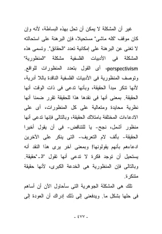 ‫ﻏﻴﺭ ﺃﻥ ﺍﻟﻤﺸﻜﻠﺔ ﻻ ﻴﻤﻜﻥ ﺃﻥ ﹸﺤل ﺒﻬﺫﻩ ﺍﻟﺒﺴﺎﻁﺔ، ﻷﻨﻪ ﻭﺇﻥ‬
                        ‫ﺘ‬
‫ﻜﺎﻥ ﻤﻭﻗﻑ "ﻜﻠﻪ ﻤﺎﺸﻰ" ﻤﺴﺘﺤﻴﻼ، ﻓﺈﻥ ﺍﻟﺒﺭﻫﻨﺔ ﻋﻠﻰ ﺍﺴﺘﺤﺎﻟﺘﻪ‬
‫ﻻ ﺘﻐﻨﻰ ﻋﻥ ﺍﻟﺒﺭﻫﻨﺔ ﻋﻠﻰ ﺇﻤﻜﺎﻨﻴﺔ ﺘﻌﺩﺩ "ﺍﻟﺤﻘﺎﺌﻕ". ﻭﺘﺴﻤﻰ ﻫﺫﻩ‬
‫"ﺍﻟﻤﻨﻅﻭﺭﻴﺔ"‬   ‫ﻤﺸﻜﻠﺔ‬    ‫ﺍﻟﻔﻠﺴﻔﻴﺔ‬    ‫ﺍﻷﺩﺒﻴﺎﺕ‬   ‫ﻓﻰ‬    ‫ﺍﻟﻤﺸﻜﻠﺔ‬
‫‪ ،perspectivism‬ﺃﻯ ﺍﻟﻘﻭل ﺒﺘﻌﺩﺩ ﺍﻟﻤﻨﻅﻭﺭﺍﺕ ﻟﻠﻭﺍﻗﻊ.‬
‫ﻭﺘﻭﺼﻑ ﺍﻟﻤﻨﻅﻭﺭﻴﺔ ﻓﻰ ﺍﻷﺩﺒﻴﺎﺕ ﺍﻟﻔﻠﺴﻔﻴﺔ ﺍﻟﻨﺎﻗﺩﺓ ﺒﺎﻟﻼ ﺃﺩﺭﻴﺔ،‬
‫ﻷﻨﻬﺎ ﺘﻨﻜﺭ ﻤﺒﺩﺃ ﺍﻟﺤﻘﻴﻘﺔ، ﻭﺒﺄﻨﻬﺎ ﺘﺩﻋﻰ ﻓﻰ ﺫﺍﺕ ﺍﻟﻭﻗﺕ ﺃﻨﻬﺎ‬
‫ﺍﻟﺤﻘﻴﻘﺔ. ﺒﻤﻌﻨﻰ ﺃﻨﻬﺎ ﻓﻰ ﻨﻘﺩﻫﺎ ﻫﺫﺍ ﻟﻠﺤﻘﻴﻘﺔ ﺘﻘﺭﺭ ﻀﻤﻨﺎ ﺃﻨﻬﺎ‬
‫ﻨﻅﺭﻴﺔ ﻤﺤﺎﻴﺩﺓ ﻭﻤﺘﻌﺎﻟﻴﺔ ﻋﻠﻰ ﻜل ﺍﻟﻤﻨﻅﻭﺭﺍﺕ، ﺃﻯ ﻋﻠﻰ‬
‫ﺍﻻﺩﻋﺎﺀﺍﺕ ﺍﻟﻤﺨﺘﻠﻔﺔ ﺒﺎﻤﺘﻼﻙ ﺍﻟﺤﻘﻴﻘﺔ، ﻭﺒﺎﻟﺘﺎﻟﻰ ﻓﺈﻨﻬﺎ ﺘﺩﻋﻰ ﺃﻨﻬﺎ‬
‫ﻤﻨﻅﻭﺭ ﺃﺸﻤل، ﻨﺠﺢ- ﻴﺎ ﻟﻠﺘﻨﺎﻗﺽ- ﻓﻰ ﺃﻥ ﻴﻘﻭل ﺃﺨﻴﺭﺍ‬
‫ﺍﻟﺤﻘﻴﻘﺔ- ﺒﺄﻟﻑ ﻻﻡ ﺍﻟﺘﻌﺭﻴﻑ- ﺍﻟﺘﻰ ﻴﻨﻜﺭ ﻋﻠﻰ ﺍﻵﺨﺭﻴﻥ‬
‫ﺍﺩﻋﺎﺀﻫﻡ ﺒﺄﻨﻬﻡ ﻴﻘﻭﻟﻭﻨﻬﺎ! ﻭﺒﻤﻌﻨﻰ ﺁﺨﺭ ﻴﺭﻯ ﻫﺫﺍ ﺍﻟﻨﻘﺩ ﺃﻨﻪ‬
‫ﻴﺴﺘﺤﻴل ﺃﻥ ﺘﻭﺠﺩ ﻓﻜﺭﺓ ﻻ ﺘﺩﻋﻰ ﺃﻨﻬﺎ ﺘﻘﻭل "ﺍﻟـ"ﺤﻘﻴﻘﺔ.‬
‫ﻭﺒﺎﻟﺘﺎﻟﻰ ﻓﺈﻥ ﺍﻟﻤﻨﻅﻭﺭﻴﺔ ﻫﻰ ﺍﻟﺨﺩﻋﺔ ﺍﻟﻜﺒﺭﻯ، ﻷﻨﻬﺎ ﺤﻘﻴﻘﺔ‬
                                                  ‫ﻤﺘﻨﻜﺭﺓ.‬
‫ﺘﻠﻙ ﻫﻰ ﺍﻟﻤﺸﻜﻠﺔ ﺍﻟﺠﻭﻫﺭﻴﺔ ﺍﻟﺘﻰ ﺴﺄﺤﺎﻭل ﺍﻵﻥ ﺃﻥ ﺃﺴﺎﻫﻡ‬
‫ﻓﻰ ﺤﻠﻬﺎ ﺒﺸﻜل ﻤﺎ. ﻭﻴﺩﻓﻌﻨﻰ ﺇﻟﻰ ﺫﻟﻙ ﺇﺩﺭﺍﻙ ﺃﻥ ﺍﻟﻌﻭﺩﺓ ﺇﻟﻰ‬


                         ‫- ٧٧٤ -‬
 