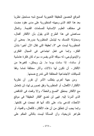 ‫ﺍﻟﻤﻭﻗﻊ ﺍﻟﺤﺼﻴﻥ ﻟﻠﺤﻘﻴﻘﺔ ﺍﻟﺘﻌﺒﻴﺭﻴﺔ ﺃﺼﺒﺢ ﺸﺒﻪ ﻤﺴﺘﺤﻴل ﻨﻅﺭﻴﺎ‬
‫ﺒﻌﺩ ﻫﺫﺍ ﺍﻟﻨﻘﺩ ﺍﻟﺫﻯ ﻭ ‪‬ﻬﺘﻪ ﺍﻟﻤﻨﻅﻭﺭﻴﺔ ﻋﻠﻰ ﻤﺩﻯ ﻋﻘﻭﺩ ﻤﻀﺕ‬
                              ‫ﺠ‬
‫ﻓﻰ ﻤﺨﺘﻠﻑ ﺍﻟﻌﻠﻭﻡ ﺍﻹﻨﺴﺎﻨﻴﺔ ﻟﻠﻤﺴﻠﻤﺎﺕ ﺍﻟﻘﺩﻴﻤﺔ. ﻭﺘﺘﻤﺜل‬
‫ﻤﺴﺎﻫﻤﺘﻰ ﻓﻰ ﻫﺫﺍ ﺍﻟﻁﺭﺡ ﺍﻟﺫﻯ ﻴﻘﻭل ﺒﺄﻥ ﺍﻷﻓﻜﺎﺭ ﺃﻓﻌﺎل،‬
‫ﻭﻤﺤﺎﻭﻟﺔ ﺍﻟﺘﻤﺴﻙ ﺒﻪ ﻟﻴﺸﻤل ﺍﻟﻤﻨﻅﻭﺭﻴﺔ ﺒﺩﻭﺭﻫﺎ. ﺒﻤﻌﻨﻰ ﺃﻥ‬
‫ﺍﻟﻤﻨﻅﻭﺭﻴﺔ ﻟﻴﺴﺕ ﻫﻰ "ﺍﻟـ"ﺤﻘﻴﻘﺔ ﺍﻟﺘﻰ ﹸﻘﺎل ﺍﻵﻥ ﺃﺨﻴﺭﺍ ﺒﺸﺄﻥ‬
                  ‫ﺘ‬
‫ﺍﻟﻔﻜﺭ، ﻭﺇﻨﻤﺎ ﻫﻰ ﻓﻌل ﺍﺠﺘﻤﺎﻋﻰ ﻓﻰ ﺍﻟﻤﺠﺎل ﺍﻟﻔﻜﺭﻯ‬
‫ﻭﺍﻹﻴﺩﻴﻭﻟﻭﺠﻰ، ﻟﻪ ﺴﻴﺎﻗﻪ ﺍﻟﺫﻯ ﻴﻔﺴﺭﻩ، ﺴﻭﺍﺀ ﻜﺎﻥ ﻓﻜﺭﺓ ﻫﺎﻤﺸﻴﺔ‬
‫ﺃﻭ ﺴﺎﺌﺩﺓ- ﺇﺫﺍ ﺴﺎﺩﺕ ﻴﻭﻤﺎ ﻤﺎ. ﺒل ﻭﻴﻤﻜﻥ- ﻜﻐﻴﺭﻫﺎ ﻤﻥ‬
‫ﺍﻷﻓﻜﺎﺭ- ﺃﻥ ﺘﻜﻭﻥ ﻟﻬﺎ ﺩﻻﻻﺕ ﻭﺁﺜﺎﺭ ﻤﺨﺘﻠﻔﺔ ﺘﻤﺎﻤﺎ ﻭﻓﻘﺎ‬
          ‫ﻟﻠﺴﻴﺎﻗﺎﺕ ﺍﻻﺠﺘﻤﺎﻋﻴﺔ ﺍﻟﻤﺨﺘﻠﻔﺔ ﺍﻟﺘﻰ ﺘﻨﺩﺭﺝ ﻀﻤﻨﻬﺎ.‬
‫ﻭﻤﻥ ﺠﻬﺔ ﺃﺨﺭﻯ ﻴﺘﻁﻠﺏ ﺍﻷﻤﺭ ﺃﻥ ﻨﻘﺭﺭ ﺃﻥ ﻨﻅﺭﻴﺔ‬
‫ﺍﻷﻓﻜﺎﺭ/ ﺍﻷﻓﻌﺎل، ﺃﻭ ﺍﻟﻤﻨﻅﻭﺭﻴﺔ ﻭﻓﻕ ﺘﺼﻭﺭﻯ ﻟﻬﺎ، ﻟﻥ ﺘﺘﻌﺎﻤل‬
‫ﻤﻊ ﺍﻷﻓﻜﺎﺭ ﺒﻤﻨﻁﻕ "ﺍﻟﺼﺢ ﻭﺍﻟﺨﻁﺄ"، ﻭﺇﻻ ﻭﻗﻌﺕ ﻓﻰ ﺍﻟﺘﻨﺎﻗﺽ‬
‫ﺍﻟﺫﻯ ﺃﺸﺭﻨﺎ ﺇﻟﻴﻪ. ﻓﻬﻰ ﻟﻥ ﺘﻀﻊ "ﺃﻓﻜﺎﺭ ﺍﻟﺤﻘﻴﻘﺔ" ﻓﻰ ﻤﻭﻗﻊ‬
‫ﺍﻷﺨﻁﺎﺀ ﻟﺘ ‪‬ﻋﻰ ﺒﻨﺎﺀ ﻋﻠﻰ ﺫﻟﻙ ﺃﻨﻬﺎ ﻗﺩ ﻨﺠﺤﺕ ﻓﻰ ﻜﺸﻔﻬﺎ.‬
                                      ‫ﺩ‬
‫ﻭﺇﻨﻤﺎ ﻴﺠﺏ ﺃﻥ ﺘﻨﻁﻠﻕ ﻤﻥ ﺃﻥ ﻫﺫﻩ ﺍﻷﻓﻜﺎﺭ، ﻜﺄﻓﻌﺎل، ﻭﺍﻗﻌﻴﺔ، ﺃﻭ‬
‫ﻅﻭﺍﻫﺭ ﺘﺎﺭﻴﺨﻴﺔ، ﻭﺃﻥ ﺍﻟﻤﺴﺄﻟﺔ ﻟﻴﺴﺕ ﺒﺎﻟﺘﺎﻟﻰ ﺍﻟﺤﻜﻡ ﻋﻠﻰ‬


                        ‫- ٨٧٤ -‬
 