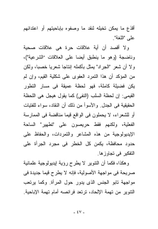 ‫ﺃﻗﺫﻉ ﻤﺎ ﻴﻤﻜﻥ ﺘﺨﻴﻠﻪ ﻟﻨﻘﺩ ﻤﺎ ﻭﺼﻔﻭﻩ ﺒﺈﺒﺎﺤﻴﺘﻬﻡ ﺃﻭ ﺍﻋﺘﺩﺍﺌﻬﻡ‬
                                            ‫ﻋﻠﻰ "ﺍﻟﻠﻐﺔ".‬
‫ﻭﻻ ﺃﻗﺼﺩ ﺃﻥ ﺃﻴﺔ ﻋﻼﻗﺎﺕ ﺤﺭﺓ ﻫﻰ ﻋﻼﻗﺎﺕ ﺼﺤﻴﺔ‬
‫ﻭﻨﺎﻀﺠﺔ )ﻭﻫﻭ ﻤﺎ ﻴﻨﻁﺒﻕ ﺃﻴﻀﺎ ﻋﻠﻰ ﺍﻟﻌﻼﻗﺎﺕ “ﺍﻟﺸﺭﻋﻴﺔ"(،‬
‫ﻭﻻ ﺃﻥ ﺸﻌﺭ "ﺍﻟﺠﺭﺍﺩ" ﻴﻤﺜل ﺒﺄﻜﻤﻠﻪ ﺇﻨﺘﺎﺠﺎ ﺸﻌﺭﻴﺎ ﺨﺼﺒﺎ، ﻭﻟﻜﻥ‬
‫ﻤﻥ ﺍﻟﻤﺅﻜﺩ ﺃﻥ ﻫﺫﺍ ﺍﻟﺘﻤﺭﺩ ﺍﻟﻌﻔﻭﻯ ﻋﻠﻰ ﺸﻜﻠﻴﺔ ﺍﻟﻘﻴﻡ، ﻭﺇﻥ ﻟﻡ‬
‫ﻴﻜﻥ ﻓﻀﻴﻠﺔ ﻜﺎﻤﻠﺔ، ﻓﻬﻭ ﻟﺤﻅﺔ ﻋﻤﻴﻘﺔ ﻓﻰ ﻤﺴﺎﺭ ﺍﻟﺘﻁﻭﺭ‬
‫ﺍﻟﻘﻴﻤﻰ: ﺇﻥ ﻟﺤﻅﺔ ﺍﻟﺴﻠﺏ )ﺍﻟﻨﻔﻰ( ﻜﻤﺎ ﻴﻘﻭل ﻫﻴﺠل ﻫﻰ ﺍﻟﻠﺤﻅﺔ‬
‫ﺍﻟﺤﻘﻴﻘﻴﺔ ﻓﻰ ﺍﻟﺠﺩل. ﻭﺍﻷﺴﻭﺃ ﻤﻥ ﺫﻟﻙ ﺃﻥ ﺍﻟﻨﻘﺎﺩ، ﺴﻭﺍﺀ ﻟﻠﻔﺘﻴﺎﺕ‬
‫ﺃﻭ ﻟﻠﺸﻌﺭﺍﺀ، ﻻ ﻴﺤﻤﻠﻭﻥ ﻓﻰ ﺍﻟﻭﺍﻗﻊ ﻗﻴﻤﺎ ﻤﻨﺎﻗﻀﺔ ﻓﻰ ﺍﻟﻤﻤﺎﺭﺴﺔ‬
‫ﺍﻟﻔﻌﻠﻴﺔ، ﻭﻟﻜﻨﻬﻡ ﻓﻘﻁ ﺤﺭﻴﺼﻭﻥ ﻋﻠﻰ "ﺘﻁﻬﻴﺭ" ﺍﻟﺴﺎﺤﺔ‬
‫ﺍﻹﻴﺩﻴﻭﻟﻭﺠﻴﺔ ﻤﻥ ﻫﺫﻩ ﺍﻟﻤﺸﺎﻋﺭ ﻭﺍﻟﺘﻤﺭﺩﺍﺕ، ﻭﺍﻟﺤﻔﺎﻅ ﻋﻠﻰ‬
‫ﺤﺩﻭﺩ ﻤﺤﺎﻓﻅﺔ، ﻴﻜﻤﻥ ﻜل ﺍﻟﺨﻁﺭ ﻓﻰ ﻤﺠﺭﺩ ﺍﻟﺠﺭﺃﺓ ﻋﻠﻰ‬
                                     ‫ﺍﻟﺘﻔﻜﻴﺭ ﻓﻰ ﺘﺠﺎﻭﺯﻫﺎ.‬
‫ﻭﻫﻜﺫﺍ، ﻓﻜﻤﺎ ﺃﻥ ﺍﻟﺘﻨﻭﻴﺭ ﻻ ﻴﻁﺭﺡ ﺭﺅﻴﺔ ﺇﻴﺩﻴﻭﻟﻭﺠﻴﺔ ﻋﻠﻤﺎﻨﻴﺔ‬
‫ﺼﺭﻴﺤﺔ ﻓﻰ ﻤﻭﺍﺠﻬﺔ ﺍﻷﺼﻭﻟﻴﺔ، ﻓﺈﻨﻪ ﻻ ﻴﻁﺭﺡ ﻗﻴﻤﺎ ﺠﺩﻴﺩﺓ ﻓﻰ‬
‫ﻤﻭﺍﺠﻬﺔ ﺘﺎﺒﻭ ﺍﻟﺠﻨﺱ ﺍﻟﺫﻯ ﻴﺩﻭﺭ ﺤﻭل ﺍﻟﻤﺭﺃﺓ. ﻭﻜﻤﺎ ﻴﺭﺘﻌﺏ‬
‫ﺍﻟﺘﻨﻭﻴﺭ ﻤﻥ ﺘﻬﻤﺔ ﺍﻹﻟﺤﺎﺩ، ﺘﺭﺘﻌﺩ ﻓﺭﺍﺌﺼﻪ ﺃﻤﺎﻡ ﺘﻬﻤﺔ ﺍﻹﺒﺎﺤﻴﺔ.‬


                         ‫- ٧٤ -‬
 