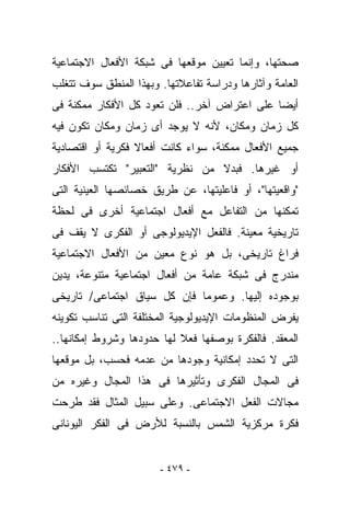 ‫ﺼﺤﺘﻬﺎ، ﻭﺇﻨﻤﺎ ﺘﻌﻴﻴﻥ ﻤﻭﻗﻌﻬﺎ ﻓﻰ ﺸﺒﻜﺔ ﺍﻷﻓﻌﺎل ﺍﻻﺠﺘﻤﺎﻋﻴﺔ‬
‫ﺍﻟﻌﺎﻤﺔ ﻭﺁﺜﺎﺭﻫﺎ ﻭﺩﺭﺍﺴﺔ ﺘﻔﺎﻋﻼﺘﻬﺎ. ﻭﺒﻬﺫﺍ ﺍﻟﻤﻨﻁﻕ ﺴﻭﻑ ﺘﺘﻐﻠﺏ‬
‫ﺃﻴﻀﺎ ﻋﻠﻰ ﺍﻋﺘﺭﺍﺽ ﺁﺨﺭ.. ﻓﻠﻥ ﺘﻌﻭﺩ ﻜل ﺍﻷﻓﻜﺎﺭ ﻤﻤﻜﻨﺔ ﻓﻰ‬
‫ﻜل ﺯﻤﺎﻥ ﻭﻤﻜﺎﻥ، ﻷﻨﻪ ﻻ ﻴﻭﺠﺩ ﺃﻯ ﺯﻤﺎﻥ ﻭﻤﻜﺎﻥ ﺘﻜﻭﻥ ﻓﻴﻪ‬
‫ﺠﻤﻴﻊ ﺍﻷﻓﻌﺎل ﻤﻤﻜﻨﺔ، ﺴﻭﺍﺀ ﻜﺎﻨﺕ ﺃﻓﻌﺎﻻ ﻓﻜﺭﻴﺔ ﺃﻭ ﺍﻗﺘﺼﺎﺩﻴﺔ‬
‫ﺃﻭ ﻏﻴﺭﻫﺎ. ﻓﺒﺩﻻ ﻤﻥ ﻨﻅﺭﻴﺔ "ﺍﻟﺘﻌﺒﻴﺭ" ﺘﻜﺘﺴﺏ ﺍﻷﻓﻜﺎﺭ‬
‫"ﻭﺍﻗﻌﻴﺘﻬﺎ"، ﺃﻭ ﻓﺎﻋﻠﻴﺘﻬﺎ، ﻋﻥ ﻁﺭﻴﻕ ﺨﺼﺎﺌﺼﻬﺎ ﺍﻟﻌﻴﻨﻴﺔ ﺍﻟﺘﻰ‬
‫ﺘﻤﻜﻨﻬﺎ ﻤﻥ ﺍﻟﺘﻔﺎﻋل ﻤﻊ ﺃﻓﻌﺎل ﺍﺠﺘﻤﺎﻋﻴﺔ ﺃﺨﺭﻯ ﻓﻰ ﻟﺤﻅﺔ‬
‫ﺘﺎﺭﻴﺨﻴﺔ ﻤﻌﻴﻨﺔ. ﻓﺎﻟﻔﻌل ﺍﻹﻴﺩﻴﻭﻟﻭﺠﻰ ﺃﻭ ﺍﻟﻔﻜﺭﻯ ﻻ ﻴﻘﻑ ﻓﻰ‬
‫ﻓﺭﺍﻍ ﺘﺎﺭﻴﺨﻰ، ﺒل ﻫﻭ ﻨﻭﻉ ﻤﻌﻴﻥ ﻤﻥ ﺍﻷﻓﻌﺎل ﺍﻻﺠﺘﻤﺎﻋﻴﺔ‬
‫ﻤﻨﺩﺭﺝ ﻓﻰ ﺸﺒﻜﺔ ﻋﺎﻤﺔ ﻤﻥ ﺃﻓﻌﺎل ﺍﺠﺘﻤﺎﻋﻴﺔ ﻤﺘﻨﻭﻋﺔ، ﻴﺩﻴﻥ‬
‫ﺒﻭﺠﻭﺩﻩ ﺇﻟﻴﻬﺎ. ﻭﻋﻤﻭﻤﺎ ﻓﺈﻥ ﻜل ﺴﻴﺎﻕ ﺍﺠﺘﻤﺎﻋﻰ/ ﺘﺎﺭﻴﺨﻰ‬
‫ﻴﻔﺭﺽ ﺍﻟﻤﻨﻅﻭﻤﺎﺕ ﺍﻹﻴﺩﻴﻭﻟﻭﺠﻴﺔ ﺍﻟﻤﺨﺘﻠﻔﺔ ﺍﻟﺘﻰ ﺘﻨﺎﺴﺏ ﺘﻜﻭﻴﻨﻪ‬
‫ﺍﻟﻤﻌﻘﺩ. ﻓﺎﻟﻔﻜﺭﺓ ﺒﻭﺼﻔﻬﺎ ﻓﻌﻼ ﻟﻬﺎ ﺤﺩﻭﺩﻫﺎ ﻭﺸﺭﻭﻁ ﺇﻤﻜﺎﻨﻬﺎ..‬
‫ﺍﻟﺘﻰ ﻻ ﺘﺤﺩﺩ ﺇﻤﻜﺎﻨﻴﺔ ﻭﺠﻭﺩﻫﺎ ﻤﻥ ﻋﺩﻤﻪ ﻓﺤﺴﺏ، ﺒل ﻤﻭﻗﻌﻬﺎ‬
‫ﻓﻰ ﺍﻟﻤﺠﺎل ﺍﻟﻔﻜﺭﻯ ﻭﺘﺄﺜﻴﺭﻫﺎ ﻓﻰ ﻫﺫﺍ ﺍﻟﻤﺠﺎل ﻭﻏﻴﺭﻩ ﻤﻥ‬
‫ﻤﺠﺎﻻﺕ ﺍﻟﻔﻌل ﺍﻻﺠﺘﻤﺎﻋﻰ. ﻭﻋﻠﻰ ﺴﺒﻴل ﺍﻟﻤﺜﺎل ﻓﻘﺩ ﹸﺭﺤﺕ‬
   ‫ﻁ‬
‫ﻓﻜﺭﺓ ﻤﺭﻜﺯﻴﺔ ﺍﻟﺸﻤﺱ ﺒﺎﻟﻨﺴﺒﺔ ﻟﻸﺭﺽ ﻓﻰ ﺍﻟﻔﻜﺭ ﺍﻟﻴﻭﻨﺎﻨﻰ‬


                       ‫- ٩٧٤ -‬
 