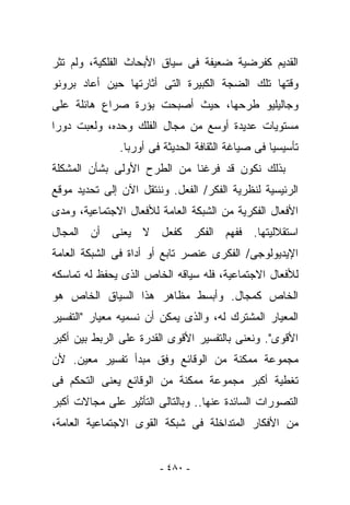 ‫ﺍﻟﻘﺩﻴﻡ ﻜﻔﺭﻀﻴﺔ ﻀﻌﻴﻔﺔ ﻓﻰ ﺴﻴﺎﻕ ﺍﻷﺒﺤﺎﺙ ﺍﻟﻔﻠﻜﻴﺔ، ﻭﻟﻡ ﺘﺜﺭ‬
‫ﻭﻗﺘﻬﺎ ﺘﻠﻙ ﺍﻟﻀﺠﺔ ﺍﻟﻜﺒﻴﺭﺓ ﺍﻟﺘﻰ ﺃﺜﺎﺭﺘﻬﺎ ﺤﻴﻥ ﺃﻋﺎﺩ ﺒﺭﻭﻨﻭ‬
‫ﻭﺠﺎﻟﻴﻠﻴﻭ ﻁﺭﺤﻬﺎ، ﺤﻴﺙ ﺃﺼﺒﺤﺕ ﺒﺅﺭﺓ ﺼﺭﺍﻉ ﻫﺎﺌﻠﺔ ﻋﻠﻰ‬
‫ﻤﺴﺘﻭﻴﺎﺕ ﻋﺩﻴﺩﺓ ﺃﻭﺴﻊ ﻤﻥ ﻤﺠﺎل ﺍﻟﻔﻠﻙ ﻭﺤﺩﻩ، ﻭﻟﻌﺒﺕ ﺩﻭﺭﺍ‬
               ‫ﺘﺄﺴﻴﺴﻴﺎ ﻓﻰ ﺼﻴﺎﻏﺔ ﺍﻟﺜﻘﺎﻓﺔ ﺍﻟﺤﺩﻴﺜﺔ ﻓﻰ ﺃﻭﺭﺒﺎ.‬
‫ﺒﺫﻟﻙ ﻨﻜﻭﻥ ﻗﺩ ﻓﺭﻏﻨﺎ ﻤﻥ ﺍﻟﻁﺭﺡ ﺍﻷﻭﻟﻰ ﺒﺸﺄﻥ ﺍﻟﻤﺸﻜﻠﺔ‬
‫ﺍﻟﺭﺌﻴﺴﻴﺔ ﻟﻨﻅﺭﻴﺔ ﺍﻟﻔﻜﺭ/ ﺍﻟﻔﻌل. ﻭﻨﻨﺘﻘل ﺍﻵﻥ ﺇﻟﻰ ﺘﺤﺩﻴﺩ ﻤﻭﻗﻊ‬
‫ﺍﻷﻓﻌﺎل ﺍﻟﻔﻜﺭﻴﺔ ﻤﻥ ﺍﻟﺸﺒﻜﺔ ﺍﻟﻌﺎﻤﺔ ﻟﻸﻓﻌﺎل ﺍﻻﺠﺘﻤﺎﻋﻴﺔ، ﻭﻤﺩﻯ‬
‫ﺍﺴﺘﻘﻼﻟﻴﺘﻬﺎ. ﻓﻔﻬﻡ ﺍﻟﻔﻜﺭ ﻜﻔﻌل ﻻ ﻴﻌﻨﻰ ﺃﻥ ﺍﻟﻤﺠﺎل‬
‫ﺍﻹﻴﺩﻴﻭﻟﻭﺠﻰ/ ﺍﻟﻔﻜﺭﻯ ﻋﻨﺼﺭ ﺘﺎﺒﻊ ﺃﻭ ﺃﺩﺍﺓ ﻓﻰ ﺍﻟﺸﺒﻜﺔ ﺍﻟﻌﺎﻤﺔ‬
‫ﻟﻸﻓﻌﺎل ﺍﻻﺠﺘﻤﺎﻋﻴﺔ، ﻓﻠﻪ ﺴﻴﺎﻗﻪ ﺍﻟﺨﺎﺹ ﺍﻟﺫﻯ ﻴﺤﻔﻅ ﻟﻪ ﺘﻤﺎﺴﻜﻪ‬
‫ﺍﻟﺨﺎﺹ ﻜﻤﺠﺎل. ﻭﺃﺒﺴﻁ ﻤﻅﺎﻫﺭ ﻫﺫﺍ ﺍﻟﺴﻴﺎﻕ ﺍﻟﺨﺎﺹ ﻫﻭ‬
‫ﺍﻟﻤﻌﻴﺎﺭ ﺍﻟﻤﺸﺘﺭﻙ ﻟﻪ، ﻭﺍﻟﺫﻯ ﻴﻤﻜﻥ ﺃﻥ ﻨﺴﻤﻴﻪ ﻤﻌﻴﺎﺭ "ﺍﻟﺘﻔﺴﻴﺭ‬
‫ﺍﻷﻗﻭﻯ". ﻭﻨﻌﻨﻰ ﺒﺎﻟﺘﻔﺴﻴﺭ ﺍﻷﻗﻭﻯ ﺍﻟﻘﺩﺭﺓ ﻋﻠﻰ ﺍﻟﺭﺒﻁ ﺒﻴﻥ ﺃﻜﺒﺭ‬
‫ﻤﺠﻤﻭﻋﺔ ﻤﻤﻜﻨﺔ ﻤﻥ ﺍﻟﻭﻗﺎﺌﻊ ﻭﻓﻕ ﻤﺒﺩﺃ ﺘﻔﺴﻴﺭ ﻤﻌﻴﻥ. ﻷﻥ‬
‫ﺘﻐﻁﻴﺔ ﺃﻜﺒﺭ ﻤﺠﻤﻭﻋﺔ ﻤﻤﻜﻨﺔ ﻤﻥ ﺍﻟﻭﻗﺎﺌﻊ ﻴﻌﻨﻰ ﺍﻟﺘﺤﻜﻡ ﻓﻰ‬
‫ﺍﻟﺘﺼﻭﺭﺍﺕ ﺍﻟﺴﺎﺌﺩﺓ ﻋﻨﻬﺎ.. ﻭﺒﺎﻟﺘﺎﻟﻰ ﺍﻟﺘﺄﺜﻴﺭ ﻋﻠﻰ ﻤﺠﺎﻻﺕ ﺃﻜﺒﺭ‬
‫ﻤﻥ ﺍﻷﻓﻜﺎﺭ ﺍﻟﻤﺘﺩﺍﺨﻠﺔ ﻓﻰ ﺸﺒﻜﺔ ﺍﻟﻘﻭﻯ ﺍﻻﺠﺘﻤﺎﻋﻴﺔ ﺍﻟﻌﺎﻤﺔ،‬


                        ‫- ٠٨٤ -‬
 