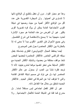 ‫ﻭﻫﺫﺍ ﻫﻭ ﻤﻌﻴﺎﺭ ﺍﻟﻘﻭﺓ.. ﺩﻭﻥ ﺃﻥ ﹸﻐﻔل ﺒﺎﻟﻁﺒﻊ ﺃﻥ ﺍﻟﻭﻗﺎﺌﻊ ﺫﺍﺘﻬﺎ‬
                           ‫ﻨ‬
‫ﻻ ﺘﺘﺴﺎﻭﻯ ﻓﻰ ﺃﻫﻤﻴﺘﻬﺎ.. ﻭﺃﻥ ﺍﻟﺴﻴﻁﺭﺓ ﺍﻟﺘﻔﺴﻴﺭﻴﺔ ﻋﻠﻰ ﻋﺩﺩ‬
‫ﺃﻗل ﻤﻥ ﺍﻟﻭﻗﺎﺌﻊ ﺍﻷﻜﺜﺭ ﺃﻫﻤﻴﺔ ﻤﻥ ﺤﻴﺙ ﻭﻀﻌﻬﺎ ﻓﻰ ﺸﺒﻜﺔ‬
‫ﺍﻟﻘﻭﻯ ﺍﻻﺠﺘﻤﺎﻋﻴﺔ ﺍﻟﻌﺎﻤﺔ ﻴﻤﻜﻥ ﺃﻥ ﻴﻭﱢﺩ ﻗﻭﺓ ﺘﻔﺴﻴﺭﻴﺔ ﺃﻗﻭﻯ‬
                  ‫ﻟ‬
‫ﺒﻜﺜﻴﺭ. ﻏﻴﺭ ﺃﻥ ﺍﻟﻐﺭﺽ ﻤﻥ ﻫﺫﻩ ﺍﻟﺨﺎﺘﻤﺔ ﻫﻭ ﻤﺠﺭﺩ ﺍﻹﺸﺎﺭﺓ‬
‫ﻟﺤﺩﻭﺩ ﻤﻨﻬﺠﻴﺔ ﺒﻤﺎ ﻻ ﻴﺴﻤﺢ ﺒﺎﻻﺴﺘﻔﺎﻀﺔ ﻓﻰ ﺸﺭﺡ ﺍﻟﺘﻔﺎﺼﻴل.‬
‫ﻭﻓﻰ ﺠﻤﻴﻊ ﺍﻷﺤﻭﺍل ﻓﺈﻥ ﺍﻟﺘﻔﺴﻴﺭ ﺍﻷﻗﻭﻯ ﻤﺒﺩﺃ ﻻ ﻤﻌﻨﻰ ﻟﻪ ﺇﻻ‬
      ‫ﺒﺎﻟﻤﻘﺎﺭﻨﺔ ﺒﻴﻥ ﺍﻷﻓﻜﺎﺭ ﺍﻟﻤﻌﺎﺼﺭﺓ ﺤﻭل ﻨﻔﺱ ﺍﻟﻤﻭﻀﻭﻉ.‬
‫ﺃﻴﻀﺎ ﻴﺤﺘﻔﻅ ﺍﻟﻤﺠﺎل ﺍﻹﻴﺩﻴﻭﻟﻭﺠﻰ/ ﺍﻟﻔﻜﺭﻯ ﺒﺘﻤﺎﺴﻜﻪ ﺒﻔﻌل‬
‫ﺴﻴﺎﻗﻪ ﺍﻟﺘﺭﺍﻜﻤﻰ ﺍﻟﺨﺎﺹ. ﻓﺎﻷﻓﻜﺎﺭ ﺍﻟﻤﻌﺎﺼﺭﺓ ﻟﺒﻌﻀﻬﺎ ﺍﻟﺒﻌﺽ‬
‫ﺘﺘﺨﺫ ﻤﻭﺍﻗﻑ ﻤﺨﺘﻠﻔﺔ ﻤﻥ ﺒﻌﻀﻬﺎ، ﻭﺘﺸﺘﺒﻙ ﺍﻷﻓﻜﺎﺭ ﺍﻟﺠﺩﻴﺩﺓ ﻤﻊ‬
‫ﺍﻷﻓﻜﺎﺭ ﺍﻟﺴﺎﺒﻘﺔ ﺤﺘﻰ ﺘﺤﻔﺭ ﻟﻨﻔﺴﻬﺎ ﻤﻭﻗﻌﺎ ﻟﻤﺸﺭﻭﻋﻴﺘﻬﺎ، ﻷﻨﻪ ﻻ‬
‫ﺘﻭﺠﺩ ﻓﻜﺭﺓ ﺘﻨﺸﺄ ﻤﻥ ﺍﻟﻌﺩﻡ، ﺃﻭ ﺒﻤﻌﺯل ﻋﻥ ﻋﺎﻟﻡ ﺍﻷﻓﻜﺎﺭ‬
‫ﺍﻟﻤﻌﺎﺼﺭ ﻟﻬﺎ، ﺒل ﻫﻰ ﺘﻭﻟﺩ ﻓﻰ ﺼﻤﻴﻡ ﺸﺒﻜﺔ ﺍﻟﺘﻔﺎﻋل ﺍﻟﻘﺎﺌﻤﺔ‬
‫ﻭﺍﻟﺘﻰ ﻻ ﺘﺘﻭﻗﻑ ﺃﺒﺩﺍ ﻋﻥ ﺍﻟﺤﺭﻜﺔ ﻓﻰ ﺍﻨﺘﻅﺎﺭ ﺍﻟﺠﺩﻴﺩ.. ﻓﺎﻷﻓﻜﺎﺭ‬
                  ‫ﺍﻟﺠﺩﻴﺩﺓ ﺘﺘﺨﻠﻕ ﻤﻥ ﺨﻼل ﻫﺫﺍ ﺍﻟﺘﻔﺎﻋل ﺫﺍﺘﻪ.‬
‫ﻏﻴﺭ ﺃﻥ ﺍﻟﻔﻜﺭ ﻜﻔﻌل ﺍﺠﺘﻤﺎﻋﻰ ﻟﻴﺱ ﻤﺴﺘﻘﻼ ﺘﻤﺎﻤﺎ.. ﺒل‬
‫ﻤﻨﺩﺭﺝ ﻜﻤﺎ ﻗﻠﻨﺎ ﻓﻰ ﺍﻟﺸﺒﻜﺔ ﺍﻟﻌﺎﻤﺔ ﻟﻸﻓﻌﺎل ﺍﻻﺠﺘﻤﺎﻋﻴﺔ.. ﻭﻻ‬


                         ‫- ١٨٤ -‬
 