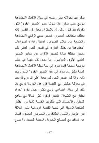 ‫ﻴﻤﻜﻥ ﻓﻬﻡ ﺘﺤﻭﻻﺘﻪ ﺒﻐﻴﺭ ﻭﻀﻌﻪ ﻓﻰ ﺴﻴﺎﻕ ﺍﻷﻓﻌﺎل ﺍﻻﺠﺘﻤﺎﻋﻴﺔ‬
‫ﺒﺄﻭﺴﻊ ﻤﻌﻨﻰ ﻤﻤﻜﻥ. ﻓﺈﺫﺍ ﺘﻨﺎﻭﻟﻨﺎ ﻤﻌﻴﺎﺭ "ﺍﻟﺘﻔﺴﻴﺭ ﺍﻷﻗﻭﻯ" ﺍﻟﺫﻯ‬
‫ﺫﻜﺭﻨﺎﻩ ﻤﻨﺫ ﻗﻠﻴل، ﻴﻤﻜﻥ ﺃﻥ ﻨﻼﺤﻅ ﺃﻥ ﻤﻌﻴﺎﺭ ﻗﻭﺓ ﺍﻟﺘﻔﺴﻴﺭ ﺫﺍﺘﻪ‬
‫ﻴﺨﺘﻠﻑ ﺒﺎﺨﺘﻼﻑ ﺍﻟﻌﺼﻭﺭ. ﻓﺘﻔﺴﻴﺭ ﺠﻤﻴﻊ ﺍﻟﻭﻗﺎﺌﻊ ﺍﻻﺠﺘﻤﺎﻋﻴﺔ‬
‫ﻭﺍﻟﻁﺒﻴﻌﻴﺔ ﻤﻥ ﺨﻼل ﺍﻟﻨﺼﻭﺹ ﺍﻟﺩﻴﻨﻴﺔ ﻭﺇﺩﺍﺭﺓ ﺍﻟﺼﺭﺍﻋﺎﺕ‬
‫ﺍﻻﺠﺘﻤﺎﻋﻴﺔ ﻤﻥ ﺨﻼل ﺍﻟﺘﺒﺎﺭﻯ ﻓﻰ ﺘﻔﺴﻴﺭ ﺍﻟﻨﺹ ﺍﻟﺩﻴﻨﻰ ﻴﻘﺩﻡ‬
‫ﻤﻌﺎﻴﻴﺭ ﻤﺨﺘﻠﻔﺔ ﺘﻤﺎﻤﺎ ﻟﻠﺘﻔﺴﻴﺭ ﺍﻷﻗﻭﻯ ﻋﻥ ﻤﻌﺎﻴﻴﺭ ﺍﻟﺘﻔﺴﻴﺭ‬
‫ﺍﻟﻌﻠﻤﻰ ﺍﻷﻗﻭﻯ ﺍﻟﻤﻌﺎﺼﺭﺓ. ﺃﻤﺎ ﺴﻴﺎﺩﺓ ﻜل ﻤﻨﻬﻤﺎ ﻓﻰ ﺤﻘﺏ‬
‫ﺘﺎﺭﻴﺨﻴﺔ ﻤﺨﺘﻠﻔﺔ ﻓﺈﻨﻤﺎ ﻴﻌﻭﺩ ﺇﻟﻰ ﺒﻨﻴﺔ ﺸﺒﻜﺔ ﺍﻷﻓﻌﺎل ﺍﻻﺠﺘﻤﺎﻋﻴﺔ‬
‫ﺍﻟﻌﺎﻤﺔ ﺒﺄﻜﺜﺭ ﻤﻤﺎ ﻴﻌﻭﺩ ﺇﻟﻰ ﻤﺒﺩﺃ "ﺍﻟﺘﻔﺴﻴﺭ ﺍﻷﻗﻭﻯ" ﺍﻟﻤﺠﺭﺩ ﺒﺤﺩ‬
‫ﺫﺍﺘﻪ. ﻭﺇﺫﺍ ﻜﺎﻥ ﺘﻔﺴﻴﺭ ﺍﻟﻨﺹ ﻜﻤﺭﺠﻌﻴﺔ ﺃﻋﻠﻰ ﻗﺩ ‪‬ﺯﻡ ﺘﺎﺭﻴﺨﻴﺎ‬
          ‫ﻫ‬
‫ﻓﻰ ﻤﻌﺭﻜﺔ ﺠﺎﻟﻴﻠﻴﻭ ﻤﻊ ﺍﻟﻜﻨﻴﺴﺔ ﻓﺈﻥ ﻫﺫﻩ ﺍﻟﻬﺯﻴﻤﺔ ﺘﺭﺠﻊ ﺒﻼ‬
‫ﺸﻙ ﺇﻟﻰ ﺴﻴﺎﻕ ﺍﺠﺘﻤﺎﻋﻰ ﺃﻭﺴﻊ ﺒﻜﺜﻴﺭ، ﺠﻌل ﻓﻜﺭﺓ "ﺇﺠﺭﺍﺀ‬
‫ﺘﺤﻘﻴﻕ ﻤﻊ ﺍﻟﻁﺒﻴﻌﺔ"، ﺒﺘﻌﺒﻴﺭ ﻓﻭﻜﻭ، ﺃﻜﺜﺭ ﺍﺘﺴﺎﻗﺎ ﻤﻊ ﻤﻨﺎﻫﺞ‬
‫ﺍﻟﺘﺤﻘﻴﻕ ﻭﺍﻻﻨﻀﺒﺎﻁ ﺍﻟﺘﻰ ﺍﺒﺘﻜﺭﺘﻬﺎ ﺍﻟﻜﻨﻴﺴﺔ ﺫﺍﺘﻬﺎ ﻤﻥ ﺍﻷﻓﻜﺎﺭ‬
‫ﺍﻟﻌﻘﺎﺌﺩﻴﺔ ﺍﻟﻤﺴﺒﻘﺔ ﺍﻟﺘﻰ ﺘﺒﻨﺘﻬﺎ ﺍﻟﻜﻨﻴﺴﺔ ﺍﻟﺭﻭﻤﺎﻨﻴﺔ ﺒﺸﺄﻥ ﺍﻟﻌﻼﻗﺔ‬
‫ﺒﻴﻥ ﺍﻷﺭﺽ ﻭﺍﻟﺸﻤﺱ ﺍﻨﻁﻼﻗﺎ ﻤﻥ ﺍﻟﻨﺼﻭﺹ ﺍﻟﻤﻌﺘﻤﺩﺓ، ﻓﻀﻼ‬
‫ﻋﻥ ﺍﺘﺴﺎﻗﻬﺎ ﻤﻊ ﺍﻟﻤﺼﺎﻟﺢ ﺍﻟﺘﺠﺎﺭﻴﺔ ﻭﺍﻟﻤﺩﻴﻨﻴﺔ ﺍﻟﺠﺩﻴﺩﺓ، ﻭﺃﻭﻀﺎﻉ‬


                         ‫- ٢٨٤ -‬
 