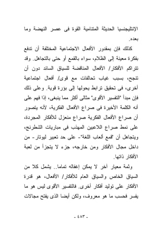 ‫ﺍﻹﻨﺘﻠﻴﺠﻨﺴﻴﺎ ﺍﻟﺤﺩﻴﺜﺔ ﺍﻟﻤﺘﻨﺎﻤﻴﺔ ﺍﻟﻘﻭﺓ ﻓﻰ ﻋﺼﺭ ﺍﻟﻨﻬﻀﺔ ﻭﻤﺎ‬
                                                     ‫ﺒﻌﺩﻩ.‬
‫ﻜﺫﻟﻙ ﻓﺈﻥ ﺒﻤﻘﺩﻭﺭ ﺍﻷﻓﻌﺎل ﺍﻻﺠﺘﻤﺎﻋﻴﺔ ﺍﻟﻤﺨﺘﻠﻔﺔ ﺃﻥ ﺘﺩﻓﻊ‬
‫ﺒﻔﻜﺭﺓ ﻤﻌﻴﻨﺔ ﺇﻟﻰ ﺍﻟﻅﻼﻡ، ﺴﻭﺍﺀ ﺒﺎﻟﻘﻤﻊ ﺃﻭ ﺤﺘﻰ ﺒﺎﻟﺘﺠﺎﻫل. ﻭﻗﺩ‬
‫ﺘﺘﺭﺍﻜﻡ ﺍﻷﻓﻜﺎﺭ/ ﺍﻷﻓﻌﺎل ﺍﻟﻤﻨﺎﻗﻀﺔ ﻟﻠﺴﻴﺎﻕ ﺍﻟﺴﺎﺌﺩ ﺩﻭﻥ ﺃﻥ‬
‫ﺘﻨﺠﺢ، ﺒﺴﺒﺏ ﻏﻴﺎﺏ ﺘﺤﺎﻟﻔﺎﺕ ﻤﻊ ﻗﻭﻯ/ ﺃﻓﻌﺎل ﺍﺠﺘﻤﺎﻋﻴﺔ‬
‫ﺃﺨﺭﻯ، ﻓﻰ ﺘﺤﻘﻴﻕ ﺘﺭﺍﺒﻁ ﻴﺤﻭﻟﻬﺎ ﺇﻟﻰ ﺒﺅﺭﺓ ﻗﻭﻴﺔ. ﻭﻋﻠﻰ ﺫﻟﻙ‬
‫ﻓﺈﻥ ﻤﺒﺩﺃ "ﺍﻟﺘﻔﺴﻴﺭ ﺍﻷﻗﻭﻯ" ﻤﺜﺎﻟﻰ ﺃﻜﺜﺭ ﻤﻤﺎ ﻴﻨﺒﻐﻰ، ﺇﺫﺍ ﹸﻬﻡ ﻋﻠﻰ‬
      ‫ﻓ‬
‫ﺃﻨﻪ ﺍﻟﻜﻠﻤﺔ ﺍﻷﺨﻴﺭﺓ ﻓﻰ ﺼﺭﺍﻉ ﺍﻷﻓﻌﺎل ﺍﻟﻔﻜﺭﻴﺔ، ﻷﻨﻪ ﻴﺘﺼﻭﺭ‬
‫ﺃﻥ ﺼﺭﺍﻉ ﺍﻷﻓﻌﺎل ﺍﻟﻔﻜﺭﻴﺔ ﺼﺭﺍﻉ ﻤﻨﻌﺯل ﻟﻸﻓﻜﺎﺭ ﺍﻟﻤﺠﺭﺩﺓ،‬
‫ﻋﻠﻰ ﻨﻤﻁ ﺼﺭﺍﻉ ﺍﻟﻼﻋﺒﻴﻥ ﺍﻟﻤﻬﺫﺏ ﻓﻰ ﻤﺒﺎﺭﻴﺎﺕ ﺍﻟﺸﻁﺭﻨﺞ،‬
‫ﻭﻴﺘﺠﺎﻫل ﺃﻥ "ﻗﻤﻊ ﺃﻟﻌﺎﺏ ﺍﻟﻠﻐﺔ"- ﻋﻠﻰ ﺤﺩ ﺘﻌﺒﻴﺭ ﻟﻴﻭﺘﺎﺭ- ﻤﻥ‬
‫ﺩﺍﺨل ﻤﺠﺎل ﺍﻷﻓﻜﺎﺭ ﻭﻤﻥ ﺨﺎﺭﺠﻪ، ﺠﺯﺀ ﻻ ﻴﺘﺠﺯﺃ ﻤﻥ ﻟﻌﺒﺔ‬
                                             ‫ﺍﻷﻓﻜﺎﺭ ﺫﺍﺘﻬﺎ.‬
‫ﻭﺜﻤﺔ ﻤﻌﻴﺎﺭ ﺁﺨﺭ ﻻ ﻴﻤﻜﻥ ﺇﻏﻔﺎﻟﻪ ﺘﻤﺎﻤﺎ.. ﻴﺸﻤل ﻜﻼ ﻤﻥ‬
‫ﺍﻟﺴﻴﺎﻕ ﺍﻟﺨﺎﺹ ﻭﺍﻟﺴﻴﺎﻕ ﺍﻟﻌﺎﻡ ﻟﻸﻓﻜﺎﺭ/ ﺍﻷﻓﻌﺎل، ﻫﻭ ﻗﺩﺭﺓ‬
‫ﺍﻷﻓﻜﺎﺭ ﻋﻠﻰ ﺘﻭﻟﻴﺩ ﺃﻓﻜﺎﺭ ﺃﺨﺭﻯ. ﻓﺎﻟﺘﻔﺴﻴﺭ ﺍﻷﻗﻭﻯ ﻟﻴﺱ ﻫﻭ ﻤﺎ‬
‫‪‬ﻔ ‪‬ﺭ ﻓﺤﺴﺏ ﻤﺎ ﻫﻭ ﻤﻌﺭﻭﻑ، ﻭﻟﻜﻥ ﺃﻴﻀﺎ ﺍﻟﺫﻯ ﻴﻔﺘﺢ ﻤﺠﺎﻻﺕ‬
                                             ‫ﻴﺴ‬


                         ‫- ٣٨٤ -‬
 