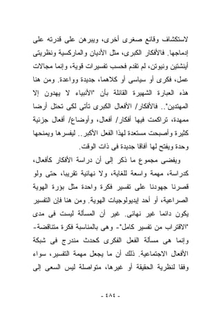 ‫ﻻﺴﺘﻜﺸﺎﻑ ﻭﻗﺎﺌﻊ ﺼﻐﺭﻯ ﺃﺨﺭﻯ، ﻭﻴﺒﺭﻫﻥ ﻋﻠﻰ ﻗﺩﺭﺘﻪ ﻋﻠﻰ‬
‫ﺇﺩﻤﺎﺠﻬﺎ. ﻓﺎﻷﻓﻜﺎﺭ ﺍﻟﻜﺒﺭﻯ، ﻤﺜل ﺍﻷﺩﻴﺎﻥ ﻭﺍﻟﻤﺎﺭﻜﺴﻴﺔ ﻭﻨﻅﺭﻴﺘﻰ‬
‫ﺃﻴﻨﺸﺘﻴﻥ ﻭﻨﻴﻭﺘﻥ، ﻟﻡ ﺘﻘﺩﻡ ﻓﺤﺴﺏ ﺘﻔﺴﻴﺭﺍﺕ ﻗﻭﻴﺔ، ﻭﺇﻨﻤﺎ ﻤﺠﺎﻻﺕ‬
‫ﻋﻤل، ﻓﻜﺭﻯ ﺃﻭ ﺴﻴﺎﺴﻰ ﺃﻭ ﻜﻼﻫﻤﺎ، ﺠﺩﻴﺩﺓ ﻭﻭﺍﻋﺩﺓ. ﻭﻤﻥ ﻫﻨﺎ‬
‫ﻫﺫﻩ ﺍﻟﻌﺒﺎﺭﺓ ﺍﻟﺸﻬﻴﺭﺓ ﺍﻟﻘﺎﺌﻠﺔ ﺒﺄﻥ "ﺍﻷﻨﺒﻴﺎﺀ ﻻ ﻴﻬﺩﻭﻥ ﺇﻻ‬
‫ﺍﻟﻤﻬﺘﺩﻴﻥ".. ﻓﺎﻷﻓﻜﺎﺭ/ ﺍﻷﻓﻌﺎل ﺍﻟﻜﺒﺭﻯ ﺘﺄﺘﻰ ﻟﻜﻰ ﺘﺤﺘل ﺃﺭﻀﺎ‬
‫ﻤﻤﻬﺩﺓ، ﺘﺭﺍﻜﻤﺕ ﻓﻴﻬﺎ ﺃﻓﻜﺎﺭ/ ﺃﻓﻌﺎل، ﻭﺃﻭﻀﺎﻉ/ ﺃﻓﻌﺎل ﺠﺯﺌﻴﺔ‬
‫ﻜﺜﻴﺭﺓ ﻭﺃﺼﺒﺤﺕ ﻤﺴﺘﻌﺩﺓ ﻟﻬﺫﺍ ﺍﻟﻔﻌل ﺍﻷﻜﺒﺭ.. ﻟﻴﻔﺴﺭﻫﺎ ﻭﻴﻤﻨﺤﻬﺎ‬
                ‫ﻭﺤﺩﺓ ﻭﻴﻔﺘﺢ ﻟﻬﺎ ﺁﻓﺎﻗﺎ ﺠﺩﻴﺩﺓ ﻓﻰ ﺫﺍﺕ ﺍﻟﻭﻗﺕ.‬
‫ﻭﻴﻔﻀﻰ ﻤﺠﻤﻭﻉ ﻤﺎ ﹸﻜﺭ ﺇﻟﻰ ﺃﻥ ﺩﺭﺍﺴﺔ ﺍﻷﻓﻜﺎﺭ ﻜﺄﻓﻌﺎل،‬
                              ‫ﺫ‬
‫ﻜﺩﺭﺍﺴﺔ، ﻤﻬﻤﺔ ﻭﺍﺴﻌﺔ ﻟﻠﻐﺎﻴﺔ، ﻭﻻ ﻨﻬﺎﺌﻴﺔ ﺘﻘﺭﻴﺒﺎ، ﺤﺘﻰ ﻭﻟﻭ‬
‫ﻗﺼﺭﻨﺎ ﺠﻬﻭﺩﻨﺎ ﻋﻠﻰ ﺘﻔﺴﻴﺭ ﻓﻜﺭﺓ ﻭﺍﺤﺩﺓ ﻤﺜل ﺒﺅﺭﺓ ﺍﻟﻬﻭﻴﺔ‬
‫ﺍﻟﺼﺭﺍﻋﻴﺔ، ﺃﻭ ﺃﺤﺩ ﺇﻴﺩﻴﻭﻟﻭﺠﻴﺎﺕ ﺍﻟﻬﻭﻴﺔ. ﻭﻤﻥ ﻫﻨﺎ ﻓﺈﻥ ﺍﻟﺘﻔﺴﻴﺭ‬
‫ﻴﻜﻭﻥ ﺩﺍﺌﻤﺎ ﻏﻴﺭ ﻨﻬﺎﺌﻰ. ﻏﻴﺭ ﺃﻥ ﺍﻟﻤﺴﺄﻟﺔ ﻟﻴﺴﺕ ﻓﻰ ﻤﺩﻯ‬
‫"ﺍﻻﻗﺘﺭﺍﺏ ﻤﻥ ﺘﻔﺴﻴﺭ ﻜﺎﻤل"- ﻭﻫﻰ ﺒﺎﻟﻤﻨﺎﺴﺒﺔ ﻓﻜﺭﺓ ﻤﺘﻨﺎﻗﻀﺔ-‬
‫ﻭﺇﻨﻤﺎ ﻫﻰ ﻤﺴﺄﻟﺔ ﺍﻟﻔﻌل ﺍﻟﻔﻜﺭﻯ ﻜﺤﺩﺙ ﻤﻨﺩﺭﺝ ﻓﻰ ﺸﺒﻜﺔ‬
‫ﺍﻷﻓﻌﺎل ﺍﻻﺠﺘﻤﺎﻋﻴﺔ. ﺫﻟﻙ ﺃﻥ ﻤﺎ ﻴﺠﻌل ﻤﻬﻤﺔ ﺍﻟﺘﻔﺴﻴﺭ، ﺴﻭﺍﺀ‬
‫ﻭﻓﻘﺎ ﻟﻨﻅﺭﻴﺔ ﺍﻟﺤﻘﻴﻘﺔ ﺃﻭ ﻏﻴﺭﻫﺎ، ﻤﺘﻭﺍﺼﻠﺔ ﻟﻴﺱ ﺍﻟﺴﻌﻰ ﺇﻟﻰ‬


                        ‫- ٤٨٤ -‬
 