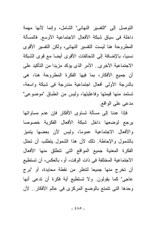 ‫ﺍﻟﺘﻭﺼل ﺇﻟﻰ "ﺍﻟﺘﻔﺴﻴﺭ ﺍﻟﻨﻬﺎﺌﻰ" ﺍﻟﺸﺎﻤل، ﻭﺇﻨﻤﺎ ﻷﻨﻬﺎ ﻤﻬﻤﺔ‬
‫ﺩﺍﺨﻠﺔ ﻓﻰ ﺴﻴﺎﻕ ﺸﺒﻜﺔ ﺍﻷﻓﻌﺎل ﺍﻻﺠﺘﻤﺎﻋﻴﺔ ﺍﻷﻭﺴﻊ. ﻓﺎﻟﻤﺴﺄﻟﺔ‬
‫ﺍﻟﻤﻁﺭﻭﺤﺔ ﻫﻨﺎ ﻟﻴﺴﺕ ﺍﻟﺘﻔﺴﻴﺭ ﺍﻟﻨﻬﺎﺌﻰ، ﻭﻟﻜﻥ ﺍﻟﺘﻔﺴﻴﺭ ﺍﻷﻗﻭﻯ‬
‫ﻨﺴﺒﻴﺎ، ﺒﺎﻹﻀﺎﻓﺔ ﺇﻟﻰ ﺍﻟﺘﺤﺎﻟﻔﺎﺕ ﺍﻷﻗﻭﻯ ﺃﻴﻀﺎ ﻤﻊ ﻗﻭﻯ ﺍﻟﺸﺒﻜﺔ‬
‫ﺍﻻﺠﺘﻤﺎﻋﻴﺔ ﺍﻷﺨﺭﻯ.. ﺍﻷﻤﺭ ﺍﻟﺫﻯ ﻴﺅﻜﺩ ﻤﺯﻴﺩﺍ ﻤﻥ ﺍﻟﺘﺄﻜﻴﺩ ﻋﻠﻰ‬
‫ﺃﻥ ﺠﻤﻴﻊ ﺍﻷﻓﻜﺎﺭ، ﺒﻤﺎ ﻓﻴﻬﺎ ﺍﻟﻔﻜﺭﺓ ﺍﻟﻤﻁﺭﻭﺤﺔ ﻫﻨﺎ، ﻫﻰ‬
‫ﺒﺎﻟﺩﺭﺠﺔ ﺍﻷﻭﻟﻰ ﺃﻓﻌﺎل ﺍﺠﺘﻤﺎﻋﻴﺔ ﻤﻨﺩﺭﺠﺔ ﻓﻰ ﺸﺒﻜﺔ ﻭﺍﺴﻌﺔ،‬
‫ﺘﺴﺘﻤﺩ ﻤﻨﻬﺎ ﻗﻴﻤﺘﻬﺎ ﻭﻓﺎﻋﻠﻴﺘﻬﺎ، ﻭﻟﻴﺱ ﻤﻥ ﺍﻨﻁﺒﺎﻕ "ﻤﻭﻀﻭﻋﻰ"‬
                                     ‫ﻤ ‪‬ﻋﻰ ﻋﻠﻰ ﺍﻟﻭﺍﻗﻊ.‬
                                                   ‫‪‬ﺩ‬
‫ﻓﺈﺫﺍ ﻋﺩﻨﺎ ﺇﻟﻰ ﻤﺴﺄﻟﺔ ﺘﺴﺎﻭﻯ ﺍﻷﻓﻜﺎﺭ ﻓﺈﻥ ﻋﺩﻡ ﻤﺴﺎﻭﺍﺘﻬﺎ‬
‫ﻴﺭﺠﻊ ﻟﻭﻀﻌﻬﺎ ﺩﺍﺨل ﺸﺒﻜﺔ ﺍﻷﻓﻌﺎل ﺍﻟﻔﻜﺭﻴﺔ ﺨﺼﻭﺼﺎ‬
‫ﻭﺍﻷﻓﻌﺎل ﺍﻻﺠﺘﻤﺎﻋﻴﺔ ﻋﻤﻭﻤﺎ، ﻭﻟﻴﺱ ﻷﻥ ﺒﻌﻀﻬﺎ ﻴﺘﻤﻴﺯ‬
‫ﺒﺎﻟﺸﻤﻭل ﻭﺍﻹﺤﺎﻁﺔ. ﺫﻟﻙ ﻷﻥ ﻫﺫﺍ ﺍﻟﺸﻤﻭل ﻴﺘﻁﻠﺏ ﺃﻥ ﺘﺤﺘل‬
‫ﺍﻟﻔﻜﺭﺓ ﺍﻟﻤﻌﻨﻴﺔ ﺠﻤﻴﻊ ﺍﻟﻤﻭﺍﻗﻊ ﺍﻟﺘﻰ ﺘﻨﻁﻠﻕ ﻤﻨﻬﺎ ﺍﻷﻓﻌﺎل‬
‫ﺍﻻﺠﺘﻤﺎﻋﻴﺔ ﺍﻟﻤﺨﺘﻠﻔﺔ ﻓﻰ ﺫﺍﺕ ﺍﻟﻭﻗﺕ، ﺃﻭ، ﺒﺎﻟﻌﻜﺱ، ﺃﻥ ﺘﺴﺘﻁﻴﻊ‬
‫ﺃﻥ ﺘﺨﺭﺝ ﻤﻨﻬﺎ ﺠﻤﻴﻌﺎ ﻟﺘﻨﻅﺭ ﻤﻥ ﻨﻘﻁﺔ ﻤﺤﺎﻴﺩﺓ، ﺃﻭ "ﺒﺭﺝ‬
‫ﻋﺎﺠﻰ" ﻜﻤﺎ ﻴﻘﻭﻟﻭﻥ. ﻭﻻ ﺘﺴﺘﻁﻴﻊ ﺃﻴﺔ ﻓﻜﺭﺓ ﺃﻥ ﺘﺩﻋﻰ ﺃﻨﻬﺎ‬
‫ﻭﺤﺩﻫﺎ ﺍﻟﺘﻰ ﺘﺘﻤﺘﻊ ﺒﺎﻟﻭﻀﻊ ﺍﻟﻤﺭﻜﺯﻯ ﻓﻰ ﻋﺎﻟﻡ ﺍﻷﻓﻜﺎﺭ.. ﻷﻥ‬


                       ‫- ٥٨٤ -‬
 