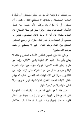 ‫ﻫﺫﺍ ﻴﺘﻁﻠﺏ ﺃﻭﻻ ﺘﻌﻴﻴﻥ ﺍﻟﻤﺭﻜﺯ ﻤﻥ ﻨﻘﻁﺔ ﻤﺤﺎﻴﺩﺓ.. ﺃﻯ ﺍﻟﻨﻅﺭﺓ‬
‫ﺍﻟﺸﺎﻤﻠﺔ ﺍﻟﻤﺴﺘﺤﻴﻠﺔ. ﻭﺒﺎﻟﻤﻘﺎﺒل ﻻ ﻴﺴﺘﻁﻴﻊ ﺍﻟﻔﻜﺭ- ﻜﻔﻌل- ﺃﻥ‬
‫ﻴﺴﺘﻘﻴل، ﺃﻭ ﺃﻥ ﻴﻜﻭﻥ ﺒﻼ ﻤﻭﻗﻑ، ﻷﻨﻪ ﻋﻨﺼﺭ ﻤﻥ ﺸﺒﻜﺔ‬
‫ﺍﻷﻓﻌﺎل ﺍﻻﺠﺘﻤﺎﻋﻴﺔ، ﻴﺴﺘﻤﺭ ﻤﺅﺜﺭﺍ ﺤﺘﻰ ﻓﻰ ﺤﺎﻟﺔ ﺍﻻﻤﺘﻨﺎﻉ ﻋﻥ‬
‫ﺍﻟﻔﻌل، ﻓﻀﻼ ﻋﻥ ﺃﻨﻪ ﻻ ﻴﻭﺠﺩ ﻓﺎﻋل ﺍﺠﺘﻤﺎﻋﻰ، ﺜﻘﺎﻓﻰ ﺃﻭ‬
‫ﺴﻴﺎﺴﻰ ﺃﻭ ﺍﻗﺘﺼﺎﺩﻯ ﺃﻭ ﻏﻴﺭ ﺫﻟﻙ، ﻴﻜﻭﻥ ﻓﻰ ﻭﻀﻊ ﺍﻻﺨﺘﻴﺎﺭ‬
‫ﺍﻟﻤﻁﻠﻕ ﺒﻴﻥ ﺍﻟﻔﻌل ﻭﻋﺩﻡ ﺍﻟﻔﻌل.. ﻓﻬﻭ ﻻ ﻴﺴﺘﻁﻴﻊ ﺃﻥ ﻴﺘﺨﺫ‬
                                     ‫ﻤﻭﻗﻑ "ﻜﻠﻪ ﻤﺎﺸﻰ".‬
‫ﻭﻋﻠﻰ ﺫﻟﻙ ﻓﺈﻥ ﺘﺼﻭﺭ ﺍﻷﻓﻜﺎﺭ ﻜﺄﻓﻌﺎل، ﺍﻟﻤﻁﺭﻭﺡ ﻫﻨﺎ، ﻻ‬
‫ﻴﻌﻨﻰ ﺒﺄﻯ ﺤﺎل ﺘﻘﺩﻴﻡ "ﺍﻟـ"ﺤﻘﻴﻘﺔ ﺒﺸﺄﻥ ﺍﻷﻓﻜﺎﺭ، ﻭﺇﻨﻤﺎ ﻫﻭ‬
‫ﻁﺭﺡ ﻴﻌﺘﺒﺭ ﻨﻔﺴﻪ "ﺘﻔﺴﻴﺭﺍ ﺃﻗﻭﻯ"، ﺴﻭﺍﺀ ﻤﻥ ﺤﻴﺙ ﺸﻤﻭﻟﻪ‬
‫ﻟﻭﻗﺎﺌﻊ ﻤﻭﻀﻭﻋﻪ ﺃﻭ ﻤﻥ ﺤﻴﺙ ﻗﺩﺭﺘﻪ ﻋﻠﻰ ﺘﻭﻟﻴﺩ ﻤﺯﻴﺩ ﻤﻥ‬
‫ﺍﻷﻓﻜﺎﺭ.. ﻤﺩﺭﻜﺎ ﻓﻰ ﺫﺍﺕ ﺍﻟﻭﻗﺕ ﺃﻨﻪ، ﻜﺘﺼﻭﺭ، ﻓﻌل، ﻟﻪ ﻤﻭﻗﻊ‬
‫ﺩﺍﺨل ﺍﻟﺸﺒﻜﺔ ﺍﻟﻌﺎﻤﺔ ﻟﻸﻓﻌﺎل ﺍﻻﺠﺘﻤﺎﻋﻴﺔ، ﻟﻴﺱ ﺨﺎﺭﺠﻬﺎ ﻭﻻ‬
                         ‫ﺃﻋﻠﻰ ﻤﻨﻬﺎ، ﻭﻻ ﻫﻭ " ‪‬ﻌﺒﺭ" ﻋﻨﻬﺎ.‬
                                   ‫ﻴ‬
‫ﻋﻠﻰ ﻫﺫﺍ ﺍﻟﻨﺤﻭ ﻨﻜﻭﻥ ﻗﺩ ﻁﺭﺤﻨﺎ ﺍﻻﻓﺘﺭﺍﻀﺎﺕ ﺍﻟﻤﻨﻬﺠﻴﺔ‬
‫ﺍﻟﺘﻰ ﺘﺴﻤﺢ ﺒﺘﻨﺎﻭل ﺍﻟﻬﻭﻴﺔ ﻜﻔﻌل ﺇﻴﺩﻴﻭﻟﻭﺠﻰ، ﺒﻌﻴﺩﺍ ﻋﻥ ﺃﺤﻜﺎﻡ‬
‫ﻓﻜﺭﺓ ﺼﺤﺔ ﺇﻴﺩﻴﻭﻟﻭﺠﻴﺎﺕ ﺍﻟﻬﻭﻴﺔ ﺍﻟﻤﺨﺘﻠﻔﺔ ﺃﻭ ﺨﻁﺄﻫﺎ.‬


                       ‫- ٦٨٤ -‬
 