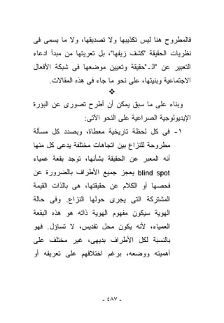 ‫ﻓﺎﻟﻤﻁﺭﻭﺡ ﻫﻨﺎ ﻟﻴﺱ ﺘﻜﺫﻴﺒﻬﺎ ﻭﻻ ﺘﺼﺩﻴﻘﻬﺎ، ﻭﻻ ﻤﺎ ﻴﺴﻤﻰ ﻓﻰ‬
‫ﻨﻅﺭﻴﺎﺕ ﺍﻟﺤﻘﻴﻘﺔ "ﻜﺸﻑ ﺯﻴﻔﻬﺎ"، ﺒل ﺘﻌﺭﻴﺘﻬﺎ ﻤﻥ ﻤﺒﺩﺃ ﺍﺩﻋﺎﺀ‬
‫ﺍﻟﺘﻌﺒﻴﺭ ﻋﻥ "ﺍﻟـ"ﺤﻘﻴﻘﺔ ﻭﺘﻌﻴﻴﻥ ﻤﻭﻀﻌﻬﺎ ﻓﻰ ﺸﺒﻜﺔ ﺍﻷﻓﻌﺎل‬
     ‫ﺍﻻﺠﺘﻤﺎﻋﻴﺔ ﻭﺒﻨﻴﺘﻬﺎ، ﻋﻠﻰ ﻨﺤﻭ ﻤﺎ ﺠﺎﺀ ﻓﻰ ﻫﺫﻩ ﺍﻟﻤﻘﺎﻻﺕ.‬

‫ﻭﺒﻨﺎﺀ ﻋﻠﻰ ﻤﺎ ﺴﺒﻕ ﻴﻤﻜﻥ ﺃﻥ ﺃﻁﺭﺡ ﺘﺼﻭﺭﻯ ﻋﻥ ﺍﻟﺒﺅﺭﺓ‬
                 ‫ﺍﻹﻴﺩﻴﻭﻟﻭﺠﻴﺔ ﺍﻟﺼﺭﺍﻋﻴﺔ ﻋﻠﻰ ﺍﻟﻨﺤﻭ ﺍﻵﺘﻰ:‬
‫١- ﻓﻰ ﻜل ﻟﺤﻅﺔ ﺘﺎﺭﻴﺨﻴﺔ ﻤﻌﻁﺎﺓ، ﻭﺒﺼﺩﺩ ﻜل ﻤﺴﺄﻟﺔ‬
‫ﻤﻁﺭﻭﺤﺔ ﻟﻠﻨﺯﺍﻉ ﺒﻴﻥ ﺍﺘﺠﺎﻫﺎﺕ ﻤﺨﺘﻠﻔﺔ ﻴﺩﻋﻰ ﻜل ﻤﻨﻬﺎ‬
‫ﺃﻨﻪ ﺍﻟﻤﻌﺒﺭ ﻋﻥ ﺍﻟﺤﻘﻴﻘﺔ ﺒﺸﺄﻨﻬﺎ، ﺘﻭﺠﺩ ﺒﻘﻌﺔ ﻋﻤﻴﺎﺀ‬
‫‪ blind spot‬ﻴﻌﺠﺯ ﺠﻤﻴﻊ ﺍﻷﻁﺭﺍﻑ ﺒﺎﻟﻀﺭﻭﺭﺓ ﻋﻥ‬
‫ﻓﺤﺼﻬﺎ ﺃﻭ ﺍﻟﻜﻼﻡ ﻋﻥ ﺤﻘﻴﻘﺘﻬﺎ، ﻫﻰ ﺒﺎﻟﺫﺍﺕ ﺍﻟﻘﻴﻤﺔ‬
‫ﺍﻟﻤﺸﺘﺭﻜﺔ ﺍﻟﺘﻰ ﻴﺠﺭﻯ ﺤﻭﻟﻬﺎ ﺍﻟﻨﺯﺍﻉ. ﻭﻓﻰ ﺤﺎﻟﺔ‬
‫ﺍﻟﻬﻭﻴﺔ ﺴﻴﻜﻭﻥ ﻤﻔﻬﻭﻡ ﺍﻟﻬﻭﻴﺔ ﺫﺍﺘﻪ ﻫﻭ ﻫﺫﻩ ﺍﻟﺒﻘﻌﺔ‬
‫ﺍﻟﻌﻤﻴﺎﺀ، ﻷﻨﻪ ﻴﻜﻭﻥ ﻤﺤل ﺘﻘﺩﻴﺱ، ﻻ ﺘﺴﺎﺅل. ﻓﻬﻭ‬
‫ﺒﺎﻟﻨﺴﺒﺔ ﻟﻜل ﺍﻷﻁﺭﺍﻑ ﺒﺩﻴﻬﻰ، ﻏﻴﺭ ‪‬ﺨﺘﹶﻑ ﻋﻠﻰ‬
     ‫ﻤ ﻠ‬
‫ﺃﻫﻤﻴﺘﻪ ﻭﻭﻀﻌﻪ، ﺒﺭﻏﻡ ﺍﺨﺘﻼﻓﻬﻡ ﻋﻠﻰ ﺘﻌﺭﻴﻔﻪ ﺃﻭ‬




                       ‫- ٧٨٤ -‬
 