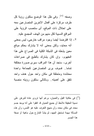 ‫ﻭﺼﻔﻪ )٥٨(. ﻭﻓﻰ ﻅل ﻫﺫﺍ ﺍﻟﻭﻀﻊ ﺴﺘﻜﻭﻥ ﺭﺅﻴﺔ ﻜل‬
‫ﻁﺭﻑ ‪‬ﺭﻜﺯﺓ ﻋﻠﻰ ﺃﻓﻌﺎل ﺍﻵﺨﺭﻴﻥ ﺍﻟﻤﺘﺼﺎﺭﻋﻴﻥ ﻤﻌﻪ‬
                                    ‫ﻤ‬
‫ﻋﻠﻰ ﺍﺤﺘﻼل ﺫﺍﺕ ﺍﻟﻤﻭﻗﻊ، ﺃﻯ ﺴﺘﻨﺼﺏ ﺍﻟﺭﺅﻴﺔ ﻋﻠﻰ‬
   ‫ﺍﻟﻤﻭﺍﻗﻊ ﺍﻟﻨﺴﺒﻴﺔ ﻟﻜل ﻤﻨﻬﻡ ﻤﻥ ﺍﻟﻬﺩﻑ ﺍﻟ ‪‬ﺠﻤﻊ ﻋﻠﻴﻪ.‬
            ‫ﻤ‬
‫٢- ﺇﺫﺍ ﺍﻓﺘﺭﻀﻨﺎ ﺃﻴﻀﺎ ﻭﺠﻭﺩ ﻤﺭﺍﻗﺏ ﺨﺎﺭﺠﻰ، ﻟﻴﺱ ﺒﻤﻌﻨﻰ‬
‫ﺃﻨﻪ ﻤﺤﺎﻴﺩ، ﻭﻟﻜﻥ ﺒﻤﻌﻨﻰ ﺃﻨﻪ ﻻ ﻴﺸﺎﺭﻙ ﺒﺤﻜﻡ ﻤﻭﻗﻊ‬
‫ﻤﻌﻴﻥ ﻴﺸﻐﻠﻪ ﻓﻰ ﺍﻟﺸﺒﻜﺔ ﺍﻟﻜﻠﻴﺔ ﻓﻰ ﺍﻟﺼﺭﺍﻉ ﻋﻠﻰ ﻫﺫﺍ‬
‫ﺍﻟﻤﻔﻬﻭﻡ- ﻭﺇﻥ ﻜﺎﻥ ﻴﺸﺎﺭﻙ ﺒﺎﻟﻁﺒﻊ ﻓﻰ ﺼﺭﺍﻋﺎﺕ‬
‫ﺃﺨﺭﻯ- ﺴﻨﺠﺩ ﺃﻥ ﻫﺫﺍ ﺍﻟﻤﺭﺍﻗﺏ ﺴﻴﺭﻯ ﺼﻭﺭﺓ ﻤﺨﺘﻠﻔﺔ‬
‫ﺘﻤﺎﻤﺎ.. ﻓﺴﻭﻑ ﻴﺭﻯ ﺍﻟﻤﺘﺼﺎﺭﻋﻴﻥ ﻜﺠﻤﺎﻋﺔ ﻭﺍﺤﺩﺓ‬
‫ﻤﺤﺘﺸﺩﺓ ﻭﻤﺘﺤﻠﻘﺔ ﻓﻰ ﻤﻜﺎﻥ ﻭﺍﺤﺩ ﺤﻭل ﻫﺩﻑ ﻭﺍﺤﺩ‬
‫ﺘﺘﻔﻕ ﻋﻠﻰ ﺃﻫﻤﻴﺘﻪ.. ﻭﺒﺎﻟﺘﺎﻟﻰ ﺴﺘﻜﻭﻥ ﺭﺅﻴﺘﻪ ﻤﻨﺼﺒﺔ‬




‫)٥٨( ﻓﻰ ﺤﻜﺎﻴﺔ ﺍﻟﻔﻴل ﻭﺍﻟﻌﻤﻴﺎﻥ، ﺒﺭﻏﻡ ﺃﻨﻬﺎ ﹸﺭﻭﻯ ﻋﺎﺩﺓ ﻟﺘﺒﺭﻫﻥ ﻋﻠﻰ‬
                   ‫ﺘ‬
‫ﻨﺴﺒﻴﺔ ﺍﻟﺤﻘﻴﻘﺔ ﻨﻼﺤﻅ ﺃﻥ ﺠﻤﻴﻊ ﺍﻟﻌﻤﻴﺎﻥ ﻗﺩ ﺍﺘﻔﻘﻭﺍ ﻋﻠﻰ ﺃﻨﻪ ﻴﻭﺠﺩ ﺠﺴﻡ‬
‫ﻤﺤﺩﺩ ﻓﻰ ﻤﻜﺎﻥ ﻤﺤﺩﺩ ﻭﺃﻥ ﻤﻨﻬﺞ ﺍﻟﺘﻌﺭﻑ ﻋﻠﻴﻪ ﻫﻭ ﺍﻟﻠﻤﺱ، ﻭﺃﻥ ﻫﺫﻩ‬
‫ﺍﻟﻤﺴﺄﻟﺔ ﻤﻬﻤﺔ ﺘﺴﺘﺤﻕ ﺍﻟﺠﻬﺩ، ﺜﻡ ﻴﻨﺸﺄ ﺍﻟﺘﻨﺎﺯﻉ ﺤﻭل ﻤﺎﻫﻴﺔ ﺃﻭ ﺼﻔﺔ‬
                                                   ‫ﻫﺫﺍ ﺍﻟﺠﺴﻡ.‬

                           ‫- ٨٨٤ -‬
 