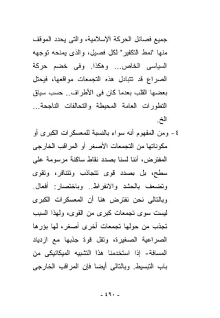 ‫ﺠﻤﻴﻊ ﻓﺼﺎﺌل ﺍﻟﺤﺭﻜﺔ ﺍﻹﺴﻼﻤﻴﺔ، ﻭﺍﻟﺘﻰ ﻴﺤﺩﺩ ﺍﻟﻤﻭﻗﻑ‬
‫ﻤﻨﻬﺎ "ﻨﻤﻁ ﺍﻟﺘﻜﻔﻴﺭ" ﻟﻜل ﻓﺼﻴل، ﻭﺍﻟﺫﻯ ﻴﻤﻨﺤﻪ ﺘﻭﺠﻬﻪ‬
‫ﺍﻟﺴﻴﺎﺴﻰ ﺍﻟﺨﺎﺹ... ﻭﻫﻜﺫﺍ. ﻭﻓﻰ ﺨﻀﻡ ﺤﺭﻜﺔ‬
‫ﺍﻟﺼﺭﺍﻉ ﻗﺩ ﺘﺘﺒﺎﺩل ﻫﺫﻩ ﺍﻟﺘﺠﻤﻌﺎﺕ ﻤﻭﺍﻗﻌﻬﺎ، ﻓﻴﺤﺘل‬
‫ﺒﻌﻀﻬﺎ ﺍﻟﻘﻠﺏ ﺒﻌﺩﻤﺎ ﻜﺎﻥ ﻓﻰ ﺍﻷﻁﺭﺍﻑ.. ﺤﺴﺏ ﺴﻴﺎﻕ‬
‫ﺍﻟﺘﻁﻭﺭﺍﺕ ﺍﻟﻌﺎﻤﺔ ﺍﻟﻤﺤﻴﻁﺔ ﻭﺍﻟﺘﺤﺎﻟﻔﺎﺕ ﺍﻟﻨﺎﺠﺤﺔ...‬
                                           ‫ﺍﻟﺦ.‬
‫٤- ﻭﻤﻥ ﺍﻟﻤﻔﻬﻭﻡ ﺃﻨﻪ ﺴﻭﺍﺀ ﺒﺎﻟﻨﺴﺒﺔ ﻟﻠﻤﻌﺴﻜﺭﺍﺕ ﺍﻟﻜﺒﺭﻯ ﺃﻭ‬
‫ﻤﻜﻭﻨﺎﺘﻬﺎ ﻤﻥ ﺍﻟﺘﺠﻤﻌﺎﺕ ﺍﻷﺼﻐﺭ ﺃﻭ ﺍﻟﻤﺭﺍﻗﺏ ﺍﻟﺨﺎﺭﺠﻰ‬
‫ﺍﻟﻤﻔﺘﺭﺽ، ﺃﻨﻨﺎ ﻟﺴﻨﺎ ﺒﺼﺩﺩ ﻨﻘﺎﻁ ﺴﺎﻜﻨﺔ ﻤﺭﺴﻭﻤﺔ ﻋﻠﻰ‬
                                          ‫‪‬‬
‫ﺴﻁﺢ، ﺒل ﺒﺼﺩﺩ ﻗﻭﻯ ﺘﺘﺠﺎﺫﺏ ﻭﺘﺘﻨﺎﻓﺭ، ﻭﺘﻘﻭﻯ‬
‫ﻭﺘﻀﻌﻑ ﺒﺎﻟﺤﺸﺩ ﻭﺍﻻﻨﻔﺭﺍﻁ.. ﻭﺒﺎﺨﺘﺼﺎﺭ: ﺃﻓﻌﺎل.‬
‫ﻭﺒﺎﻟﺘﺎﻟﻰ ﻨﺤﻥ ﻨﻔﺘﺭﺽ ﻫﻨﺎ ﺃﻥ ﺍﻟﻤﻌﺴﻜﺭﺍﺕ ﺍﻟﻜﺒﺭﻯ‬
‫ﻟﻴﺴﺕ ﺴﻭﻯ ﺘﺠﻤﻌﺎﺕ ﻜﺒﺭﻯ ﻤﻥ ﺍﻟﻘﻭﻯ، ﻭﻟﻬﺫﺍ ﺍﻟﺴﺒﺏ‬
‫ﺘﺠﺫﺏ ﻤﻥ ﺤﻭﻟﻬﺎ ﺘﺠﻤﻌﺎﺕ ﺃﺨﺭﻯ ﺃﺼﻐﺭ، ﻟﻬﺎ ﺒﺅﺭﻫﺎ‬
‫ﺍﻟﺼﺭﺍﻋﻴﺔ ﺍﻟﺼﻐﻴﺭﺓ، ﻭﺘﻘل ﻗﻭﺓ ﺠﺫﺒﻬﺎ ﻤﻊ ﺍﺯﺩﻴﺎﺩ‬
‫ﺍﻟﻤﺴﺎﻓﺔ- ﺇﺫﺍ ﺍﺴﺘﺨﺩﻤﻨﺎ ﻫﺫﺍ ﺍﻟﺘﺸﺒﻴﻪ ﺍﻟﻤﻴﻜﺎﻨﻴﻜﻰ ﻤﻥ‬
‫ﺒﺎﺏ ﺍﻟﺘﺒﺴﻴﻁ. ﻭﺒﺎﻟﺘﺎﻟﻰ ﺃﻴﻀﺎ ﻓﺈﻥ ﺍﻟﻤﺭﺍﻗﺏ ﺍﻟﺨﺎﺭﺠﻰ‬


                       ‫- ٠٩٤ -‬
 