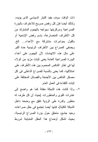 ‫ﺫﺍﺕ ﺍﻟﻭﻗﺕ ﺴﻭﻑ ‪‬ﻔﻴﺩ ﺍﻟﺘﻴﺎﺭ ﺍﻟﺴﻴﺎﺴﻰ ﺍﻟﺫﻯ ﻴﺅﻴﺩﻩ.‬
                              ‫ﻴ‬
‫ﻭﻟﺫﻟﻙ ﺃﻴﻀﺎ ﻓﺈﻥ ﻜل ﺭﻓﺽ ﺼﺭﻴﺢ ﻟﻼﻋﺘﺭﺍﻑ ﺒﺎﻟﺒﺅﺭﺓ‬
‫ﺍﻟﺼﺭﺍﻋﻴﺔ ﻭﻤﺭﻜﺯﻴﺘﻬﺎ ﺴﻴﻭﺍﺠﻪ ﺒﺎﻟﻬﺠﻭﻡ ﺍﻟﻤﺸﺘﺭﻙ ﻤﻥ‬
‫ﻜل ﺍﻷﻁﺭﺍﻑ ﺍﻟﻤﺘﺼﺎﺭﻋﺔ، ﺒﺎﺴﻡ ﺭﻓﺽ ﺍﻹﺒﺎﺤﻴﺔ ﺃﻭ‬
‫ﺒﺎﻟﻘﻭل ﺒﻤﺅﺍﻤﺭﺍﺕ ﻤﺸﺘﺭﻜﺔ ﻤﻊ ﺍﻷﻋﺩﺍﺀ... ﺍﻟﺦ.‬
‫ﻭﻴﻀﻔﻰ ﺍﻟﺼﺭﺍﻉ ﺒﻴﻥ ﺍﻷﻁﺭﺍﻑ ﺍﻟﺭﺌﻴﺴﻴﺔ ﺤﺩﺓ ﺃﻜﺒﺭ‬
‫ﻋﻠﻰ ﻤﺜل ﻫﺫﻩ ﺍﻻﺘﻬﺎﻤﺎﺕ ﻷﻥ ﺍﻟﻬﺠﻭﻡ ﻋﻠﻰ ﺃﻋﺩﺍﺀ‬
‫ﺍﻟﺒﺅﺭﺓ ﺍﻟﺼﺭﺍﻋﻴﺔ ﺍﻟﻌﺎﻤﺔ ﻴﻌﻨﻰ ﺇﺜﺒﺎﺕ ﻤﺯﻴﺩ ﻤﻥ ﺍﻟﻭﻻﺀ‬
‫ﻟﻬﺎ ﻓﻰ ﺇﻁﺎﺭ ﺍﻟﺘﻨﺎﻓﺱ ﺍﻟﻤﺤﻤﻭﻡ ﺒﻴﻥ ﻫﺫﻩ ﺍﻷﻁﺭﺍﻑ ﻋﻠﻰ‬
‫ﺍﻤﺘﻼﻜﻬﺎ، ﻜﻤﺎ ﻴﻌﻨﻰ ﺒﺎﻟﻨﺴﺒﺔ ﻟﻠﺼﺭﺍﻉ ﺍﻟﺩﺍﺨﻠﻰ ﻓﻰ ﻜل‬
‫ﻤﻌﺴﻜﺭ ﺍﻟﺘﻨﺎﻓﺱ ﺒﻴﻥ ﺍﻷﺠﻨﺤﺔ ﻭﺍﻟﻔﺼﺎﺌل ﺍﻟﻤﺨﺘﻠﻔﺔ ﻋﻠﻰ‬
                     ‫ﺇﺜﺒﺎﺕ ﺍﻟﻜﻔﺎﺀﺓ ﻓﻰ ﺍﻟﻌﻤل ﺍﻟﻌﺎﻡ.‬
‫٧- ﻭﺇﺫﺍ ﻜﺎﻨﺕ ﻫﺫﻩ ﺍﻟﺸﺒﻜﺔ ﻤﻔﺘﺘﺔ ﻜﻤﺎ ﻫﻭ ﻭﺍﻀﺢ ﺇﻟﻰ‬
‫ﻋﺸﺭﺍﺕ ﺍﻟﻘﻭﻯ ﻭﺍﻟﻤﻨﻅﻭﺭﺍﺕ )ﺤﻴﺙ ﺃﻥ ﻜل ﻁﺭﻑ ﻟﻪ‬
‫ﻤﻨﻅﻭﺭ ﻭﻗﺩﺭﺓ ﻋﻠﻰ ﺍﻟﺭﺅﻴﺔ ﺘﺘﻔﻕ ﻤﻊ ﻭﻀﻌﻪ ﺩﺍﺨل‬
‫ﺍﻟﺸﺒﻜﺔ ﺍﻟﻜﻠﻴﺔ(، ﻓﺈﻨﻬﺎ ﺃﻴﻀﺎ ﺘﺠﺘﻤﻊ ﻓﻰ ﺤﻘل ﺼﺭﺍﻋﺎﺕ‬
‫ﻭﺤﻴﺩ ﺠﺎﻤﻊ، ﻤﺘﺤﻠﻕ ﺤﻭل ﺒﺅﺭﺓ ﺍﻟﺼﺭﺍﻉ ﺍﻟﺭﺌﻴﺴﻴﺔ،‬
‫ﺒﺤﻴﺙ ﺘﺸﻜل ﺃﻭﻀﺎﻉ ﻫﺫﺍ ﺍﻟﺤﻘل ﺍﻟﻤﺘﺒﺎﻴﻨﺔ ﺸﺭﻭﻁ‬


                       ‫- ٣٩٤ -‬
 