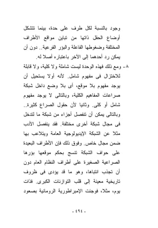 ‫ﻭﺠﻭﺩ ﺒﺎﻟﻨﺴﺒﺔ ﻟﻜل ﻁﺭﻑ ﻋﻠﻰ ﺤﺩﺓ، ﺒﻴﻨﻤﺎ ﺘﺘﺸﻜل‬
‫ﺃﻭﻀﺎﻉ ﺍﻟﺤﻘل ﺫﺍﺘﻬﺎ ﻤﻥ ﺘﺒﺎﻴﻥ ﻤﻭﺍﻗﻊ ﺍﻷﻁﺭﺍﻑ‬
‫ﺍﻟﻤﺨﺘﻠﻔﺔ ﻭﻀﻐﻭﻁﻬﺎ ﺍﻟﻔﺎﻋﻠﺔ ﻭﺍﻟﺒﺅﺭ ﺍﻟﻔﺭﻋﻴﺔ.. ﺩﻭﻥ ﺃﻥ‬
      ‫ﻴﻤﻜﻥ ﺭﺩ ﺃﺤﺩﻫﻤﺎ ﺇﻟﻰ ﺍﻵﺨﺭ ﺒﺎﻋﺘﺒﺎﺭﻩ ﺃﺼﻼ ﻟﻪ.‬
‫٨- ﻭﻤﻊ ﺫﻟﻙ ﻓﻬﺫﻩ ﺍﻟﻭﺤﺩﺓ ﻟﻴﺴﺕ ﺸﺎﻤﻠﺔ ﻭﻻ ﻜﻠﻴﺔ، ﻭﻻ ﻗﺎﺒﻠﺔ‬
‫ﻟﻼﺨﺘﺯﺍل ﻓﻰ ﻤﻔﻬﻭﻡ ﺸﺎﻤل. ﻷﻨﻪ ﺃﻭﻻ ﻴﺴﺘﺤﻴل ﺃﻥ‬
‫ﻴﻭﺠﺩ ﻤﻔﻬﻭﻡ ﺒﻼ ﻤﻭﻗﻊ، ﺃﻯ ﺒﻼ ﻭﻀﻊ ﺩﺍﺨل ﺸﺒﻜﺔ‬
‫ﺼﺭﺍﻋﺎﺕ ﺍﻟﻤﻔﺎﻫﻴﻡ ﺍﻟﻜﻠﻴﺔ، ﻭﺒﺎﻟﺘﺎﻟﻰ ﻻ ﻴﻭﺠﺩ ﻤﻔﻬﻭﻡ‬
‫ﺸﺎﻤل ﺃﻭ ﻜﻠﻰ. ﻭﺜﺎﻨﻴﺎ ﻷﻥ ﺤﻘﻭل ﺍﻟﺼﺭﺍﻉ ﻜﺜﻴﺭﺓ..‬
‫ﻭﺒﺎﻟﺘﺎﻟﻰ ﻴﻤﻜﻥ ﺃﻥ ﺘﻨﻔﺼل ﺃﺠﺯﺍﺀ ﻤﻥ ﺸﺒﻜﺔ ﻤﺎ ﻟﺘﺩﺨل‬
‫ﻓﻰ ﻤﺠﺎل ﺸﺒﻜﺔ ﺃﺨﺭﻯ ﻤﺨﺘﻠﻔﺔ. ﻓﻘﺩ ﻴﻨﻔﺼل ﺍﻷﺩﺏ‬
‫ﻤﺜﻼ ﻋﻥ ﺍﻟﺸﺒﻜﺔ ﺍﻹﻴﺩﻴﻭﻟﻭﺠﻴﺔ ﺍﻟﻌﺎﻤﺔ ﻭﻴﺘﻼﻋﺏ ﺒﻬﺎ‬
‫ﻀﻤﻥ ﻤﺠﺎل ﺨﺎﺹ. ﻭﻓﻭﻕ ﺫﻟﻙ ﻓﺈﻥ ﺍﻷﻁﺭﺍﻑ ﺍﻟﺒﻌﻴﺩﺓ‬
‫ﻋﻠﻰ ﺤﻭﺍﻑ ﺍﻟﺸﺒﻜﺔ ﺘﻨﺴﺞ ﺒﺤﻜﻡ ﻤﻭﻗﻌﻬﺎ ﺒﺅﺭﻫﺎ‬
‫ﺍﻟﺼﺭﺍﻋﻴﺔ ﺍﻟﺼﻐﻴﺭﺓ ﻋﻠﻰ ﺃﻁﺭﺍﻑ ﺍﻟﻨﻅﺎﻡ ﺍﻟﻌﺎﻡ ﺩﻭﻥ‬
‫ﺃﻥ ﺘﺠﺫﺏ ﺍﻨﺘﺒﺎﻫﺎ، ﻭﻫﻭ ﻤﺎ ﻗﺩ ﻴﺅﺩﻯ ﻓﻰ ﻅﺭﻭﻑ‬
‫ﺘﺎﺭﻴﺨﻴﺔ ﻤﻌﻴﻨﺔ ﺇﻟﻰ ﻗﻠﺏ ﺍﻟﺘﻭﺍﺯﻨﺎﺕ ﺍﻟﻜﺒﺭﻯ. ﻓﺫﺍﺕ‬
‫ﻴﻭﻡ، ﻤﺜﻼ، ﻓﻭﺠﺌﺕ ﺍﻹﻤﺒﺭﺍﻁﻭﺭﻴﺔ ﺍﻟﺭﻭﻤﺎﻨﻴﺔ ﺒﺼﻌﻭﺩ‬


                        ‫- ٤٩٤ -‬
 