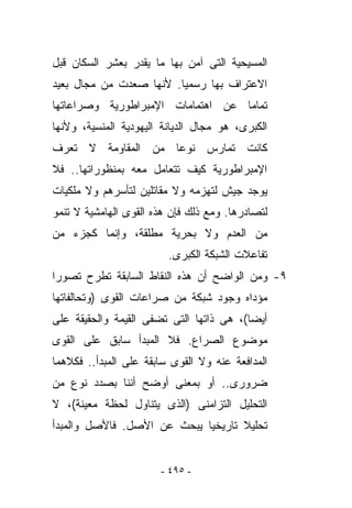 ‫ﺍﻟﻤﺴﻴﺤﻴﺔ ﺍﻟﺘﻰ ﺁﻤﻥ ﺒﻬﺎ ﻤﺎ ﻴﻘﺩﺭ ﺒﻌﺸﺭ ﺍﻟﺴﻜﺎﻥ ﻗﺒل‬
‫ﺍﻻﻋﺘﺭﺍﻑ ﺒﻬﺎ ﺭﺴﻤﻴﺎ. ﻷﻨﻬﺎ ﺼﻌﺩﺕ ﻤﻥ ﻤﺠﺎل ﺒﻌﻴﺩ‬
‫ﺘﻤﺎﻤﺎ ﻋﻥ ﺍﻫﺘﻤﺎﻤﺎﺕ ﺍﻹﻤﺒﺭﺍﻁﻭﺭﻴﺔ ﻭﺼﺭﺍﻋﺎﺘﻬﺎ‬
‫ﺍﻟﻜﺒﺭﻯ، ﻫﻭ ﻤﺠﺎل ﺍﻟﺩﻴﺎﻨﺔ ﺍﻟﻴﻬﻭﺩﻴﺔ ﺍﻟﻤﻨﺴﻴﺔ، ﻭﻷﻨﻬﺎ‬
‫ﻜﺎﻨﺕ ﺘﻤﺎﺭﺱ ﻨﻭﻋﺎ ﻤﻥ ﺍﻟﻤﻘﺎﻭﻤﺔ ﻻ ﺘﻌﺭﻑ‬
‫ﺍﻹﻤﺒﺭﺍﻁﻭﺭﻴﺔ ﻜﻴﻑ ﺘﺘﻌﺎﻤل ﻤﻌﻪ ﺒﻤﻨﻅﻭﺭﺍﺘﻬﺎ.. ﻓﻼ‬
‫ﻴﻭﺠﺩ ﺠﻴﺵ ﻟﺘﻬﺯﻤﻪ ﻭﻻ ﻤﻘﺎﺘﻠﻴﻥ ﻟﺘﺄﺴﺭﻫﻡ ﻭﻻ ﻤﻠﻜﻴﺎﺕ‬
‫ﻟﺘﺼﺎﺩﺭﻫﺎ. ﻭﻤﻊ ﺫﻟﻙ ﻓﺈﻥ ﻫﺫﻩ ﺍﻟﻘﻭﻯ ﺍﻟﻬﺎﻤﺸﻴﺔ ﻻ ﺘﻨﻤﻭ‬
‫ﻤﻥ ﺍﻟﻌﺩﻡ ﻭﻻ ﺒﺤﺭﻴﺔ ﻤﻁﻠﻘﺔ، ﻭﺇﻨﻤﺎ ﻜﺠﺯﺀ ﻤﻥ‬
                         ‫ﺘﻔﺎﻋﻼﺕ ﺍﻟﺸﺒﻜﺔ ﺍﻟﻜﺒﺭﻯ.‬
‫٩- ﻭﻤﻥ ﺍﻟﻭﺍﻀﺢ ﺃﻥ ﻫﺫﻩ ﺍﻟﻨﻘﺎﻁ ﺍﻟﺴﺎﺒﻘﺔ ﺘﻁﺭﺡ ﺘﺼﻭﺭﺍ‬
‫ﻤﺅﺩﺍﻩ ﻭﺠﻭﺩ ﺸﺒﻜﺔ ﻤﻥ ﺼﺭﺍﻋﺎﺕ ﺍﻟﻘﻭﻯ )ﻭﺘﺤﺎﻟﻔﺎﺘﻬﺎ‬
‫ﺃﻴﻀﺎ(، ﻫﻰ ﺫﺍﺘﻬﺎ ﺍﻟﺘﻰ ﺘﻀﻔﻰ ﺍﻟﻘﻴﻤﺔ ﻭﺍﻟﺤﻘﻴﻘﺔ ﻋﻠﻰ‬
‫ﻤﻭﻀﻭﻉ ﺍﻟﺼﺭﺍﻉ. ﻓﻼ ﺍﻟﻤﺒﺩﺃ ﺴﺎﺒﻕ ﻋﻠﻰ ﺍﻟﻘﻭﻯ‬
‫ﺍﻟﻤﺩﺍﻓﻌﺔ ﻋﻨﻪ ﻭﻻ ﺍﻟﻘﻭﻯ ﺴﺎﺒﻘﺔ ﻋﻠﻰ ﺍﻟﻤﺒﺩﺃ.. ﻓﻜﻼﻫﻤﺎ‬
‫ﻀﺭﻭﺭﻯ.. ﺃﻭ ﺒﻤﻌﻨﻰ ﺃﻭﻀﺢ ﺃﻨﻨﺎ ﺒﺼﺩﺩ ﻨﻭﻉ ﻤﻥ‬
‫ﺍﻟﺘﺤﻠﻴل ﺍﻟﺘﺯﺍﻤﻨﻰ )ﺍﻟﺫﻯ ﻴﺘﻨﺎﻭل ﻟﺤﻅﺔ ﻤﻌﻴﻨﺔ(، ﻻ‬
‫ﺘﺤﻠﻴﻼ ﺘﺎﺭﻴﺨﻴﺎ ﻴﺒﺤﺙ ﻋﻥ ﺍﻷﺼل. ﻓﺎﻷﺼل ﻭﺍﻟﻤﺒﺩﺃ‬


                       ‫- ٥٩٤ -‬
 