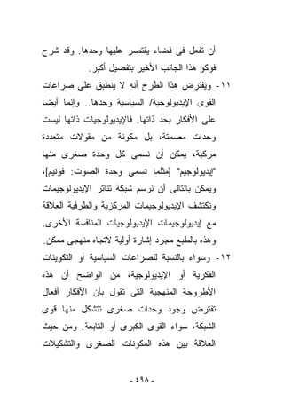 ‫ﺃﻥ ﺘﻔﻌل ﻓﻰ ﻓﻀﺎﺀ ﻴﻘﺘﺼﺭ ﻋﻠﻴﻬﺎ ﻭﺤﺩﻫﺎ. ﻭﻗﺩ ﺸﺭﺡ‬
            ‫ﻓﻭﻜﻭ ﻫﺫﺍ ﺍﻟﺠﺎﻨﺏ ﺍﻷﺨﻴﺭ ﺒﺘﻔﺼﻴل ﺃﻜﺒﺭ.‬
‫١١- ﻭﻴﻔﺘﺭﺽ ﻫﺫﺍ ﺍﻟﻁﺭﺡ ﺃﻨﻪ ﻻ ﻴﻨﻁﺒﻕ ﻋﻠﻰ ﺼﺭﺍﻋﺎﺕ‬
‫ﺍﻟﻘﻭﻯ ﺍﻹﻴﺩﻴﻭﻟﻭﺠﻴﺔ/ ﺍﻟﺴﻴﺎﺴﻴﺔ ﻭﺤﺩﻫﺎ.. ﻭﺇﻨﻤﺎ ﺃﻴﻀﺎ‬
‫ﻋﻠﻰ ﺍﻷﻓﻜﺎﺭ ﺒﺤﺩ ﺫﺍﺘﻬﺎ. ﻓﺎﻹﻴﺩﻴﻭﻟﻭﺠﻴﺎﺕ ﺫﺍﺘﻬﺎ ﻟﻴﺴﺕ‬
‫ﻭﺤﺩﺍﺕ ﻤﺼﻤﺘﺔ، ﺒل ﻤﻜﻭﻨﺔ ﻤﻥ ﻤﻘﻭﻻﺕ ﻤﺘﻌﺩﺩﺓ‬
‫ﻤﺭﻜﺒﺔ، ﻴﻤﻜﻥ ﺃﻥ ﻨﺴﻤﻰ ﻜل ﻭﺤﺩﺓ ﺼﻐﺭﻯ ﻤﻨﻬﺎ‬
‫"ﺇﻴﺩﻴﻭﻟﻭﺠﻴﻡ" ]ﻤﺜﻠﻤﺎ ﻨﺴﻤﻰ ﻭﺤﺩﺓ ﺍﻟﺼﻭﺕ: ﻓﻭﻨﻴﻡ[،‬
‫ﻭﻴﻤﻜﻥ ﺒﺎﻟﺘﺎﻟﻰ ﺃﻥ ﻨﺭﺴﻡ ﺸﺒﻜﺔ ﺘﻨﺎﺜﺭ ﺍﻹﻴﺩﻴﻭﻟﻭﺠﻴﻤﺎﺕ‬
‫ﻭﻨﻜﺘﺸﻑ ﺍﻹﻴﺩﻴﻭﻟﻭﺠﻴﻤﺎﺕ ﺍﻟﻤﺭﻜﺯﻴﺔ ﻭﺍﻟﻁﺭﻓﻴﺔ ﺍﻟﻌﻼﻗﺔ‬
‫ﻤﻊ ﺇﻴﺩﻴﻭﻟﻭﺠﻴﻤﺎﺕ ﺍﻹﻴﺩﻴﻭﻟﻭﺠﻴﺎﺕ ﺍﻟﻤﻨﺎﻓﺴﺔ ﺍﻷﺨﺭﻯ.‬
‫ﻭﻫﺫﻩ ﺒﺎﻟﻁﺒﻊ ﻤﺠﺭﺩ ﺇﺸﺎﺭﺓ ﺃﻭﻟﻴﺔ ﻻﺘﺠﺎﻩ ﻤﻨﻬﺠﻰ ﻤﻤﻜﻥ.‬
‫٢١- ﻭﺴﻭﺍﺀ ﺒﺎﻟﻨﺴﺒﺔ ﻟﻠﺼﺭﺍﻋﺎﺕ ﺍﻟﺴﻴﺎﺴﻴﺔ ﺃﻭ ﺍﻟﺘﻜﻭﻴﻨﺎﺕ‬
‫ﺍﻟﻔﻜﺭﻴﺔ ﺃﻭ ﺍﻹﻴﺩﻴﻭﻟﻭﺠﻴﺔ، ﻤﻥ ﺍﻟﻭﺍﻀﺢ ﺃﻥ ﻫﺫﻩ‬
‫ﺍﻷﻁﺭﻭﺤﺔ ﺍﻟﻤﻨﻬﺠﻴﺔ ﺍﻟﺘﻰ ﺘﻘﻭل ﺒﺄﻥ ﺍﻷﻓﻜﺎﺭ ﺃﻓﻌﺎل‬
‫ﺘﻔﺘﺭﺽ ﻭﺠﻭﺩ ﻭﺤﺩﺍﺕ ﺼﻐﺭﻯ ﺘﺘﺸﻜل ﻤﻨﻬﺎ ﻗﻭﻯ‬
‫ﺍﻟﺸﺒﻜﺔ، ﺴﻭﺍﺀ ﺍﻟﻘﻭﻯ ﺍﻟﻜﺒﺭﻯ ﺃﻭ ﺍﻟﺘﺎﺒﻌﺔ. ﻭﻤﻥ ﺤﻴﺙ‬
‫ﺍﻟﻌﻼﻗﺔ ﺒﻴﻥ ﻫﺫﻩ ﺍﻟﻤﻜﻭﻨﺎﺕ ﺍﻟﺼﻐﺭﻯ ﻭﺍﻟﺘﺸﻜﻴﻼﺕ‬


                       ‫- ٨٩٤ -‬
 