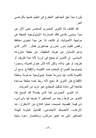 ‫ﺒﻠﻭﺭﺓ ﻤﺒﺩﺃ ﺤﻕ ﺍﻟﺠﻤﺎﻫﻴﺭ ﺍﻟﻤﻔﺘﻭﺡ ﻓﻰ ﺘﻨﻅﻴﻡ ﻨﻔﺴﻬﺎ ﺒﺎﻟﺘﺭﺍﻀﻰ‬
                                                 ‫ﺍﻟﺤﺭ.‬
‫ﻟﻘﺩ ﺘﻜﺸﻑ ﻟﻨﺎ ﺍﻟﺘﻨﻭﻴﺭ ﺍﻟﻤﺼﺭﻯ ﺍﻟﻤﻌﺎﺼﺭ ﺤﺘﻰ ﺍﻵﻥ ﻋﻥ‬
‫ﻤﺒﺩﺃ ﺴﻴﺎﺴﻰ ﺩﻓﺎﻋﻰ ﻓﺎﻗﺩ ﻟﻠﻤﻤﺎﺭﺴﺔ ﺍﻹﻴﺩﻴﻭﻟﻭﺠﻴﺔ ﺍﻟﻌﻤﻴﻘﺔ ﻓﻰ‬
‫ﻤﻭﺍﺠﻬﺔ ﺍﻷﺼﻭﻟﻴﺔ، ﺜﻡ ﺘﻜﺸﻑ ﻟﻨﺎ ﻋﻥ ﻤﺒﺩﺃ ﻨﺨﺒﻭﻯ ﻤﺤﺎﻓﻅ‬
‫ﺭﺍﻓﺽ ﻟﻠﻘﻴﺎﻡ ﺒﺩﻭﺭ ﺘﺤﺭﺭﻯ ﺠﻤﺎﻫﻴﺭﻯ ﻓﻌﺎل.. ﺍﻷﻤﺭ ﺍﻟﺫﻯ‬
‫ﻴﺩﻋﻭ ﻟﻠﺘﺴﺎﺅل ﻋﻥ ﻫﻭﻴﺘﻪ ﺍﻟﺤﻘﻴﻘﻴﺔ، ﻋﻥ ﺤﻘﻴﻘﺔ ﻤﺸﺭﻭﻋﻪ‬
‫ﺍﻟﺴﻴﺎﺴﻰ. ﺇﻥ ﺍﻟﺘﻨﻭﻴﺭ ﻟﻡ ﻴﻨﺠﺢ ﻓﻰ ﺃﻭﺭﺒﺎ ﻷﻨﻪ ﻤﺒﺩﺃ ﻅﺭﻴﻑ ﺃﻭ‬
‫ﻁﺭﻴﻑ ﺃﻭ ﺨ ‪‬ﺭ ﺒﺫﺍﺘﻪ، ﻭﻟﻜﻥ ﻷﻨﻪ ﻜﺎﻥ ﻋﻨﻭﺍﻥ ﻗﻀﻴﺔ، ﻭﻤﺤﻭﺭﺍ‬
                                        ‫ﻴ‬
‫ﺇﻴﺩﻴﻭﻟﻭﺠﻴﺎ ﻟﻠﺼﺭﺍﻉ ﺍﻟﻤﺤﺘﺩﻡ ﻀﺩ ﺍﻟﻜﻨﻴﺴﺔ ﻭﺍﻹﻗﻁﺎﻉ. ﻭﻤﻊ ﺃﻥ‬
‫ﺍﻟﻜﻨﻴﺴﺔ ﻜﺎﻨﺕ ﻟﻬﺎ ﺒﺩﻭﺭﻫﺎ ﻫﻴﻤﻨﺔ ﺇﻴﺩﻴﻭﻟﻭﺠﻴﺔ ﻤﺩﻋﻭﻤﺔ ﺒﺴﻠﻁﺔ‬
‫ﺍﻹﻗﻁﺎﻉ ﻓﺈﻥ ﺍﻟﺘﻨﻭﻴﺭ ﻗﺩ ﻨﺠﺢ ﻷﻨﻪ ﺭﺒﻁ ﻨﻔﺴﻪ ﺒﻁﺒﻘﺔ ﺼﺎﻋﺩﺓ‬
   ‫ﻁﺎﻤﺤﺔ ﺇﻟﻰ ﺇﻋﺎﺩﺓ ﺘﺸﻜﻴل ﺍﻟﻤﺠﺘﻤﻊ ﻋﺒﺭ ﻤﺯﻴﺩ ﻤﻥ ﺍﻟﺤﺭﻴﺎﺕ.‬
‫ﺃﻤﺎ ﺍﻟﺘﻨﻭﻴﺭ ﺍﻟﻤﺼﺭﻯ، ﻓﻤﺎ ﺍﻟﺫﻯ ﻴﻘﺩﻤﻪ؟ ﻟﻘﺩ ﺃﺼﺒﺢ ﻫﺫﺍ‬
‫ﺍﻟﺘﻨﻭﻴﺭ ﻤﻥ ﻓﺭﻁ ﺭﻋﺒﻪ ﻤﻥ ﺍﻟﺠﻤﺎﻫﻴﺭ ﻻ ﻴﺘﻭﺠﻪ ﻟﻬﺎ ﺒﺄﻯ ﺸﻰﺀ‬
‫ﺫﻯ ﻗﻴﻤﺔ. ﻓﻘﻀﻴﺘﻪ ﺃﺼﺒﺤﺕ ﻋﻤﻠﻴﺎ ﺍﻟﺩﻓﺎﻉ ﻋﻥ ﺍﻻﺴﺘﻘﺭﺍﺭ، ﻨﺒﺫ‬
‫ﺍﻹﺭﻫﺎﺏ، ﺍﻻﻨﻀﺒﺎﻁ ﺍﻻﺠﺘﻤﺎﻋﻰ، ﺍﻟﻘﻨﺎﺩﻴل ﺍﻟﻤﻠﻭﻨﺔ ﻟﺘﻬﺩﺌﺔ‬
‫ﺍﻟﺠﻤﺎﻫﻴﺭ ﻋﻠﻰ ﺤﺩ ﺘﻌﺒﻴﺭ ﻤﺎﺭﻜﺱ، ﻭﺒﺎﺨﺘﺼﺎﺭ ﺩﻋﻭﺓ ﺴﻠﺒﻴﺔ‬


                        ‫- ٩٤ -‬
 