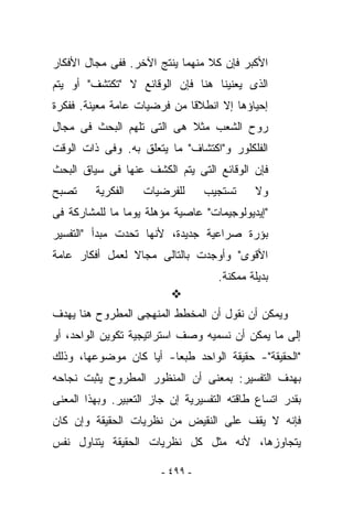 ‫ﺍﻷﻜﺒﺭ ﻓﺈﻥ ﻜﻼ ﻤﻨﻬﻤﺎ ﻴﻨﺘﺞ ﺍﻵﺨﺭ. ﻓﻔﻰ ﻤﺠﺎل ﺍﻷﻓﻜﺎﺭ‬
‫ﺍﻟﺫﻯ ﻴﻌﻨﻴﻨﺎ ﻫﻨﺎ ﻓﺈﻥ ﺍﻟﻭﻗﺎﺌﻊ ﻻ " ﹸﻜﺘ ﹶﻑ" ﺃﻭ ﻴﺘﻡ‬
         ‫ﺘ ﺸ‬
‫ﺇﺤﻴﺎﺅﻫﺎ ﺇﻻ ﺍﻨﻁﻼﻗﺎ ﻤﻥ ﻓﺭﻀﻴﺎﺕ ﻋﺎﻤﺔ ﻤﻌﻴﻨﺔ. ﻓﻔﻜﺭﺓ‬
‫ﺭﻭﺡ ﺍﻟﺸﻌﺏ ﻤﺜﻼ ﻫﻰ ﺍﻟﺘﻰ ﺘﻠﻬﻡ ﺍﻟﺒﺤﺙ ﻓﻰ ﻤﺠﺎل‬
‫ﺍﻟﻔﻠﻜﻠﻭﺭ ﻭ"ﺍﻜﺘﺸﺎﻑ" ﻤﺎ ﻴﺘﻌﻠﻕ ﺒﻪ. ﻭﻓﻰ ﺫﺍﺕ ﺍﻟﻭﻗﺕ‬
‫ﻓﺈﻥ ﺍﻟﻭﻗﺎﺌﻊ ﺍﻟﺘﻰ ﻴﺘﻡ ﺍﻟﻜﺸﻑ ﻋﻨﻬﺎ ﻓﻰ ﺴﻴﺎﻕ ﺍﻟﺒﺤﺙ‬
‫ﺘﺼﺒﺢ‬     ‫ﺍﻟﻔﻜﺭﻴﺔ‬    ‫ﻟﻠﻔﺭﻀﻴﺎﺕ‬      ‫ﺘﺴﺘﺠﻴﺏ‬    ‫ﻭﻻ‬
‫"ﺇﻴﺩﻴﻭﻟﻭﺠﻴﻤﺎﺕ" ﻋﺎﺼﻴﺔ ﻤﺅﻫﻠﺔ ﻴﻭﻤﺎ ﻤﺎ ﻟﻠﻤﺸﺎﺭﻜﺔ ﻓﻰ‬
‫ﺒﺅﺭﺓ ﺼﺭﺍﻋﻴﺔ ﺠﺩﻴﺩﺓ، ﻷﻨﻬﺎ ﺘﺤﺩﺕ ﻤﺒﺩﺃ "ﺍﻟﺘﻔﺴﻴﺭ‬
‫ﺍﻷﻗﻭﻯ" ﻭﺃﻭﺠﺩﺕ ﺒﺎﻟﺘﺎﻟﻰ ﻤﺠﺎﻻ ﻟﻌﻤل ﺃﻓﻜﺎﺭ ﻋﺎﻤﺔ‬
                                    ‫ﺒﺩﻴﻠﺔ ﻤﻤﻜﻨﺔ.‬

‫ﻭﻴﻤﻜﻥ ﺃﻥ ﻨﻘﻭل ﺃﻥ ﺍﻟﻤﺨﻁﻁ ﺍﻟﻤﻨﻬﺠﻰ ﺍﻟﻤﻁﺭﻭﺡ ﻫﻨﺎ ﻴﻬﺩﻑ‬
‫ﺇﻟﻰ ﻤﺎ ﻴﻤﻜﻥ ﺃﻥ ﻨﺴﻤﻴﻪ ﻭﺼﻑ ﺍﺴﺘﺭﺍﺘﻴﺠﻴﺔ ﺘﻜﻭﻴﻥ ﺍﻟﻭﺍﺤﺩ، ﺃﻭ‬
‫"ﺍﻟﺤﻘﻴﻘﺔ"- ﺤﻘﻴﻘﺔ ﺍﻟﻭﺍﺤﺩ ﻁﺒﻌﺎ- ﺃﻴﺎ ﻜﺎﻥ ﻤﻭﻀﻭﻋﻬﺎ، ﻭﺫﻟﻙ‬
‫ﺒﻬﺩﻑ ﺍﻟﺘﻔﺴﻴﺭ: ﺒﻤﻌﻨﻰ ﺃﻥ ﺍﻟﻤﻨﻅﻭﺭ ﺍﻟﻤﻁﺭﻭﺡ ‪‬ﺜﺒﺕ ﻨﺠﺎﺤﻪ‬
         ‫ﻴ‬
‫ﺒﻘﺩﺭ ﺍﺘﺴﺎﻉ ﻁﺎﻗﺘﻪ ﺍﻟﺘﻔﺴﻴﺭﻴﺔ ﺇﻥ ﺠﺎﺯ ﺍﻟﺘﻌﺒﻴﺭ. ﻭﺒﻬﺫﺍ ﺍﻟﻤﻌﻨﻰ‬
‫ﻓﺈﻨﻪ ﻻ ﻴﻘﻑ ﻋﻠﻰ ﺍﻟﻨﻘﻴﺽ ﻤﻥ ﻨﻅﺭﻴﺎﺕ ﺍﻟﺤﻘﻴﻘﺔ ﻭﺇﻥ ﻜﺎﻥ‬
‫ﻴﺘﺠﺎﻭﺯﻫﺎ، ﻷﻨﻪ ﻤﺜل ﻜل ﻨﻅﺭﻴﺎﺕ ﺍﻟﺤﻘﻴﻘﺔ ﻴﺘﻨﺎﻭل ﻨﻔﺱ‬

                        ‫- ٩٩٤ -‬
 