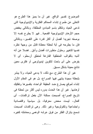 ‫ﺍﻟﻤﻭﻀﻭﻉ: ﺘﻔﺴﻴﺭ ﺍﻟﻭﺍﻗﻊ. ﻏﻴﺭ ﺃﻥ ﻤﺎ ﻴﻤﻴﺯ ﻫﺫﺍ ﺍﻟﻁﺭﺡ ﻫﻭ‬
‫ﺍﻟﺘﺨﻠﻰ ﻋﻥ ﻁﻤﻭﺡ ﺇﻨﺸﺎﺀ ﺍﻟﻤﺤﺎﻜﻡ ﺍﻟﻔﻜﺭﻴﺔ ﻭﺍﻹﻴﺩﻴﻭﻟﻭﺠﻴﺔ ﺍﻟﺘﻰ‬
‫ﺘﺩﻋﻰ ﺍﻟﺤﻴﺎﺩ ﻭﺘﺘﻜﻠﻡ ﺒﺎﺴﻡ ﺍﻟﻤﺒﺎﺩﺉ ﺍﻟﻤﻁﻠﻘﺔ، ﻭﺒﺎﻟﺘﺎﻟﻰ ‪‬ﺨﻔﺽ‬
   ‫ﻴ‬
‫ﺤﺠﻡ ﺍﻷﻭﻫﺎﻡ ﺍﻹﻴﺩﻴﻭﻟﻭﺠﻴﺔ ﺍﻟﻘﻤﻌﻴﺔ.. ﻓﻬﻭ ﻻ ﻴﻁﺭﺡ ﻨﻔﺴﻪ ﺇﻻ‬
‫ﺒﻭﺼﻔﻪ ﺘﺠﺭﻴﺩﺍ ﺃﻓﻀل ﺃﻭ ﺃﻜﺜﺭ ﻗﺩﺭﺓ ﻋﻠﻰ ﺍﻟﺘﻔﺴﻴﺭ، ﻭﺒﺎﻟﺘﺎﻟﻰ‬
‫ﻓﺈﻥ ﻤﺎ ﻴﻁﺭﺤﻪ ﻓﻰ ﺃﻴﺔ ﻟﺤﻅﺔ ﻤﻌﻁﺎﺓ ﻗﺎﺒل ﻤﻥ ﻭﺠﻬﺔ ﻨﻅﺭﻩ‬
‫ﻨﻔﺴﻬﺎ ﻟﻠﺘﻐﻴﻴﺭ ﻭﺤﻠﻭل ﻤﻨﻅﻭﺭﺍﺕ ﺃﻓﻀل ﻭﺃﺩﻕ.. ﻓﻀﻼ ﻋﻥ ﺃﻨﻪ‬
‫ﺃﺸﺒﻪ ﺒﺎﻟﻘﻭﺍﻟﺏ ﺍﻟﻤﻨﻁﻘﻴﺔ ﺍﻟﻔﺎﺭﻏﺔ ﻟﻤﻨﻁﻕ ﺃﺭﺴﻁﻭ، ﺃﻯ ﻻ‬
‫ﻴﻔﺭﺽ ﻋﻠﻰ ﺃﻯ ﺒﺎﺤﺙ ﻟﺘﻜﻭﻴﻥ ﺇﻴﺩﻴﻭﻟﻭﺠﻰ ﺃﻭ ﻓﻜﺭﻯ ﻤﻌﻴﻥ‬
                                 ‫ﻨﺘﺎﺌﺞ ﻤﻌﻴﻨﺔ ﺒﺸﻜل ﻤﺴﺒﻕ.‬
‫ﻏﻴﺭ ﺃﻥ ﻫﺫﺍ ﺍﻟﻁﺭﺡ، ﻤﻊ ﺫﻟﻙ، ﻻ ﻴﺩﻋﻰ ﺍﻟﺤﻴﺎﺩ، ﻭﻻ ﻴﺒﺸﺭ‬
‫ﺒﻠﺤﻅﺔ ﻤﺠﻴﺩﺓ ﻴﻨﺘﻬﻰ ﻓﻴﻬﺎ ﺍﻟﺼﺭﺍﻉ، ﺒل ﻫﻭ ﻓﻰ ﺍﻟﻤﻘﺎﻡ ﺍﻷﻭل‬
‫ﺇﻨﺸﺎﺀ ﻟﻤﻭﻗﻊ ﻴﺼﺎﺭﻉ ﻀﺩ ﺍﻟﺤﻘﻴﻘﺔ ﺍﻟﻭﺍﺤﺩﺓ، ﺒﺘﻔﺴﻴﺭﻫﺎ ﻭﺘﻔﻜﻴﻙ‬
‫ﺃﻭﻫﺎﻤﻬﺎ. ﻏﻴﺭ ﺃﻥ ﻫﺫﺍ ﺍﻟﺤﺩﺙ ﺒﺩﻭﺭﻩ ﻟﻴﺱ ﺃﻜﺜﺭ ﻤﻥ ﻟﺤﻅﺔ ﻓﻰ‬
‫ﺘﺎﺭﻴﺦ ﺍﻟﺼﺭﺍﻉ، ﺃﺼﺒﺤﺕ ﻤﻤﻜﻨﺔ ﺍﻵﻥ ﺒﻔﻌل ﺘﺭﺍﻜﻤﺎﺕ- ﺃﻯ‬
‫ﺃﻓﻌﺎل- ﻟﻴﺴﺕ ﻤﺤﺽ ﻤﻌﺭﻓﻴﺔ، ﺒل ﺴﻴﺎﺴﻴﺔ ﻭﺍﻗﺘﺼﺎﺩﻴﺔ‬
‫ﻭﺍﺠﺘﻤﺎﻋﻴﺔ ﻭﺘﻜﻨﻭﻟﻭﺠﻴﺔ ﻭﻏﻴﺭ ﺫﻟﻙ. ﻭﻫﻰ ﺘﺭﺍﻜﻤﺎﺕ ﺃﺼﺒﺤﺕ‬
‫ﺘﺴﻤﺢ ﺒﺈﻨﺯﺍل ﺍﻟﻔﻜﺭ ﻤﻥ ﻓﻭﻕ ﻋﺭﺸﻪ ﺍﻟﻭﻫﻤﻰ ﻭﻤﻌﺎﻤﻠﺘﻪ ﻜﻐﻴﺭﻩ‬


                       ‫- ٠٠٥ -‬
 